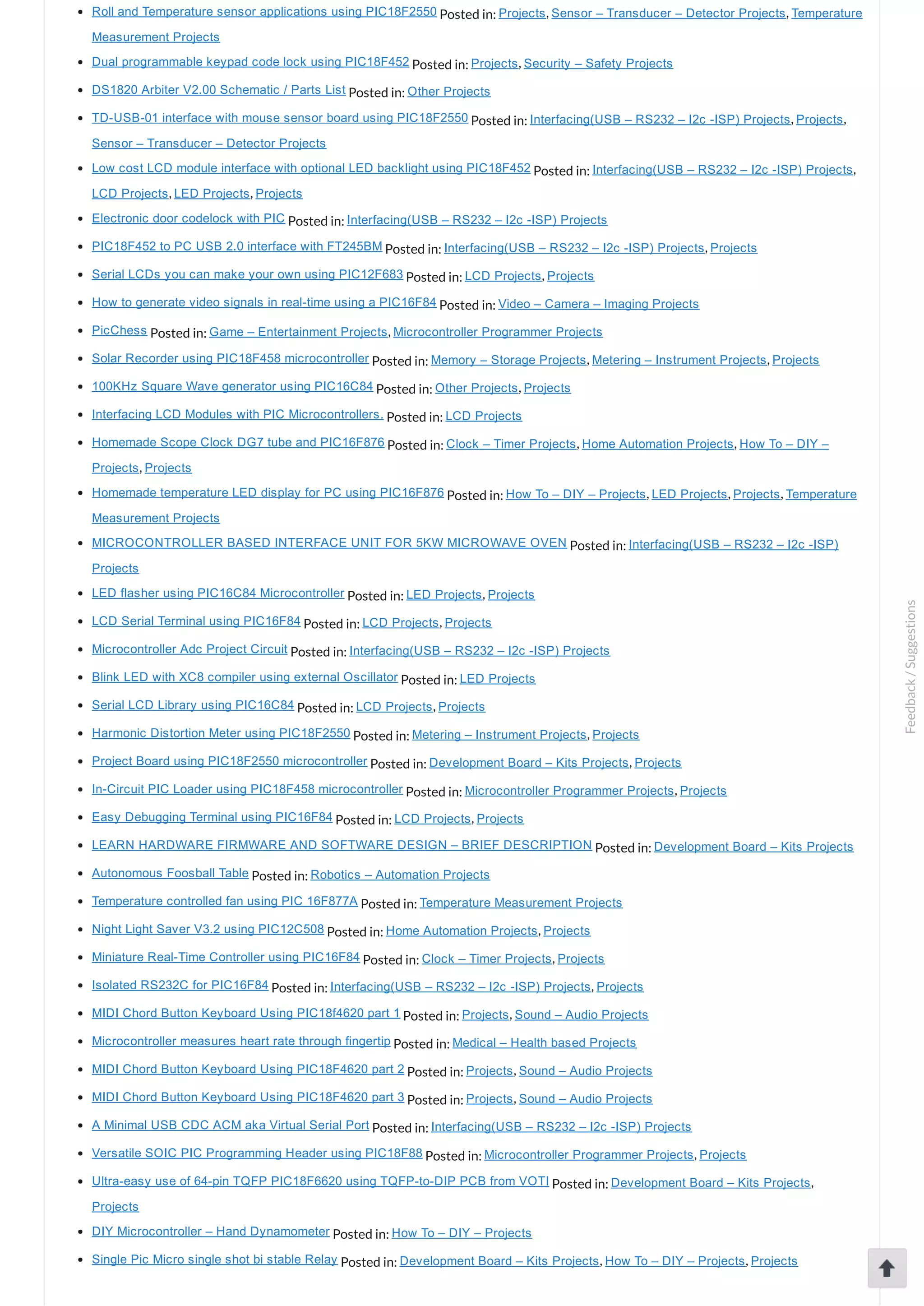 Roll and Temperature sensor applications using PIC18F2550 Posted in: Projects, Sensor – Transducer – Detector Projects, Temperature Measurement Projects Dual programmable keypad code lock using PIC18F452 Posted in: Projects, Security – Safety Projects DS1820 Arbiter V2.00 Schematic / Parts List Posted in: Other Projects TD­USB­01 interface with mouse sensor board using PIC18F2550 Posted in: Interfacing(USB – RS232 – I2c ­ISP) Projects, Projects, Sensor – Transducer – Detector Projects Low cost LCD module interface with optional LED backlight using PIC18F452 Posted in: Interfacing(USB – RS232 – I2c ­ISP) Projects, LCD Projects, LED Projects, Projects Electronic door codelock with PIC Posted in: Interfacing(USB – RS232 – I2c ­ISP) Projects PIC18F452 to PC USB 2.0 interface with FT245BM Posted in: Interfacing(USB – RS232 – I2c ­ISP) Projects, Projects Serial LCDs you can make your own using PIC12F683 Posted in: LCD Projects, Projects How to generate video signals in real­time using a PIC16F84 Posted in: Video – Camera – Imaging Projects PicChess Posted in: Game – Entertainment Projects, Microcontroller Programmer Projects Solar Recorder using PIC18F458 microcontroller Posted in: Memory – Storage Projects, Metering – Instrument Projects, Projects 100KHz Square Wave generator using PIC16C84 Posted in: Other Projects, Projects Interfacing LCD Modules with PIC Microcontrollers. Posted in: LCD Projects Homemade Scope Clock DG7 tube and PIC16F876 Posted in: Clock – Timer Projects, Home Automation Projects, How To – DIY – Projects, Projects Homemade temperature LED display for PC using PIC16F876 Posted in: How To – DIY – Projects, LED Projects, Projects, Temperature Measurement Projects MICROCONTROLLER BASED INTERFACE UNIT FOR 5KW MICROWAVE OVEN Posted in: Interfacing(USB – RS232 – I2c ­ISP) Projects LED flasher using PIC16C84 Microcontroller Posted in: LED Projects, Projects LCD Serial Terminal using PIC16F84 Posted in: LCD Projects, Projects Microcontroller Adc Project Circuit Posted in: Interfacing(USB – RS232 – I2c ­ISP) Projects Blink LED with XC8 compiler using external Oscillator Posted in: LED Projects Serial LCD Library using PIC16C84 Posted in: LCD Projects, Projects Harmonic Distortion Meter using PIC18F2550 Posted in: Metering – Instrument Projects, Projects Project Board using PIC18F2550 microcontroller Posted in: Development Board – Kits Projects, Projects In­Circuit PIC Loader using PIC18F458 microcontroller Posted in: Microcontroller Programmer Projects, Projects Easy Debugging Terminal using PIC16F84 Posted in: LCD Projects, Projects LEARN HARDWARE FIRMWARE AND SOFTWARE DESIGN – BRIEF DESCRIPTION Posted in: Development Board – Kits Projects Autonomous Foosball Table Posted in: Robotics – Automation Projects Temperature controlled fan using PIC 16F877A Posted in: Temperature Measurement Projects Night Light Saver V3.2 using PIC12C508 Posted in: Home Automation Projects, Projects Miniature Real­Time Controller using PIC16F84 Posted in: Clock – Timer Projects, Projects Isolated RS232C for PIC16F84 Posted in: Interfacing(USB – RS232 – I2c ­ISP) Projects, Projects MIDI Chord Button Keyboard Using PIC18f4620 part 1 Posted in: Projects, Sound – Audio Projects Microcontroller measures heart rate through fingertip Posted in: Medical – Health based Projects MIDI Chord Button Keyboard Using PIC18F4620 part 2 Posted in: Projects, Sound – Audio Projects MIDI Chord Button Keyboard Using PIC18F4620 part 3 Posted in: Projects, Sound – Audio Projects A Minimal USB CDC ACM aka Virtual Serial Port Posted in: Interfacing(USB – RS232 – I2c ­ISP) Projects Versatile SOIC PIC Programming Header using PIC18F88 Posted in: Microcontroller Programmer Projects, Projects Ultra­easy use of 64­pin TQFP PIC18F6620 using TQFP­to­DIP PCB from VOTI Posted in: Development Board – Kits Projects, Projects DIY Microcontroller – Hand Dynamometer Posted in: How To – DIY – Projects Single Pic Micro single shot bi stable Relay Posted in: Development Board – Kits Projects, How To – DIY – Projects, Projects Feedback/Suggestions 