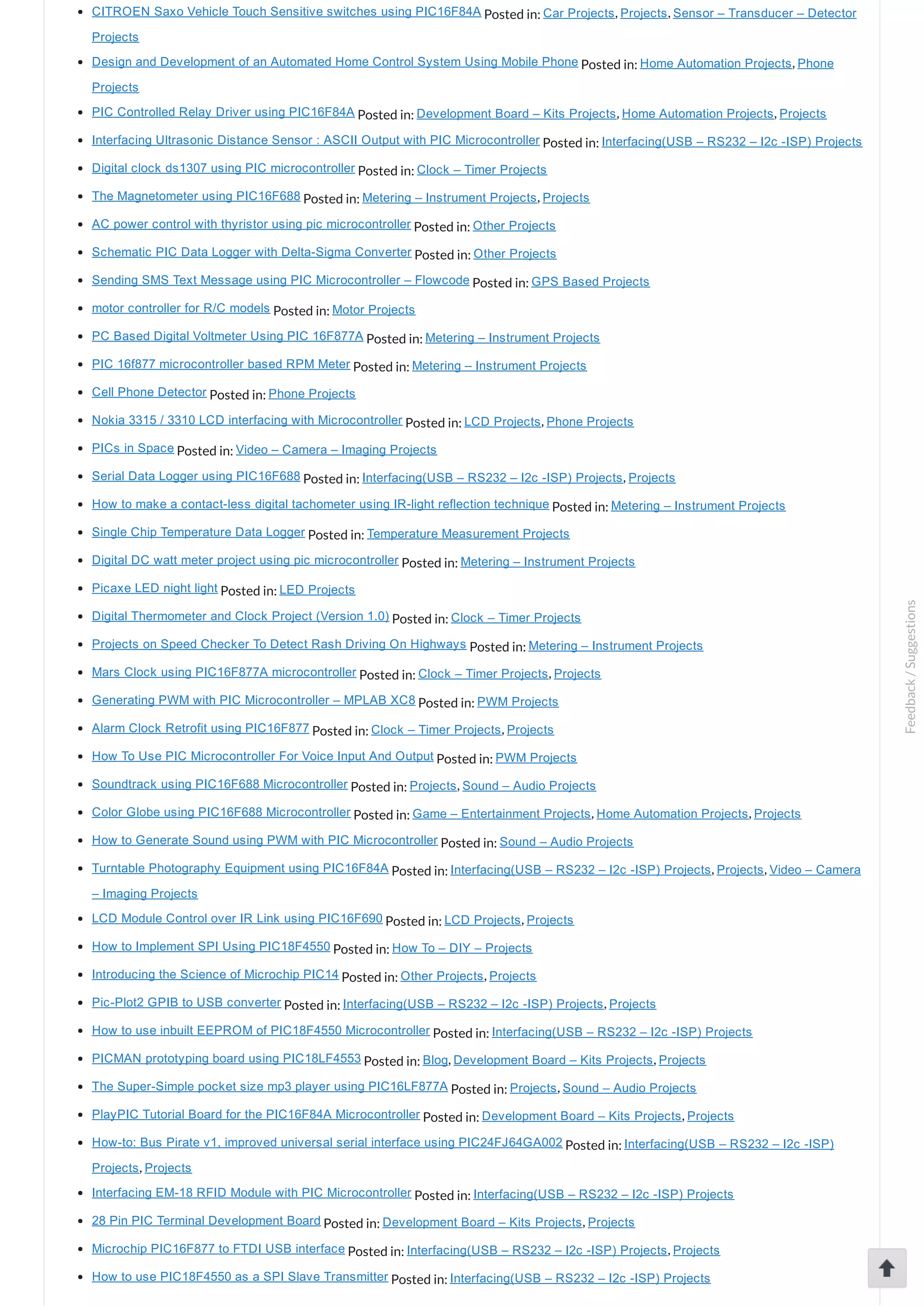 CITROEN Saxo Vehicle Touch Sensitive switches using PIC16F84A Posted in: Car Projects, Projects, Sensor – Transducer – Detector Projects Design and Development of an Automated Home Control System Using Mobile Phone Posted in: Home Automation Projects, Phone Projects PIC Controlled Relay Driver using PIC16F84A Posted in: Development Board – Kits Projects, Home Automation Projects, Projects Interfacing Ultrasonic Distance Sensor : ASCII Output with PIC Microcontroller Posted in: Interfacing(USB – RS232 – I2c ­ISP) Projects Digital clock ds1307 using PIC microcontroller Posted in: Clock – Timer Projects The Magnetometer using PIC16F688 Posted in: Metering – Instrument Projects, Projects AC power control with thyristor using pic microcontroller Posted in: Other Projects Schematic PIC Data Logger with Delta­Sigma Converter Posted in: Other Projects Sending SMS Text Message using PIC Microcontroller – Flowcode Posted in: GPS Based Projects motor controller for R/C models Posted in: Motor Projects PC Based Digital Voltmeter Using PIC 16F877A Posted in: Metering – Instrument Projects PIC 16f877 microcontroller based RPM Meter Posted in: Metering – Instrument Projects Cell Phone Detector Posted in: Phone Projects Nokia 3315 / 3310 LCD interfacing with Microcontroller Posted in: LCD Projects, Phone Projects PICs in Space Posted in: Video – Camera – Imaging Projects Serial Data Logger using PIC16F688 Posted in: Interfacing(USB – RS232 – I2c ­ISP) Projects, Projects How to make a contact­less digital tachometer using IR­light reflection technique Posted in: Metering – Instrument Projects Single Chip Temperature Data Logger Posted in: Temperature Measurement Projects Digital DC watt meter project using pic microcontroller Posted in: Metering – Instrument Projects Picaxe LED night light Posted in: LED Projects Digital Thermometer and Clock Project (Version 1.0) Posted in: Clock – Timer Projects Projects on Speed Checker To Detect Rash Driving On Highways Posted in: Metering – Instrument Projects Mars Clock using PIC16F877A microcontroller Posted in: Clock – Timer Projects, Projects Generating PWM with PIC Microcontroller – MPLAB XC8 Posted in: PWM Projects Alarm Clock Retrofit using PIC16F877 Posted in: Clock – Timer Projects, Projects How To Use PIC Microcontroller For Voice Input And Output Posted in: PWM Projects Soundtrack using PIC16F688 Microcontroller Posted in: Projects, Sound – Audio Projects Color Globe using PIC16F688 Microcontroller Posted in: Game – Entertainment Projects, Home Automation Projects, Projects How to Generate Sound using PWM with PIC Microcontroller Posted in: Sound – Audio Projects Turntable Photography Equipment using PIC16F84A Posted in: Interfacing(USB – RS232 – I2c ­ISP) Projects, Projects, Video – Camera – Imaging Projects LCD Module Control over IR Link using PIC16F690 Posted in: LCD Projects, Projects How to Implement SPI Using PIC18F4550 Posted in: How To – DIY – Projects Introducing the Science of Microchip PIC14 Posted in: Other Projects, Projects Pic­Plot2 GPIB to USB converter Posted in: Interfacing(USB – RS232 – I2c ­ISP) Projects, Projects How to use inbuilt EEPROM of PIC18F4550 Microcontroller Posted in: Interfacing(USB – RS232 – I2c ­ISP) Projects PICMAN prototyping board using PIC18LF4553 Posted in: Blog, Development Board – Kits Projects, Projects The Super­Simple pocket size mp3 player using PIC16LF877A Posted in: Projects, Sound – Audio Projects PlayPIC Tutorial Board for the PIC16F84A Microcontroller Posted in: Development Board – Kits Projects, Projects How­to: Bus Pirate v1, improved universal serial interface using PIC24FJ64GA002 Posted in: Interfacing(USB – RS232 – I2c ­ISP) Projects, Projects Interfacing EM­18 RFID Module with PIC Microcontroller Posted in: Interfacing(USB – RS232 – I2c ­ISP) Projects 28 Pin PIC Terminal Development Board Posted in: Development Board – Kits Projects, Projects Microchip PIC16F877 to FTDI USB interface Posted in: Interfacing(USB – RS232 – I2c ­ISP) Projects, Projects How to use PIC18F4550 as a SPI Slave Transmitter Posted in: Interfacing(USB – RS232 – I2c ­ISP) Projects Feedback/Suggestions 