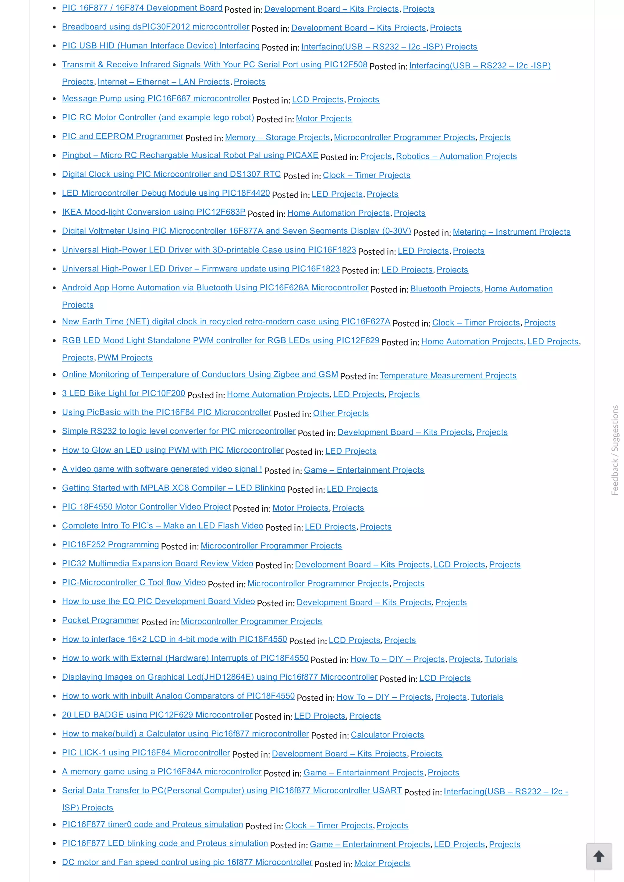 PIC 16F877 / 16F874 Development Board Posted in: Development Board – Kits Projects, Projects Breadboard using dsPIC30F2012 microcontroller Posted in: Development Board – Kits Projects, Projects PIC USB HID (Human Interface Device) Interfacing Posted in: Interfacing(USB – RS232 – I2c ­ISP) Projects Transmit & Receive Infrared Signals With Your PC Serial Port using PIC12F508 Posted in: Interfacing(USB – RS232 – I2c ­ISP) Projects, Internet – Ethernet – LAN Projects, Projects Message Pump using PIC16F687 microcontroller Posted in: LCD Projects, Projects PIC RC Motor Controller (and example lego robot) Posted in: Motor Projects PIC and EEPROM Programmer Posted in: Memory – Storage Projects, Microcontroller Programmer Projects, Projects Pingbot – Micro RC Rechargable Musical Robot Pal using PICAXE Posted in: Projects, Robotics – Automation Projects Digital Clock using PIC Microcontroller and DS1307 RTC Posted in: Clock – Timer Projects LED Microcontroller Debug Module using PIC18F4420 Posted in: LED Projects, Projects IKEA Mood­light Conversion using PIC12F683P Posted in: Home Automation Projects, Projects Digital Voltmeter Using PIC Microcontroller 16F877A and Seven Segments Display (0­30V) Posted in: Metering – Instrument Projects Universal High­Power LED Driver with 3D­printable Case using PIC16F1823 Posted in: LED Projects, Projects Universal High­Power LED Driver – Firmware update using PIC16F1823 Posted in: LED Projects, Projects Android App Home Automation via Bluetooth Using PIC16F628A Microcontroller Posted in: Bluetooth Projects, Home Automation Projects New Earth Time (NET) digital clock in recycled retro­modern case using PIC16F627A Posted in: Clock – Timer Projects, Projects RGB LED Mood Light Standalone PWM controller for RGB LEDs using PIC12F629 Posted in: Home Automation Projects, LED Projects, Projects, PWM Projects Online Monitoring of Temperature of Conductors Using Zigbee and GSM Posted in: Temperature Measurement Projects 3 LED Bike Light for PIC10F200 Posted in: Home Automation Projects, LED Projects, Projects Using PicBasic with the PIC16F84 PIC Microcontroller Posted in: Other Projects Simple RS232 to logic level converter for PIC microcontroller Posted in: Development Board – Kits Projects, Projects How to Glow an LED using PWM with PIC Microcontroller Posted in: LED Projects A video game with software generated video signal ! Posted in: Game – Entertainment Projects Getting Started with MPLAB XC8 Compiler – LED Blinking Posted in: LED Projects PIC 18F4550 Motor Controller Video Project Posted in: Motor Projects, Projects Complete Intro To PIC’s – Make an LED Flash Video Posted in: LED Projects, Projects PIC18F252 Programming Posted in: Microcontroller Programmer Projects PIC32 Multimedia Expansion Board Review Video Posted in: Development Board – Kits Projects, LCD Projects, Projects PIC­Microcontroller C Tool flow Video Posted in: Microcontroller Programmer Projects, Projects How to use the EQ PIC Development Board Video Posted in: Development Board – Kits Projects, Projects Pocket Programmer Posted in: Microcontroller Programmer Projects How to interface 16×2 LCD in 4­bit mode with PIC18F4550 Posted in: LCD Projects, Projects How to work with External (Hardware) Interrupts of PIC18F4550 Posted in: How To – DIY – Projects, Projects, Tutorials Displaying Images on Graphical Lcd(JHD12864E) using Pic16f877 Microcontroller Posted in: LCD Projects How to work with inbuilt Analog Comparators of PIC18F4550 Posted in: How To – DIY – Projects, Projects, Tutorials 20 LED BADGE using PIC12F629 Microcontroller Posted in: LED Projects, Projects How to make(build) a Calculator using Pic16f877 microcontroller Posted in: Calculator Projects PIC LICK­1 using PIC16F84 Microcontroller Posted in: Development Board – Kits Projects, Projects A memory game using a PIC16F84A microcontroller Posted in: Game – Entertainment Projects, Projects Serial Data Transfer to PC(Personal Computer) using PIC16f877 Microcontroller USART Posted in: Interfacing(USB – RS232 – I2c ­ ISP) Projects PIC16F877 timer0 code and Proteus simulation Posted in: Clock – Timer Projects, Projects PIC16F877 LED blinking code and Proteus simulation Posted in: Game – Entertainment Projects, LED Projects, Projects DC motor and Fan speed control using pic 16f877 Microcontroller Posted in: Motor Projects Feedback/Suggestions 