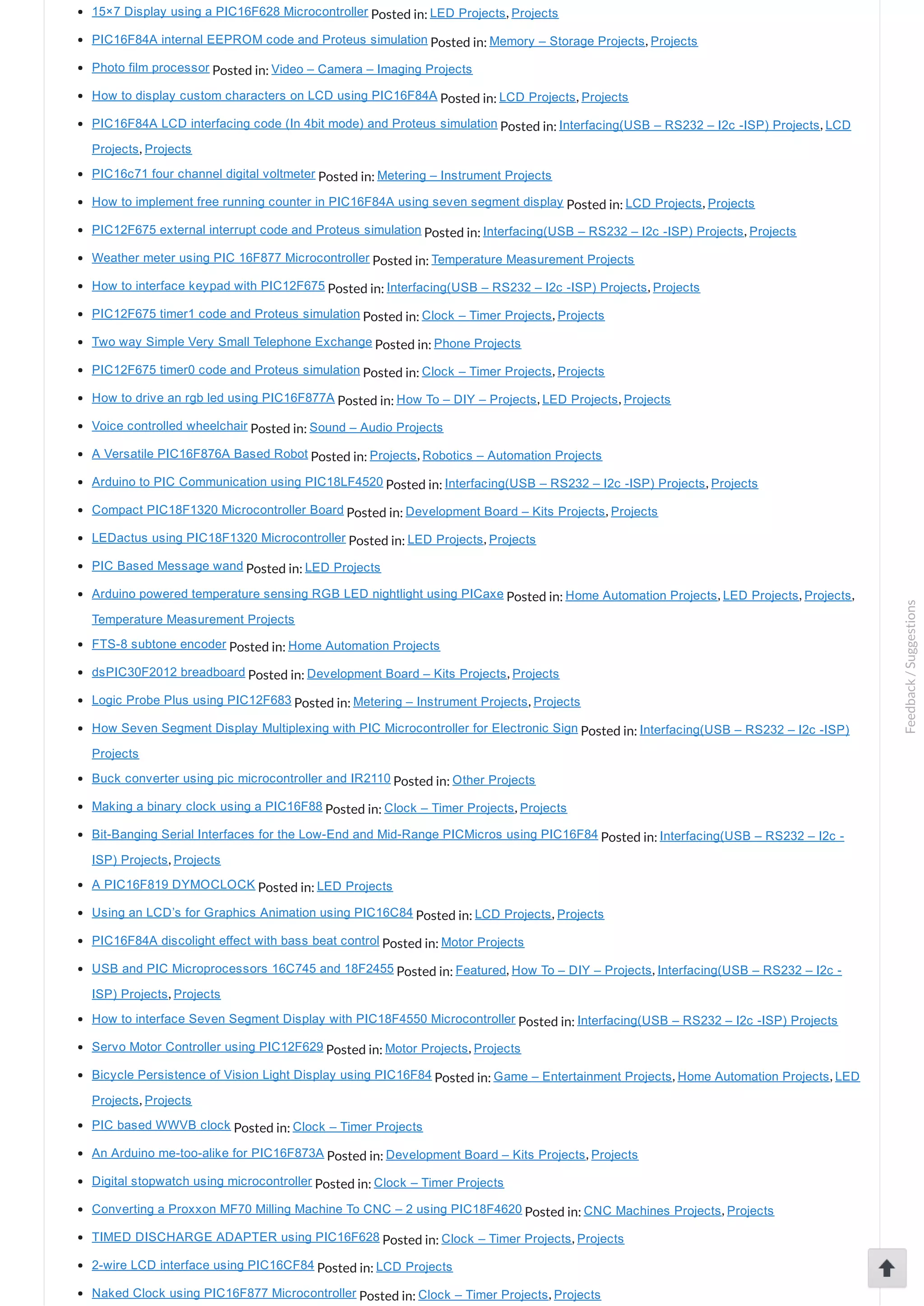 15×7 Display using a PIC16F628 Microcontroller Posted in: LED Projects, Projects PIC16F84A internal EEPROM code and Proteus simulation Posted in: Memory – Storage Projects, Projects Photo film processor Posted in: Video – Camera – Imaging Projects How to display custom characters on LCD using PIC16F84A Posted in: LCD Projects, Projects PIC16F84A LCD interfacing code (In 4bit mode) and Proteus simulation Posted in: Interfacing(USB – RS232 – I2c ­ISP) Projects, LCD Projects, Projects PIC16c71 four channel digital voltmeter Posted in: Metering – Instrument Projects How to implement free running counter in PIC16F84A using seven segment display Posted in: LCD Projects, Projects PIC12F675 external interrupt code and Proteus simulation Posted in: Interfacing(USB – RS232 – I2c ­ISP) Projects, Projects Weather meter using PIC 16F877 Microcontroller Posted in: Temperature Measurement Projects How to interface keypad with PIC12F675 Posted in: Interfacing(USB – RS232 – I2c ­ISP) Projects, Projects PIC12F675 timer1 code and Proteus simulation Posted in: Clock – Timer Projects, Projects Two way Simple Very Small Telephone Exchange Posted in: Phone Projects PIC12F675 timer0 code and Proteus simulation Posted in: Clock – Timer Projects, Projects How to drive an rgb led using PIC16F877A Posted in: How To – DIY – Projects, LED Projects, Projects Voice controlled wheelchair Posted in: Sound – Audio Projects A Versatile PIC16F876A Based Robot Posted in: Projects, Robotics – Automation Projects Arduino to PIC Communication using PIC18LF4520 Posted in: Interfacing(USB – RS232 – I2c ­ISP) Projects, Projects Compact PIC18F1320 Microcontroller Board Posted in: Development Board – Kits Projects, Projects LEDactus using PIC18F1320 Microcontroller Posted in: LED Projects, Projects PIC Based Message wand Posted in: LED Projects Arduino powered temperature sensing RGB LED nightlight using PICaxe Posted in: Home Automation Projects, LED Projects, Projects, Temperature Measurement Projects FTS­8 subtone encoder Posted in: Home Automation Projects dsPIC30F2012 breadboard Posted in: Development Board – Kits Projects, Projects Logic Probe Plus using PIC12F683 Posted in: Metering – Instrument Projects, Projects How Seven Segment Display Multiplexing with PIC Microcontroller for Electronic Sign Posted in: Interfacing(USB – RS232 – I2c ­ISP) Projects Buck converter using pic microcontroller and IR2110 Posted in: Other Projects Making a binary clock using a PIC16F88 Posted in: Clock – Timer Projects, Projects Bit­Banging Serial Interfaces for the Low­End and Mid­Range PICMicros using PIC16F84 Posted in: Interfacing(USB – RS232 – I2c ­ ISP) Projects, Projects A PIC16F819 DYMOCLOCK Posted in: LED Projects Using an LCD’s for Graphics Animation using PIC16C84 Posted in: LCD Projects, Projects PIC16F84A discolight effect with bass beat control Posted in: Motor Projects USB and PIC Microprocessors 16C745 and 18F2455 Posted in: Featured, How To – DIY – Projects, Interfacing(USB – RS232 – I2c ­ ISP) Projects, Projects How to interface Seven Segment Display with PIC18F4550 Microcontroller Posted in: Interfacing(USB – RS232 – I2c ­ISP) Projects Servo Motor Controller using PIC12F629 Posted in: Motor Projects, Projects Bicycle Persistence of Vision Light Display using PIC16F84 Posted in: Game – Entertainment Projects, Home Automation Projects, LED Projects, Projects PIC based WWVB clock Posted in: Clock – Timer Projects An Arduino me­too­alike for PIC16F873A Posted in: Development Board – Kits Projects, Projects Digital stopwatch using microcontroller Posted in: Clock – Timer Projects Converting a Proxxon MF70 Milling Machine To CNC – 2 using PIC18F4620 Posted in: CNC Machines Projects, Projects TIMED DISCHARGE ADAPTER using PIC16F628 Posted in: Clock – Timer Projects, Projects 2­wire LCD interface using PIC16CF84 Posted in: LCD Projects Naked Clock using PIC16F877 Microcontroller Posted in: Clock – Timer Projects, Projects Feedback/Suggestions 
