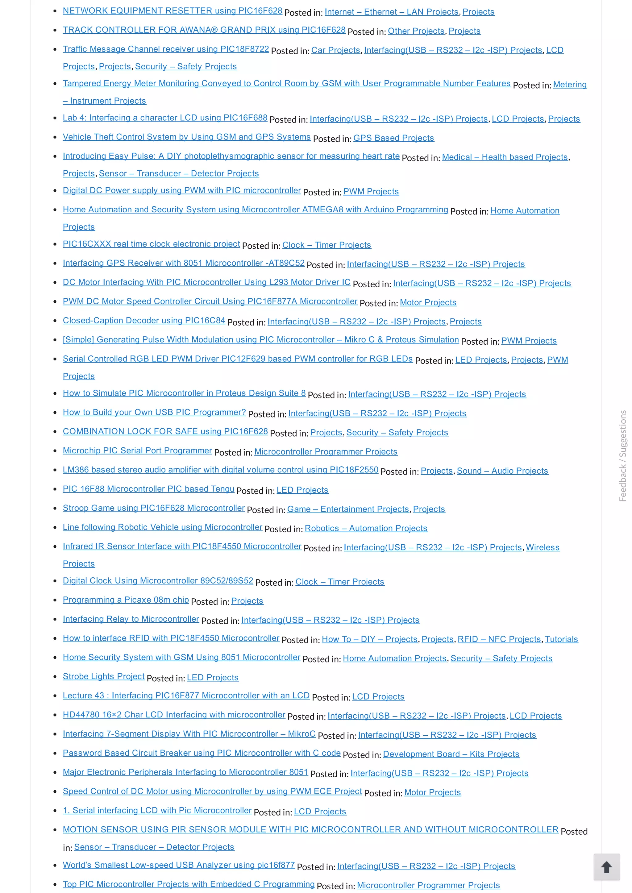 NETWORK EQUIPMENT RESETTER using PIC16F628 Posted in: Internet – Ethernet – LAN Projects, Projects TRACK CONTROLLER FOR AWANA® GRAND PRIX using PIC16F628 Posted in: Other Projects, Projects Traffic Message Channel receiver using PIC18F8722 Posted in: Car Projects, Interfacing(USB – RS232 – I2c ­ISP) Projects, LCD Projects, Projects, Security – Safety Projects Tampered Energy Meter Monitoring Conveyed to Control Room by GSM with User Programmable Number Features Posted in: Metering – Instrument Projects Lab 4: Interfacing a character LCD using PIC16F688 Posted in: Interfacing(USB – RS232 – I2c ­ISP) Projects, LCD Projects, Projects Vehicle Theft Control System by Using GSM and GPS Systems Posted in: GPS Based Projects Introducing Easy Pulse: A DIY photoplethysmographic sensor for measuring heart rate Posted in: Medical – Health based Projects, Projects, Sensor – Transducer – Detector Projects Digital DC Power supply using PWM with PIC microcontroller Posted in: PWM Projects Home Automation and Security System using Microcontroller ATMEGA8 with Arduino Programming Posted in: Home Automation Projects PIC16CXXX real time clock electronic project Posted in: Clock – Timer Projects Interfacing GPS Receiver with 8051 Microcontroller ­AT89C52 Posted in: Interfacing(USB – RS232 – I2c ­ISP) Projects DC Motor Interfacing With PIC Microcontroller Using L293 Motor Driver IC Posted in: Interfacing(USB – RS232 – I2c ­ISP) Projects PWM DC Motor Speed Controller Circuit Using PIC16F877A Microcontroller Posted in: Motor Projects Closed­Caption Decoder using PIC16C84 Posted in: Interfacing(USB – RS232 – I2c ­ISP) Projects, Projects [Simple] Generating Pulse Width Modulation using PIC Microcontroller – Mikro C & Proteus Simulation Posted in: PWM Projects Serial Controlled RGB LED PWM Driver PIC12F629 based PWM controller for RGB LEDs Posted in: LED Projects, Projects, PWM Projects How to Simulate PIC Microcontroller in Proteus Design Suite 8 Posted in: Interfacing(USB – RS232 – I2c ­ISP) Projects How to Build your Own USB PIC Programmer? Posted in: Interfacing(USB – RS232 – I2c ­ISP) Projects COMBINATION LOCK FOR SAFE using PIC16F628 Posted in: Projects, Security – Safety Projects Microchip PIC Serial Port Programmer Posted in: Microcontroller Programmer Projects LM386 based stereo audio amplifier with digital volume control using PIC18F2550 Posted in: Projects, Sound – Audio Projects PIC 16F88 Microcontroller PIC based Tengu Posted in: LED Projects Stroop Game using PIC16F628 Microcontroller Posted in: Game – Entertainment Projects, Projects Line following Robotic Vehicle using Microcontroller Posted in: Robotics – Automation Projects Infrared IR Sensor Interface with PIC18F4550 Microcontroller Posted in: Interfacing(USB – RS232 – I2c ­ISP) Projects, Wireless Projects Digital Clock Using Microcontroller 89C52/89S52 Posted in: Clock – Timer Projects Programming a Picaxe 08m chip Posted in: Projects Interfacing Relay to Microcontroller Posted in: Interfacing(USB – RS232 – I2c ­ISP) Projects How to interface RFID with PIC18F4550 Microcontroller Posted in: How To – DIY – Projects, Projects, RFID – NFC Projects, Tutorials Home Security System with GSM Using 8051 Microcontroller Posted in: Home Automation Projects, Security – Safety Projects Strobe Lights Project Posted in: LED Projects Lecture 43 : Interfacing PIC16F877 Microcontroller with an LCD Posted in: LCD Projects HD44780 16×2 Char LCD Interfacing with microcontroller Posted in: Interfacing(USB – RS232 – I2c ­ISP) Projects, LCD Projects Interfacing 7­Segment Display With PIC Microcontroller – MikroC Posted in: Interfacing(USB – RS232 – I2c ­ISP) Projects Password Based Circuit Breaker using PIC Microcontroller with C code Posted in: Development Board – Kits Projects Major Electronic Peripherals Interfacing to Microcontroller 8051 Posted in: Interfacing(USB – RS232 – I2c ­ISP) Projects Speed Control of DC Motor using Microcontroller by using PWM ECE Project Posted in: Motor Projects 1. Serial interfacing LCD with Pic Microcontroller Posted in: LCD Projects MOTION SENSOR USING PIR SENSOR MODULE WITH PIC MICROCONTROLLER AND WITHOUT MICROCONTROLLER Posted in: Sensor – Transducer – Detector Projects World’s Smallest Low­speed USB Analyzer using pic16f877 Posted in: Interfacing(USB – RS232 – I2c ­ISP) Projects Top PIC Microcontroller Projects with Embedded C Programming Posted in: Microcontroller Programmer Projects Feedback/Suggestions 