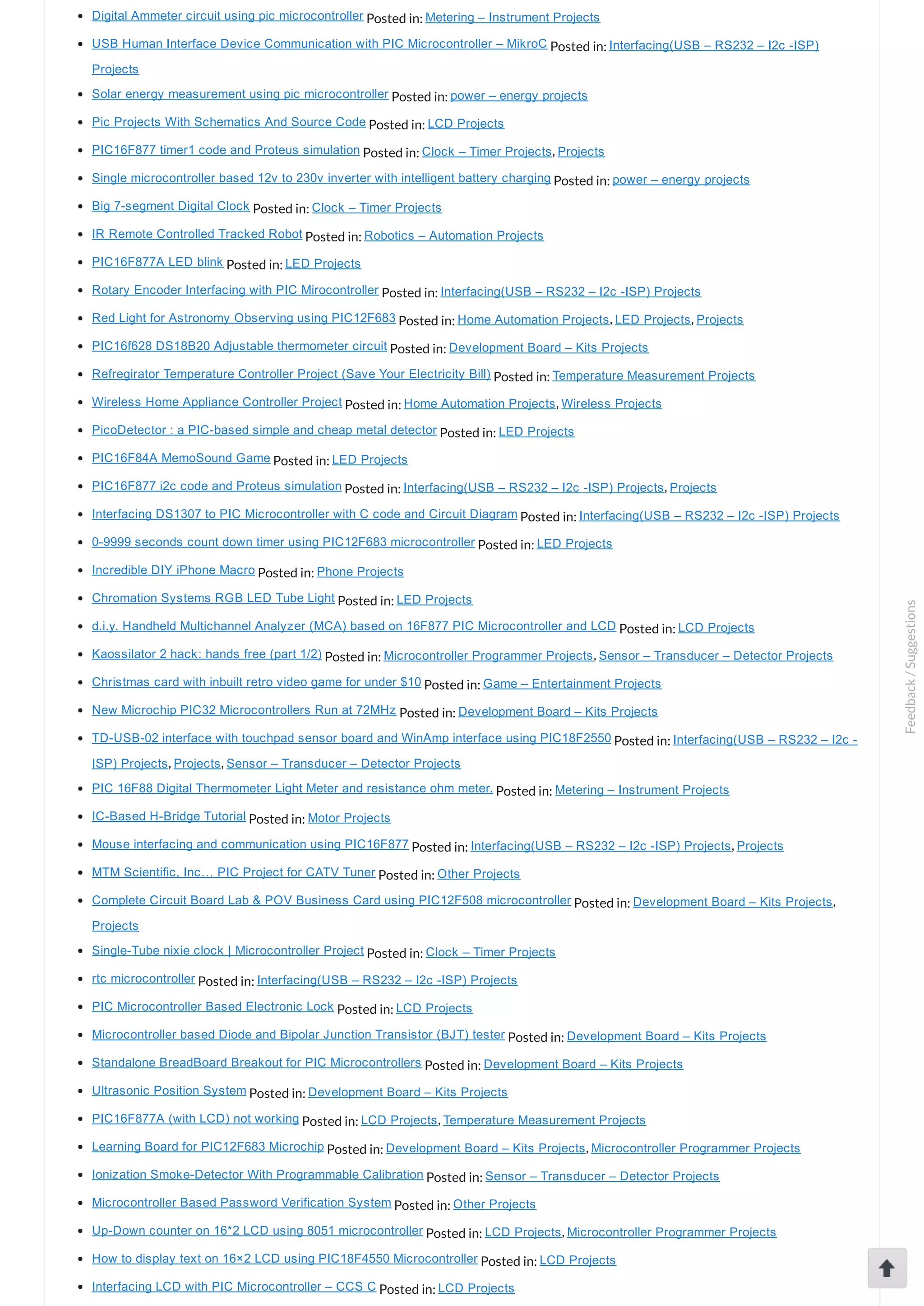 Digital Ammeter circuit using pic microcontroller Posted in: Metering – Instrument Projects USB Human Interface Device Communication with PIC Microcontroller – MikroC Posted in: Interfacing(USB – RS232 – I2c ­ISP) Projects Solar energy measurement using pic microcontroller Posted in: power – energy projects Pic Projects With Schematics And Source Code Posted in: LCD Projects PIC16F877 timer1 code and Proteus simulation Posted in: Clock – Timer Projects, Projects Single microcontroller based 12v to 230v inverter with intelligent battery charging Posted in: power – energy projects Big 7­segment Digital Clock Posted in: Clock – Timer Projects IR Remote Controlled Tracked Robot Posted in: Robotics – Automation Projects PIC16F877A LED blink Posted in: LED Projects Rotary Encoder Interfacing with PIC Mirocontroller Posted in: Interfacing(USB – RS232 – I2c ­ISP) Projects Red Light for Astronomy Observing using PIC12F683 Posted in: Home Automation Projects, LED Projects, Projects PIC16f628 DS18B20 Adjustable thermometer circuit Posted in: Development Board – Kits Projects Refregirator Temperature Controller Project (Save Your Electricity Bill) Posted in: Temperature Measurement Projects Wireless Home Appliance Controller Project Posted in: Home Automation Projects, Wireless Projects PicoDetector : a PIC­based simple and cheap metal detector Posted in: LED Projects PIC16F84A MemoSound Game Posted in: LED Projects PIC16F877 i2c code and Proteus simulation Posted in: Interfacing(USB – RS232 – I2c ­ISP) Projects, Projects Interfacing DS1307 to PIC Microcontroller with C code and Circuit Diagram Posted in: Interfacing(USB – RS232 – I2c ­ISP) Projects 0­9999 seconds count down timer using PIC12F683 microcontroller Posted in: LED Projects Incredible DIY iPhone Macro Posted in: Phone Projects Chromation Systems RGB LED Tube Light Posted in: LED Projects d.i.y. Handheld Multichannel Analyzer (MCA) based on 16F877 PIC Microcontroller and LCD Posted in: LCD Projects Kaossilator 2 hack: hands free (part 1/2) Posted in: Microcontroller Programmer Projects, Sensor – Transducer – Detector Projects Christmas card with inbuilt retro video game for under $10 Posted in: Game – Entertainment Projects New Microchip PIC32 Microcontrollers Run at 72MHz Posted in: Development Board – Kits Projects TD­USB­02 interface with touchpad sensor board and WinAmp interface using PIC18F2550 Posted in: Interfacing(USB – RS232 – I2c ­ ISP) Projects, Projects, Sensor – Transducer – Detector Projects PIC 16F88 Digital Thermometer Light Meter and resistance ohm meter. Posted in: Metering – Instrument Projects IC­Based H­Bridge Tutorial Posted in: Motor Projects Mouse interfacing and communication using PIC16F877 Posted in: Interfacing(USB – RS232 – I2c ­ISP) Projects, Projects MTM Scientific, Inc… PIC Project for CATV Tuner Posted in: Other Projects Complete Circuit Board Lab & POV Business Card using PIC12F508 microcontroller Posted in: Development Board – Kits Projects, Projects Single­Tube nixie clock | Microcontroller Project Posted in: Clock – Timer Projects rtc microcontroller Posted in: Interfacing(USB – RS232 – I2c ­ISP) Projects PIC Microcontroller Based Electronic Lock Posted in: LCD Projects Microcontroller based Diode and Bipolar Junction Transistor (BJT) tester Posted in: Development Board – Kits Projects Standalone BreadBoard Breakout for PIC Microcontrollers Posted in: Development Board – Kits Projects Ultrasonic Position System Posted in: Development Board – Kits Projects PIC16F877A (with LCD) not working Posted in: LCD Projects, Temperature Measurement Projects Learning Board for PIC12F683 Microchip Posted in: Development Board – Kits Projects, Microcontroller Programmer Projects Ionization Smoke­Detector With Programmable Calibration Posted in: Sensor – Transducer – Detector Projects Microcontroller Based Password Verification System Posted in: Other Projects Up­Down counter on 16*2 LCD using 8051 microcontroller Posted in: LCD Projects, Microcontroller Programmer Projects How to display text on 16×2 LCD using PIC18F4550 Microcontroller Posted in: LCD Projects Interfacing LCD with PIC Microcontroller – CCS C Posted in: LCD Projects Feedback/Suggestions 