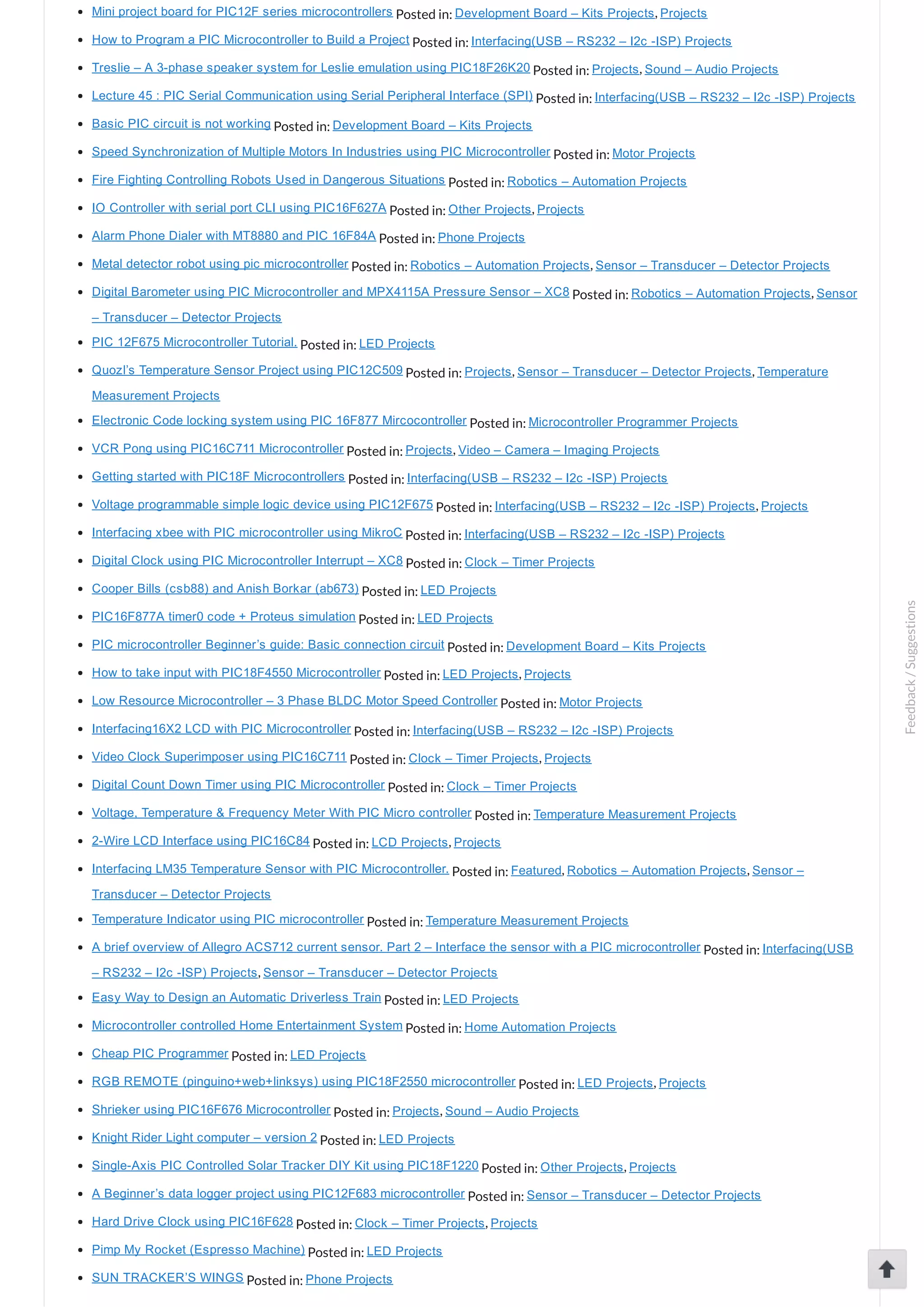 Mini project board for PIC12F series microcontrollers Posted in: Development Board – Kits Projects, Projects How to Program a PIC Microcontroller to Build a Project Posted in: Interfacing(USB – RS232 – I2c ­ISP) Projects Treslie – A 3­phase speaker system for Leslie emulation using PIC18F26K20 Posted in: Projects, Sound – Audio Projects Lecture 45 : PIC Serial Communication using Serial Peripheral Interface (SPI) Posted in: Interfacing(USB – RS232 – I2c ­ISP) Projects Basic PIC circuit is not working Posted in: Development Board – Kits Projects Speed Synchronization of Multiple Motors In Industries using PIC Microcontroller Posted in: Motor Projects Fire Fighting Controlling Robots Used in Dangerous Situations Posted in: Robotics – Automation Projects IO Controller with serial port CLI using PIC16F627A Posted in: Other Projects, Projects Alarm Phone Dialer with MT8880 and PIC 16F84A Posted in: Phone Projects Metal detector robot using pic microcontroller Posted in: Robotics – Automation Projects, Sensor – Transducer – Detector Projects Digital Barometer using PIC Microcontroller and MPX4115A Pressure Sensor – XC8 Posted in: Robotics – Automation Projects, Sensor – Transducer – Detector Projects PIC 12F675 Microcontroller Tutorial. Posted in: LED Projects Quozl’s Temperature Sensor Project using PIC12C509 Posted in: Projects, Sensor – Transducer – Detector Projects, Temperature Measurement Projects Electronic Code locking system using PIC 16F877 Mircocontroller Posted in: Microcontroller Programmer Projects VCR Pong using PIC16C711 Microcontroller Posted in: Projects, Video – Camera – Imaging Projects Getting started with PIC18F Microcontrollers Posted in: Interfacing(USB – RS232 – I2c ­ISP) Projects Voltage programmable simple logic device using PIC12F675 Posted in: Interfacing(USB – RS232 – I2c ­ISP) Projects, Projects Interfacing xbee with PIC microcontroller using MikroC Posted in: Interfacing(USB – RS232 – I2c ­ISP) Projects Digital Clock using PIC Microcontroller Interrupt – XC8 Posted in: Clock – Timer Projects Cooper Bills (csb88) and Anish Borkar (ab673) Posted in: LED Projects PIC16F877A timer0 code + Proteus simulation Posted in: LED Projects PIC microcontroller Beginner’s guide: Basic connection circuit Posted in: Development Board – Kits Projects How to take input with PIC18F4550 Microcontroller Posted in: LED Projects, Projects Low Resource Microcontroller – 3 Phase BLDC Motor Speed Controller Posted in: Motor Projects Interfacing16X2 LCD with PIC Microcontroller Posted in: Interfacing(USB – RS232 – I2c ­ISP) Projects Video Clock Superimposer using PIC16C711 Posted in: Clock – Timer Projects, Projects Digital Count Down Timer using PIC Microcontroller Posted in: Clock – Timer Projects Voltage, Temperature & Frequency Meter With PIC Micro controller Posted in: Temperature Measurement Projects 2­Wire LCD Interface using PIC16C84 Posted in: LCD Projects, Projects Interfacing LM35 Temperature Sensor with PIC Microcontroller. Posted in: Featured, Robotics – Automation Projects, Sensor – Transducer – Detector Projects Temperature Indicator using PIC microcontroller Posted in: Temperature Measurement Projects A brief overview of Allegro ACS712 current sensor. Part 2 – Interface the sensor with a PIC microcontroller Posted in: Interfacing(USB – RS232 – I2c ­ISP) Projects, Sensor – Transducer – Detector Projects Easy Way to Design an Automatic Driverless Train Posted in: LED Projects Microcontroller controlled Home Entertainment System Posted in: Home Automation Projects Cheap PIC Programmer Posted in: LED Projects RGB REMOTE (pinguino+web+linksys) using PIC18F2550 microcontroller Posted in: LED Projects, Projects Shrieker using PIC16F676 Microcontroller Posted in: Projects, Sound – Audio Projects Knight Rider Light computer – version 2 Posted in: LED Projects Single­Axis PIC Controlled Solar Tracker DIY Kit using PIC18F1220 Posted in: Other Projects, Projects A Beginner’s data logger project using PIC12F683 microcontroller Posted in: Sensor – Transducer – Detector Projects Hard Drive Clock using PIC16F628 Posted in: Clock – Timer Projects, Projects Pimp My Rocket (Espresso Machine) Posted in: LED Projects SUN TRACKER’S WINGS Posted in: Phone Projects Feedback/Suggestions 