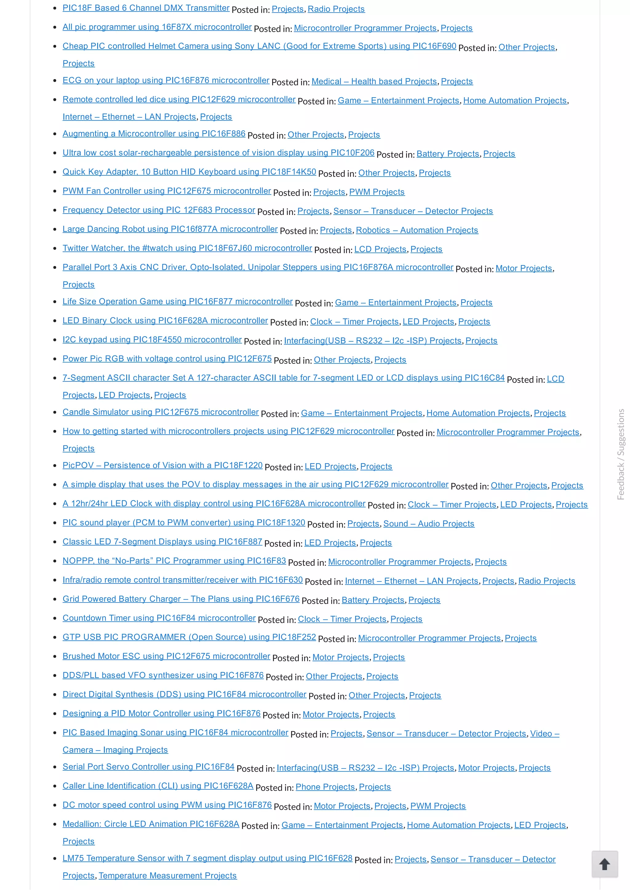 PIC18F Based 6 Channel DMX Transmitter Posted in: Projects, Radio Projects All pic programmer using 16F87X microcontroller Posted in: Microcontroller Programmer Projects, Projects Cheap PIC controlled Helmet Camera using Sony LANC (Good for Extreme Sports) using PIC16F690 Posted in: Other Projects, Projects ECG on your laptop using PIC16F876 microcontroller Posted in: Medical – Health based Projects, Projects Remote controlled led dice using PIC12F629 microcontroller Posted in: Game – Entertainment Projects, Home Automation Projects, Internet – Ethernet – LAN Projects, Projects Augmenting a Microcontroller using PIC16F886 Posted in: Other Projects, Projects Ultra low cost solar­rechargeable persistence of vision display using PIC10F206 Posted in: Battery Projects, Projects Quick Key Adapter, 10 Button HID Keyboard using PIC18F14K50 Posted in: Other Projects, Projects PWM Fan Controller using PIC12F675 microcontroller Posted in: Projects, PWM Projects Frequency Detector using PIC 12F683 Processor Posted in: Projects, Sensor – Transducer – Detector Projects Large Dancing Robot using PIC16f877A microcontroller Posted in: Projects, Robotics – Automation Projects Twitter Watcher, the #twatch using PIC18F67J60 microcontroller Posted in: LCD Projects, Projects Parallel Port 3 Axis CNC Driver, Opto­Isolated, Unipolar Steppers using PIC16F876A microcontroller Posted in: Motor Projects, Projects Life Size Operation Game using PIC16F877 microcontroller Posted in: Game – Entertainment Projects, Projects LED Binary Clock using PIC16F628A microcontroller Posted in: Clock – Timer Projects, LED Projects, Projects I2C keypad using PIC18F4550 microcontroller Posted in: Interfacing(USB – RS232 – I2c ­ISP) Projects, Projects Power Pic RGB with voltage control using PIC12F675 Posted in: Other Projects, Projects 7­Segment ASCII character Set A 127­character ASCII table for 7­segment LED or LCD displays using PIC16C84 Posted in: LCD Projects, LED Projects, Projects Candle Simulator using PIC12F675 microcontroller Posted in: Game – Entertainment Projects, Home Automation Projects, Projects How to getting started with microcontrollers projects using PIC12F629 microcontroller Posted in: Microcontroller Programmer Projects, Projects PicPOV – Persistence of Vision with a PIC18F1220 Posted in: LED Projects, Projects A simple display that uses the POV to display messages in the air using PIC12F629 microcontroller Posted in: Other Projects, Projects A 12hr/24hr LED Clock with display control using PIC16F628A microcontroller Posted in: Clock – Timer Projects, LED Projects, Projects PIC sound player (PCM to PWM converter) using PIC18F1320 Posted in: Projects, Sound – Audio Projects Classic LED 7­Segment Displays using PIC16F887 Posted in: LED Projects, Projects NOPPP, the “No­Parts” PIC Programmer using PIC16F83 Posted in: Microcontroller Programmer Projects, Projects Infra/radio remote control transmitter/receiver with PIC16F630 Posted in: Internet – Ethernet – LAN Projects, Projects, Radio Projects Grid Powered Battery Charger – The Plans using PIC16F676 Posted in: Battery Projects, Projects Countdown Timer using PIC16F84 microcontroller Posted in: Clock – Timer Projects, Projects GTP USB PIC PROGRAMMER (Open Source) using PIC18F252 Posted in: Microcontroller Programmer Projects, Projects Brushed Motor ESC using PIC12F675 microcontroller Posted in: Motor Projects, Projects DDS/PLL based VFO synthesizer using PIC16F876 Posted in: Other Projects, Projects Direct Digital Synthesis (DDS) using PIC16F84 microcontroller Posted in: Other Projects, Projects Designing a PID Motor Controller using PIC16F876 Posted in: Motor Projects, Projects PIC Based Imaging Sonar using PIC16F84 microcontroller Posted in: Projects, Sensor – Transducer – Detector Projects, Video – Camera – Imaging Projects Serial Port Servo Controller using PIC16F84 Posted in: Interfacing(USB – RS232 – I2c ­ISP) Projects, Motor Projects, Projects Caller Line Identification (CLI) using PIC16F628A Posted in: Phone Projects, Projects DC motor speed control using PWM using PIC16F876 Posted in: Motor Projects, Projects, PWM Projects Medallion: Circle LED Animation PIC16F628A Posted in: Game – Entertainment Projects, Home Automation Projects, LED Projects, Projects LM75 Temperature Sensor with 7 segment display output using PIC16F628 Posted in: Projects, Sensor – Transducer – Detector Projects, Temperature Measurement Projects Feedback/Suggestions 