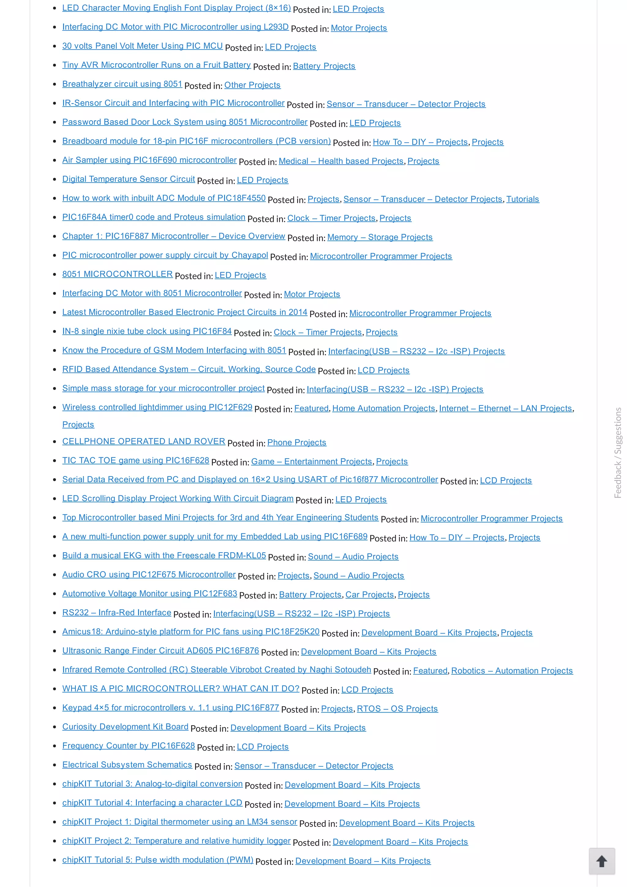 LED Character Moving English Font Display Project (8×16) Posted in: LED Projects Interfacing DC Motor with PIC Microcontroller using L293D Posted in: Motor Projects 30 volts Panel Volt Meter Using PIC MCU Posted in: LED Projects Tiny AVR Microcontroller Runs on a Fruit Battery Posted in: Battery Projects Breathalyzer circuit using 8051 Posted in: Other Projects IR­Sensor Circuit and Interfacing with PIC Microcontroller Posted in: Sensor – Transducer – Detector Projects Password Based Door Lock System using 8051 Microcontroller Posted in: LED Projects Breadboard module for 18­pin PIC16F microcontrollers (PCB version) Posted in: How To – DIY – Projects, Projects Air Sampler using PIC16F690 microcontroller Posted in: Medical – Health based Projects, Projects Digital Temperature Sensor Circuit Posted in: LED Projects How to work with inbuilt ADC Module of PIC18F4550 Posted in: Projects, Sensor – Transducer – Detector Projects, Tutorials PIC16F84A timer0 code and Proteus simulation Posted in: Clock – Timer Projects, Projects Chapter 1: PIC16F887 Microcontroller – Device Overview Posted in: Memory – Storage Projects PIC microcontroller power supply circuit by Chayapol Posted in: Microcontroller Programmer Projects 8051 MICROCONTROLLER Posted in: LED Projects Interfacing DC Motor with 8051 Microcontroller Posted in: Motor Projects Latest Microcontroller Based Electronic Project Circuits in 2014 Posted in: Microcontroller Programmer Projects IN­8 single nixie tube clock using PIC16F84 Posted in: Clock – Timer Projects, Projects Know the Procedure of GSM Modem Interfacing with 8051 Posted in: Interfacing(USB – RS232 – I2c ­ISP) Projects RFID Based Attendance System – Circuit, Working, Source Code Posted in: LCD Projects Simple mass storage for your microcontroller project Posted in: Interfacing(USB – RS232 – I2c ­ISP) Projects Wireless controlled lightdimmer using PIC12F629 Posted in: Featured, Home Automation Projects, Internet – Ethernet – LAN Projects, Projects CELLPHONE OPERATED LAND ROVER Posted in: Phone Projects TIC TAC TOE game using PIC16F628 Posted in: Game – Entertainment Projects, Projects Serial Data Received from PC and Displayed on 16×2 Using USART of Pic16f877 Microcontroller Posted in: LCD Projects LED Scrolling Display Project Working With Circuit Diagram Posted in: LED Projects Top Microcontroller based Mini Projects for 3rd and 4th Year Engineering Students Posted in: Microcontroller Programmer Projects A new multi­function power supply unit for my Embedded Lab using PIC16F689 Posted in: How To – DIY – Projects, Projects Build a musical EKG with the Freescale FRDM­KL05 Posted in: Sound – Audio Projects Audio CRO using PIC12F675 Microcontroller Posted in: Projects, Sound – Audio Projects Automotive Voltage Monitor using PIC12F683 Posted in: Battery Projects, Car Projects, Projects RS232 – Infra­Red Interface Posted in: Interfacing(USB – RS232 – I2c ­ISP) Projects Amicus18: Arduino­style platform for PIC fans using PIC18F25K20 Posted in: Development Board – Kits Projects, Projects Ultrasonic Range Finder Circuit AD605 PIC16F876 Posted in: Development Board – Kits Projects Infrared Remote Controlled (RC) Steerable Vibrobot Created by Naghi Sotoudeh Posted in: Featured, Robotics – Automation Projects WHAT IS A PIC MICROCONTROLLER? WHAT CAN IT DO? Posted in: LCD Projects Keypad 4×5 for microcontrollers v. 1.1 using PIC16F877 Posted in: Projects, RTOS – OS Projects Curiosity Development Kit Board Posted in: Development Board – Kits Projects Frequency Counter by PIC16F628 Posted in: LCD Projects Electrical Subsystem Schematics Posted in: Sensor – Transducer – Detector Projects chipKIT Tutorial 3: Analog­to­digital conversion Posted in: Development Board – Kits Projects chipKIT Tutorial 4: Interfacing a character LCD Posted in: Development Board – Kits Projects chipKIT Project 1: Digital thermometer using an LM34 sensor Posted in: Development Board – Kits Projects chipKIT Project 2: Temperature and relative humidity logger Posted in: Development Board – Kits Projects chipKIT Tutorial 5: Pulse width modulation (PWM) Posted in: Development Board – Kits Projects Feedback/Suggestions 