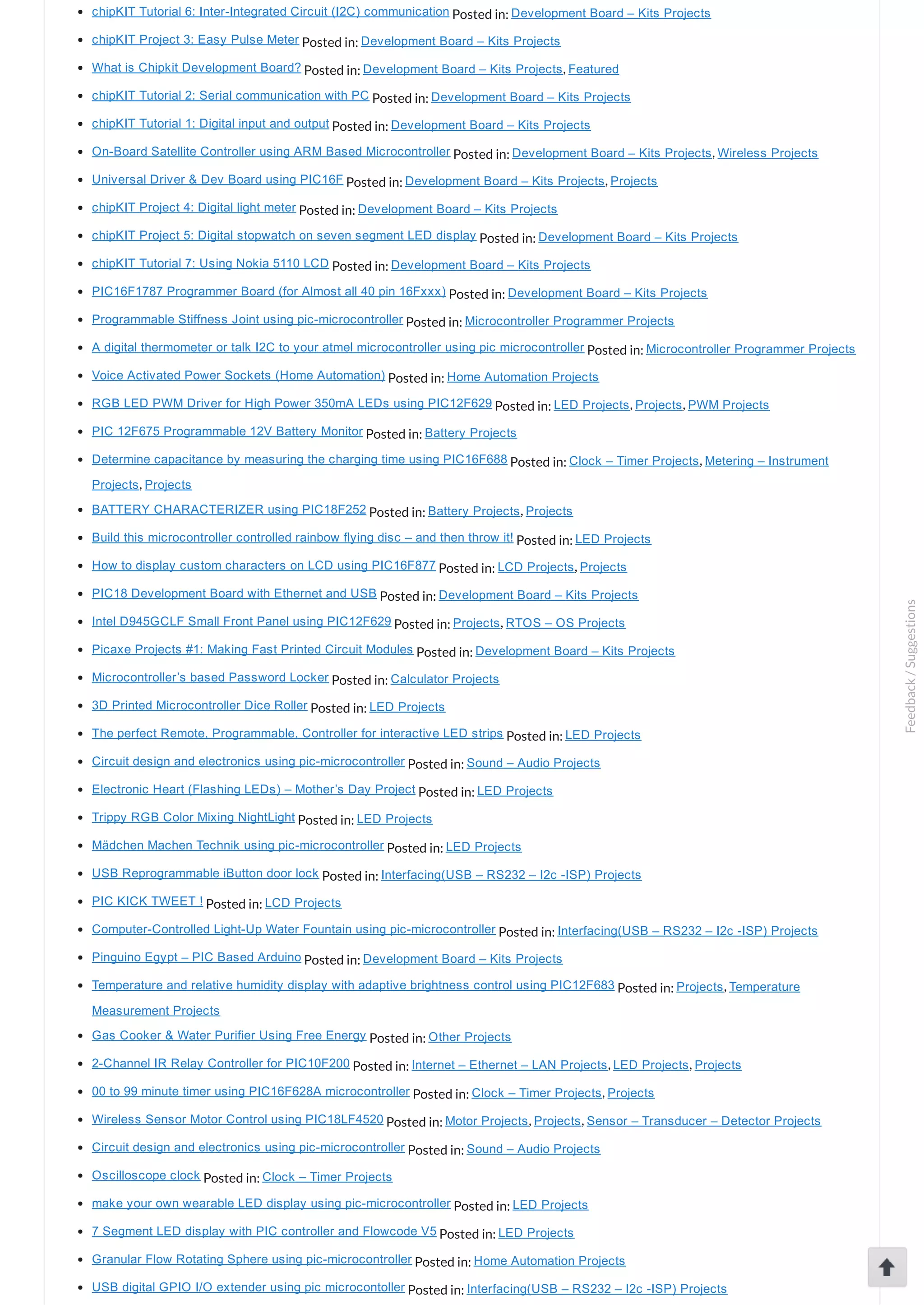 chipKIT Tutorial 6: Inter­Integrated Circuit (I2C) communication Posted in: Development Board – Kits Projects chipKIT Project 3: Easy Pulse Meter Posted in: Development Board – Kits Projects What is Chipkit Development Board? Posted in: Development Board – Kits Projects, Featured chipKIT Tutorial 2: Serial communication with PC Posted in: Development Board – Kits Projects chipKIT Tutorial 1: Digital input and output Posted in: Development Board – Kits Projects On­Board Satellite Controller using ARM Based Microcontroller Posted in: Development Board – Kits Projects, Wireless Projects Universal Driver & Dev Board using PIC16F Posted in: Development Board – Kits Projects, Projects chipKIT Project 4: Digital light meter Posted in: Development Board – Kits Projects chipKIT Project 5: Digital stopwatch on seven segment LED display Posted in: Development Board – Kits Projects chipKIT Tutorial 7: Using Nokia 5110 LCD Posted in: Development Board – Kits Projects PIC16F1787 Programmer Board (for Almost all 40 pin 16Fxxx) Posted in: Development Board – Kits Projects Programmable Stiffness Joint using pic­microcontroller Posted in: Microcontroller Programmer Projects A digital thermometer or talk I2C to your atmel microcontroller using pic microcontroller Posted in: Microcontroller Programmer Projects Voice Activated Power Sockets (Home Automation) Posted in: Home Automation Projects RGB LED PWM Driver for High Power 350mA LEDs using PIC12F629 Posted in: LED Projects, Projects, PWM Projects PIC 12F675 Programmable 12V Battery Monitor Posted in: Battery Projects Determine capacitance by measuring the charging time using PIC16F688 Posted in: Clock – Timer Projects, Metering – Instrument Projects, Projects BATTERY CHARACTERIZER using PIC18F252 Posted in: Battery Projects, Projects Build this microcontroller controlled rainbow flying disc – and then throw it! Posted in: LED Projects How to display custom characters on LCD using PIC16F877 Posted in: LCD Projects, Projects PIC18 Development Board with Ethernet and USB Posted in: Development Board – Kits Projects Intel D945GCLF Small Front Panel using PIC12F629 Posted in: Projects, RTOS – OS Projects Picaxe Projects #1: Making Fast Printed Circuit Modules Posted in: Development Board – Kits Projects Microcontroller’s based Password Locker Posted in: Calculator Projects 3D Printed Microcontroller Dice Roller Posted in: LED Projects The perfect Remote, Programmable, Controller for interactive LED strips Posted in: LED Projects Circuit design and electronics using pic­microcontroller Posted in: Sound – Audio Projects Electronic Heart (Flashing LEDs) – Mother’s Day Project Posted in: LED Projects Trippy RGB Color Mixing NightLight Posted in: LED Projects Mädchen Machen Technik using pic­microcontroller Posted in: LED Projects USB Reprogrammable iButton door lock Posted in: Interfacing(USB – RS232 – I2c ­ISP) Projects PIC KICK TWEET ! Posted in: LCD Projects Computer­Controlled Light­Up Water Fountain using pic­microcontroller Posted in: Interfacing(USB – RS232 – I2c ­ISP) Projects Pinguino Egypt – PIC Based Arduino Posted in: Development Board – Kits Projects Temperature and relative humidity display with adaptive brightness control using PIC12F683 Posted in: Projects, Temperature Measurement Projects Gas Cooker & Water Purifier Using Free Energy Posted in: Other Projects 2­Channel IR Relay Controller for PIC10F200 Posted in: Internet – Ethernet – LAN Projects, LED Projects, Projects 00 to 99 minute timer using PIC16F628A microcontroller Posted in: Clock – Timer Projects, Projects Wireless Sensor Motor Control using PIC18LF4520 Posted in: Motor Projects, Projects, Sensor – Transducer – Detector Projects Circuit design and electronics using pic­microcontroller Posted in: Sound – Audio Projects Oscilloscope clock Posted in: Clock – Timer Projects make your own wearable LED display using pic­microcontroller Posted in: LED Projects 7 Segment LED display with PIC controller and Flowcode V5 Posted in: LED Projects Granular Flow Rotating Sphere using pic­microcontroller Posted in: Home Automation Projects USB digital GPIO I/O extender using pic microcontoller Posted in: Interfacing(USB – RS232 – I2c ­ISP) Projects Feedback/Suggestions 