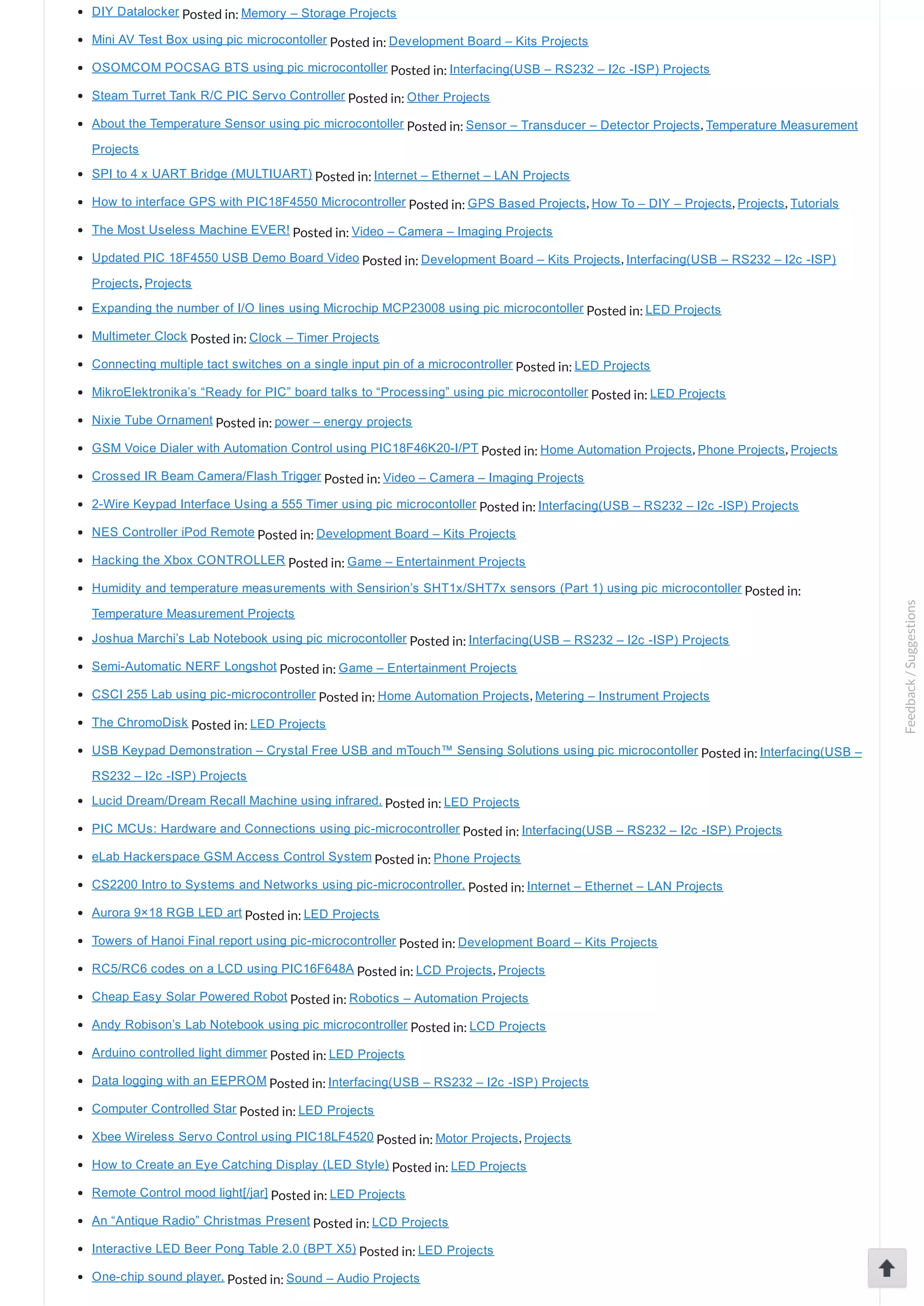 DIY Datalocker Posted in: Memory – Storage Projects Mini AV Test Box using pic microcontoller Posted in: Development Board – Kits Projects OSOMCOM POCSAG BTS using pic microcontoller Posted in: Interfacing(USB – RS232 – I2c ­ISP) Projects Steam Turret Tank R/C PIC Servo Controller Posted in: Other Projects About the Temperature Sensor using pic microcontoller Posted in: Sensor – Transducer – Detector Projects, Temperature Measurement Projects SPI to 4 x UART Bridge (MULTIUART) Posted in: Internet – Ethernet – LAN Projects How to interface GPS with PIC18F4550 Microcontroller Posted in: GPS Based Projects, How To – DIY – Projects, Projects, Tutorials The Most Useless Machine EVER! Posted in: Video – Camera – Imaging Projects Updated PIC 18F4550 USB Demo Board Video Posted in: Development Board – Kits Projects, Interfacing(USB – RS232 – I2c ­ISP) Projects, Projects Expanding the number of I/O lines using Microchip MCP23008 using pic microcontoller Posted in: LED Projects Multimeter Clock Posted in: Clock – Timer Projects Connecting multiple tact switches on a single input pin of a microcontroller Posted in: LED Projects MikroElektronika’s “Ready for PIC” board talks to “Processing” using pic microcontoller Posted in: LED Projects Nixie Tube Ornament Posted in: power – energy projects GSM Voice Dialer with Automation Control using PIC18F46K20­I/PT Posted in: Home Automation Projects, Phone Projects, Projects Crossed IR Beam Camera/Flash Trigger Posted in: Video – Camera – Imaging Projects 2­Wire Keypad Interface Using a 555 Timer using pic microcontoller Posted in: Interfacing(USB – RS232 – I2c ­ISP) Projects NES Controller iPod Remote Posted in: Development Board – Kits Projects Hacking the Xbox CONTROLLER Posted in: Game – Entertainment Projects Humidity and temperature measurements with Sensirion’s SHT1x/SHT7x sensors (Part 1) using pic microcontoller Posted in: Temperature Measurement Projects Joshua Marchi’s Lab Notebook using pic microcontoller Posted in: Interfacing(USB – RS232 – I2c ­ISP) Projects Semi­Automatic NERF Longshot Posted in: Game – Entertainment Projects CSCI 255 Lab using pic­microcontroller Posted in: Home Automation Projects, Metering – Instrument Projects The ChromoDisk Posted in: LED Projects USB Keypad Demonstration – Crystal Free USB and mTouch™ Sensing Solutions using pic microcontoller Posted in: Interfacing(USB – RS232 – I2c ­ISP) Projects Lucid Dream/Dream Recall Machine using infrared. Posted in: LED Projects PIC MCUs: Hardware and Connections using pic­microcontroller Posted in: Interfacing(USB – RS232 – I2c ­ISP) Projects eLab Hackerspace GSM Access Control System Posted in: Phone Projects CS2200 Intro to Systems and Networks using pic­microcontroller, Posted in: Internet – Ethernet – LAN Projects Aurora 9×18 RGB LED art Posted in: LED Projects Towers of Hanoi Final report using pic­microcontroller Posted in: Development Board – Kits Projects RC5/RC6 codes on a LCD using PIC16F648A Posted in: LCD Projects, Projects Cheap Easy Solar Powered Robot Posted in: Robotics – Automation Projects Andy Robison’s Lab Notebook using pic microcontroller Posted in: LCD Projects Arduino controlled light dimmer Posted in: LED Projects Data logging with an EEPROM Posted in: Interfacing(USB – RS232 – I2c ­ISP) Projects Computer Controlled Star Posted in: LED Projects Xbee Wireless Servo Control using PIC18LF4520 Posted in: Motor Projects, Projects How to Create an Eye Catching Display (LED Style) Posted in: LED Projects Remote Control mood light[/jar] Posted in: LED Projects An “Antique Radio” Christmas Present Posted in: LCD Projects Interactive LED Beer Pong Table 2.0 (BPT X5) Posted in: LED Projects One­chip sound player. Posted in: Sound – Audio Projects Feedback/Suggestions 