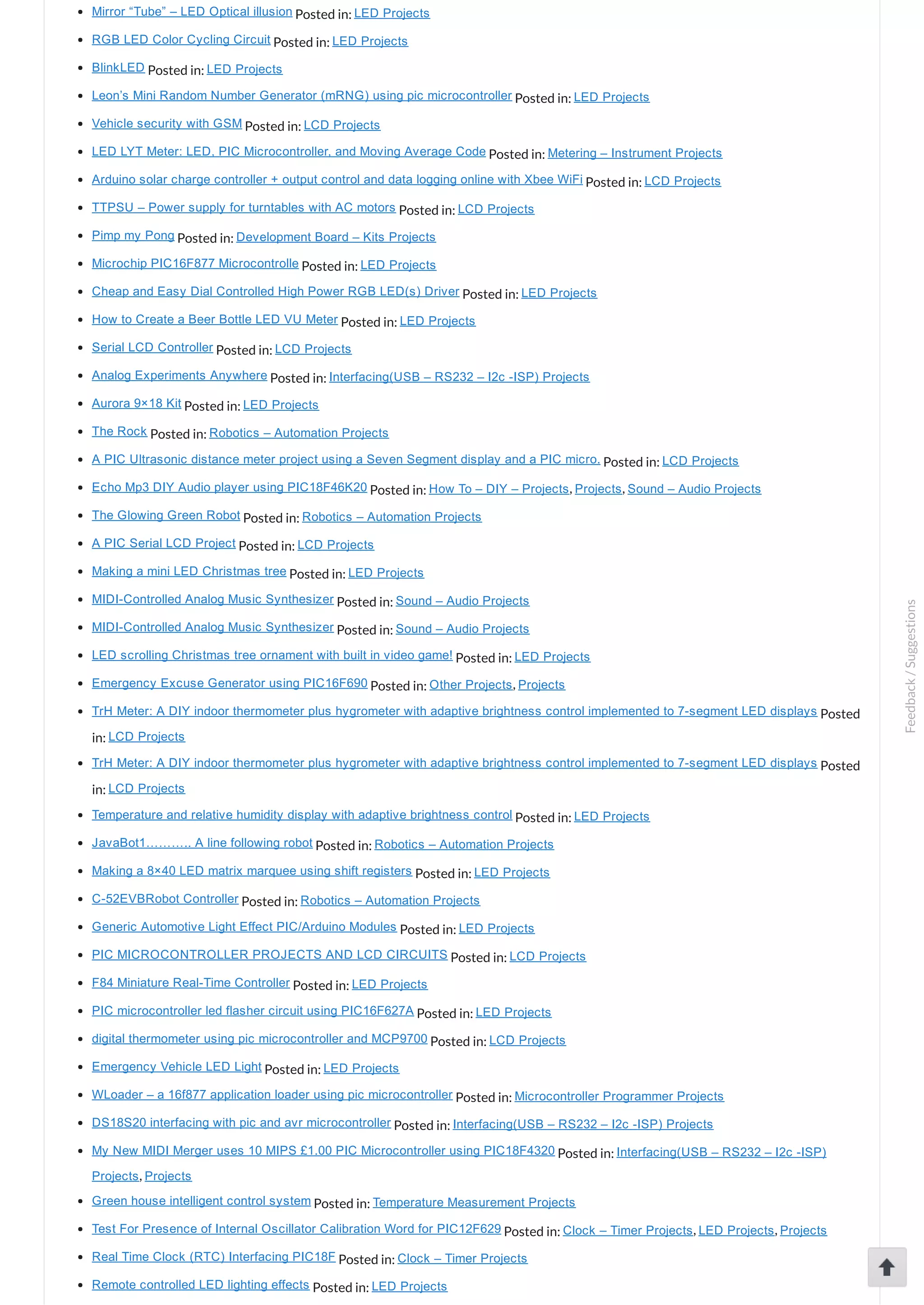 Mirror “Tube” – LED Optical illusion Posted in: LED Projects RGB LED Color Cycling Circuit Posted in: LED Projects BlinkLED Posted in: LED Projects Leon’s Mini Random Number Generator (mRNG) using pic microcontroller Posted in: LED Projects Vehicle security with GSM Posted in: LCD Projects LED LYT Meter: LED, PIC Microcontroller, and Moving Average Code Posted in: Metering – Instrument Projects Arduino solar charge controller + output control and data logging online with Xbee WiFi Posted in: LCD Projects TTPSU – Power supply for turntables with AC motors Posted in: LCD Projects Pimp my Pong Posted in: Development Board – Kits Projects Microchip PIC16F877 Microcontrolle Posted in: LED Projects Cheap and Easy Dial Controlled High Power RGB LED(s) Driver Posted in: LED Projects How to Create a Beer Bottle LED VU Meter Posted in: LED Projects Serial LCD Controller Posted in: LCD Projects Analog Experiments Anywhere Posted in: Interfacing(USB – RS232 – I2c ­ISP) Projects Aurora 9×18 Kit Posted in: LED Projects The Rock Posted in: Robotics – Automation Projects A PIC Ultrasonic distance meter project using a Seven Segment display and a PIC micro. Posted in: LCD Projects Echo Mp3 DIY Audio player using PIC18F46K20 Posted in: How To – DIY – Projects, Projects, Sound – Audio Projects The Glowing Green Robot Posted in: Robotics – Automation Projects A PIC Serial LCD Project Posted in: LCD Projects Making a mini LED Christmas tree Posted in: LED Projects MIDI­Controlled Analog Music Synthesizer Posted in: Sound – Audio Projects MIDI­Controlled Analog Music Synthesizer Posted in: Sound – Audio Projects LED scrolling Christmas tree ornament with built in video game! Posted in: LED Projects Emergency Excuse Generator using PIC16F690 Posted in: Other Projects, Projects TrH Meter: A DIY indoor thermometer plus hygrometer with adaptive brightness control implemented to 7­segment LED displays Posted in: LCD Projects TrH Meter: A DIY indoor thermometer plus hygrometer with adaptive brightness control implemented to 7­segment LED displays Posted in: LCD Projects Temperature and relative humidity display with adaptive brightness control Posted in: LED Projects JavaBot1……….. A line following robot Posted in: Robotics – Automation Projects Making a 8×40 LED matrix marquee using shift registers Posted in: LED Projects C­52EVBRobot Controller Posted in: Robotics – Automation Projects Generic Automotive Light Effect PIC/Arduino Modules Posted in: LED Projects PIC MICROCONTROLLER PROJECTS AND LCD CIRCUITS Posted in: LCD Projects F84 Miniature Real­Time Controller Posted in: LED Projects PIC microcontroller led flasher circuit using PIC16F627A Posted in: LED Projects digital thermometer using pic microcontroller and MCP9700 Posted in: LCD Projects Emergency Vehicle LED Light Posted in: LED Projects WLoader – a 16f877 application loader using pic microcontroller Posted in: Microcontroller Programmer Projects DS18S20 interfacing with pic and avr microcontroller Posted in: Interfacing(USB – RS232 – I2c ­ISP) Projects My New MIDI Merger uses 10 MIPS £1.00 PIC Microcontroller using PIC18F4320 Posted in: Interfacing(USB – RS232 – I2c ­ISP) Projects, Projects Green house intelligent control system Posted in: Temperature Measurement Projects Test For Presence of Internal Oscillator Calibration Word for PIC12F629 Posted in: Clock – Timer Projects, LED Projects, Projects Real Time Clock (RTC) Interfacing PIC18F Posted in: Clock – Timer Projects Remote controlled LED lighting effects Posted in: LED Projects Feedback/Suggestions 