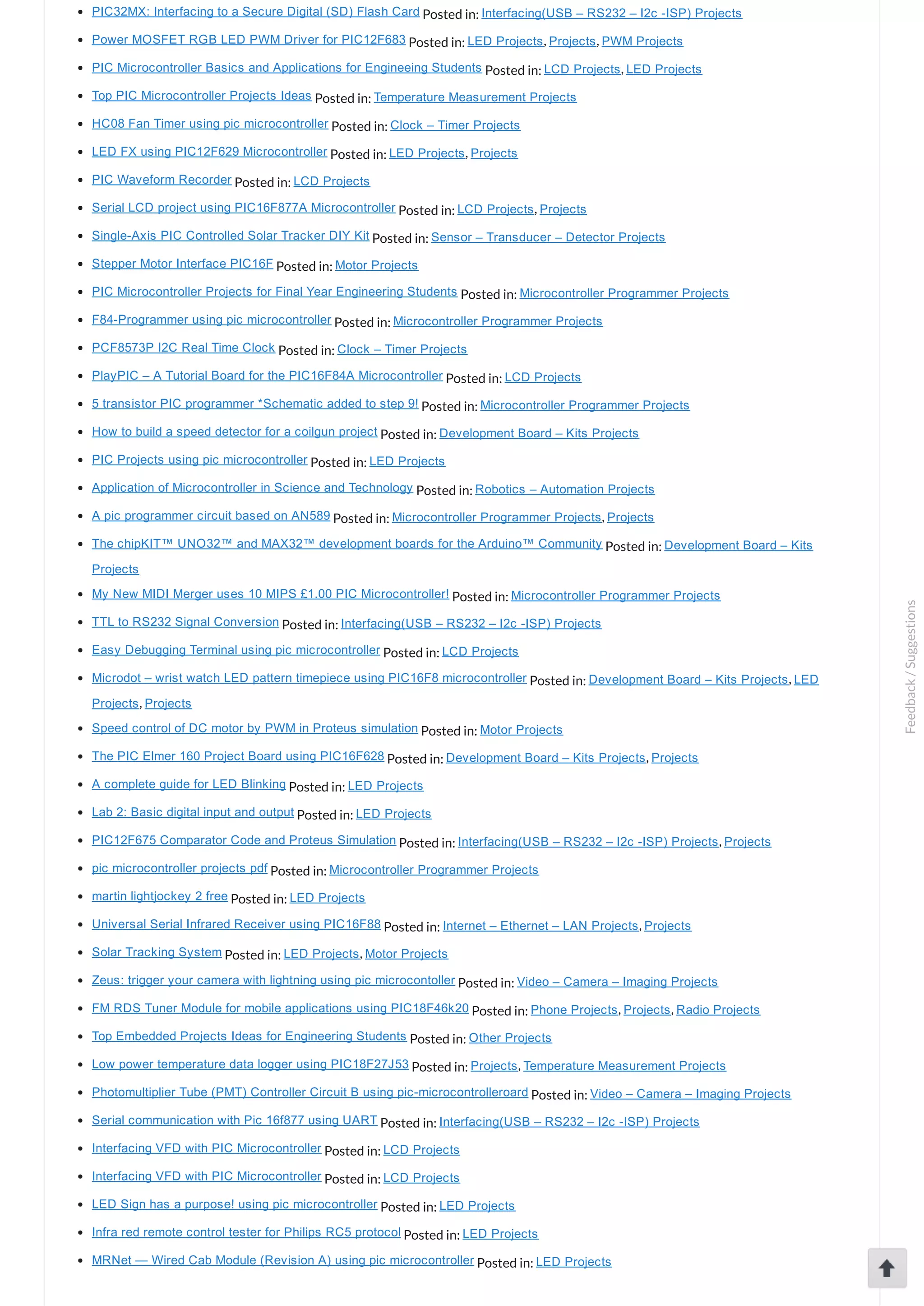 PIC32MX: Interfacing to a Secure Digital (SD) Flash Card Posted in: Interfacing(USB – RS232 – I2c ­ISP) Projects Power MOSFET RGB LED PWM Driver for PIC12F683 Posted in: LED Projects, Projects, PWM Projects PIC Microcontroller Basics and Applications for Engineeing Students Posted in: LCD Projects, LED Projects Top PIC Microcontroller Projects Ideas Posted in: Temperature Measurement Projects HC08 Fan Timer using pic microcontroller Posted in: Clock – Timer Projects LED FX using PIC12F629 Microcontroller Posted in: LED Projects, Projects PIC Waveform Recorder Posted in: LCD Projects Serial LCD project using PIC16F877A Microcontroller Posted in: LCD Projects, Projects Single­Axis PIC Controlled Solar Tracker DIY Kit Posted in: Sensor – Transducer – Detector Projects Stepper Motor Interface PIC16F Posted in: Motor Projects PIC Microcontroller Projects for Final Year Engineering Students Posted in: Microcontroller Programmer Projects F84­Programmer using pic microcontroller Posted in: Microcontroller Programmer Projects PCF8573P I2C Real Time Clock Posted in: Clock – Timer Projects PlayPIC – A Tutorial Board for the PIC16F84A Microcontroller Posted in: LCD Projects 5 transistor PIC programmer *Schematic added to step 9! Posted in: Microcontroller Programmer Projects How to build a speed detector for a coilgun project Posted in: Development Board – Kits Projects PIC Projects using pic microcontroller Posted in: LED Projects Application of Microcontroller in Science and Technology Posted in: Robotics – Automation Projects A pic programmer circuit based on AN589 Posted in: Microcontroller Programmer Projects, Projects The chipKIT™ UNO32™ and MAX32™ development boards for the Arduino™ Community Posted in: Development Board – Kits Projects My New MIDI Merger uses 10 MIPS £1.00 PIC Microcontroller! Posted in: Microcontroller Programmer Projects TTL to RS232 Signal Conversion Posted in: Interfacing(USB – RS232 – I2c ­ISP) Projects Easy Debugging Terminal using pic microcontroller Posted in: LCD Projects Microdot – wrist watch LED pattern timepiece using PIC16F8 microcontroller Posted in: Development Board – Kits Projects, LED Projects, Projects Speed control of DC motor by PWM in Proteus simulation Posted in: Motor Projects The PIC Elmer 160 Project Board using PIC16F628 Posted in: Development Board – Kits Projects, Projects A complete guide for LED Blinking Posted in: LED Projects Lab 2: Basic digital input and output Posted in: LED Projects PIC12F675 Comparator Code and Proteus Simulation Posted in: Interfacing(USB – RS232 – I2c ­ISP) Projects, Projects pic microcontroller projects pdf Posted in: Microcontroller Programmer Projects martin lightjockey 2 free Posted in: LED Projects Universal Serial Infrared Receiver using PIC16F88 Posted in: Internet – Ethernet – LAN Projects, Projects Solar Tracking System Posted in: LED Projects, Motor Projects Zeus: trigger your camera with lightning using pic microcontoller Posted in: Video – Camera – Imaging Projects FM RDS Tuner Module for mobile applications using PIC18F46k20 Posted in: Phone Projects, Projects, Radio Projects Top Embedded Projects Ideas for Engineering Students Posted in: Other Projects Low power temperature data logger using PIC18F27J53 Posted in: Projects, Temperature Measurement Projects Photomultiplier Tube (PMT) Controller Circuit B using pic­microcontrolleroard Posted in: Video – Camera – Imaging Projects Serial communication with Pic 16f877 using UART Posted in: Interfacing(USB – RS232 – I2c ­ISP) Projects Interfacing VFD with PIC Microcontroller Posted in: LCD Projects Interfacing VFD with PIC Microcontroller Posted in: LCD Projects LED Sign has a purpose! using pic microcontroller Posted in: LED Projects Infra red remote control tester for Philips RC5 protocol Posted in: LED Projects MRNet — Wired Cab Module (Revision A) using pic microcontroller Posted in: LED Projects Feedback/Suggestions 