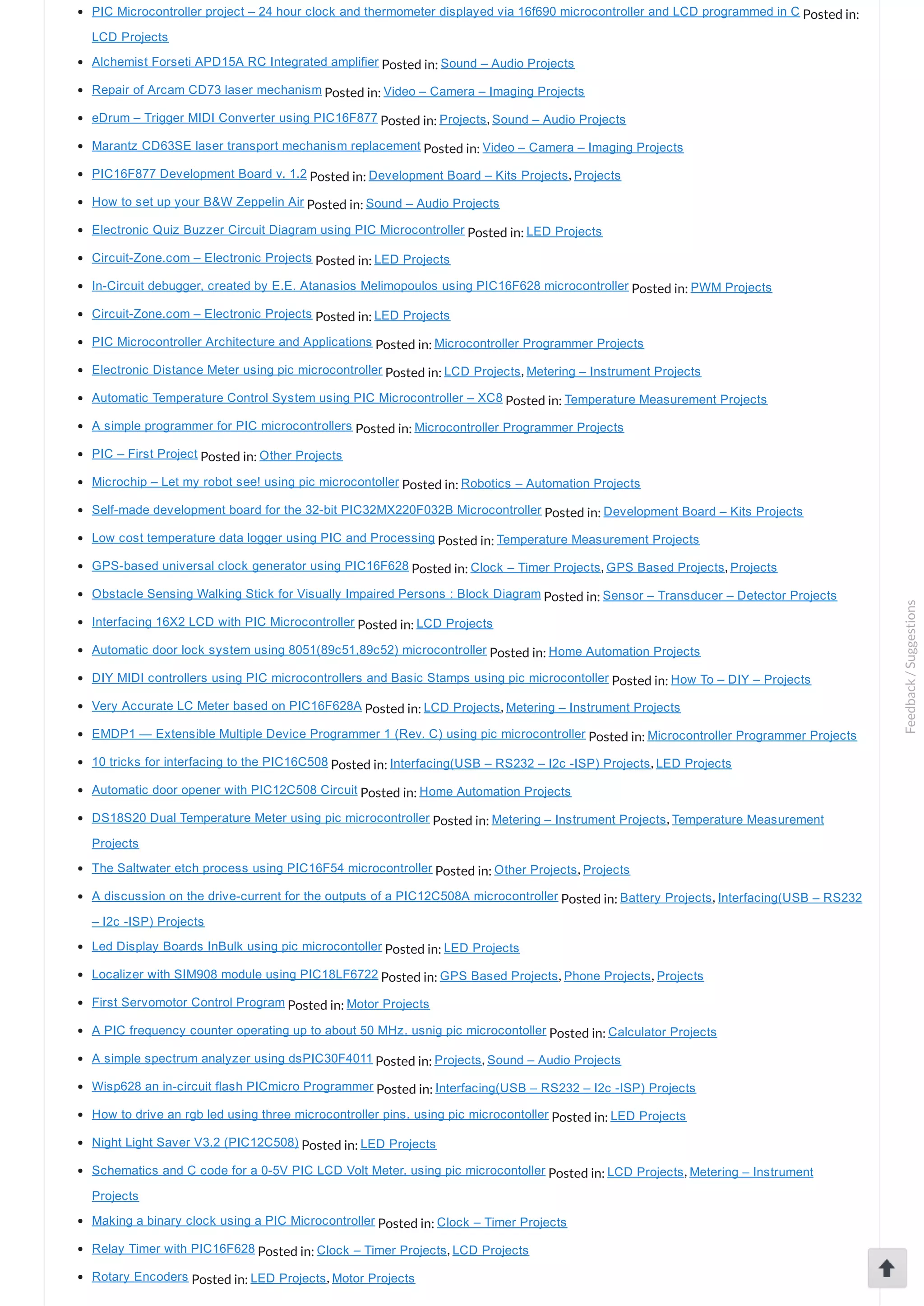 PIC Microcontroller project – 24 hour clock and thermometer displayed via 16f690 microcontroller and LCD programmed in C Posted in: LCD Projects Alchemist Forseti APD15A RC Integrated amplifier Posted in: Sound – Audio Projects Repair of Arcam CD73 laser mechanism Posted in: Video – Camera – Imaging Projects eDrum – Trigger MIDI Converter using PIC16F877 Posted in: Projects, Sound – Audio Projects Marantz CD63SE laser transport mechanism replacement Posted in: Video – Camera – Imaging Projects PIC16F877 Development Board v. 1.2 Posted in: Development Board – Kits Projects, Projects How to set up your B&W Zeppelin Air Posted in: Sound – Audio Projects Electronic Quiz Buzzer Circuit Diagram using PIC Microcontroller Posted in: LED Projects Circuit­Zone.com – Electronic Projects Posted in: LED Projects In­Circuit debugger, created by E.E. Atanasios Melimopoulos using PIC16F628 microcontroller Posted in: PWM Projects Circuit­Zone.com – Electronic Projects Posted in: LED Projects PIC Microcontroller Architecture and Applications Posted in: Microcontroller Programmer Projects Electronic Distance Meter using pic microcontroller Posted in: LCD Projects, Metering – Instrument Projects Automatic Temperature Control System using PIC Microcontroller – XC8 Posted in: Temperature Measurement Projects A simple programmer for PIC microcontrollers Posted in: Microcontroller Programmer Projects PIC – First Project Posted in: Other Projects Microchip – Let my robot see! using pic microcontoller Posted in: Robotics – Automation Projects Self­made development board for the 32­bit PIC32MX220F032B Microcontroller Posted in: Development Board – Kits Projects Low cost temperature data logger using PIC and Processing Posted in: Temperature Measurement Projects GPS­based universal clock generator using PIC16F628 Posted in: Clock – Timer Projects, GPS Based Projects, Projects Obstacle Sensing Walking Stick for Visually Impaired Persons : Block Diagram Posted in: Sensor – Transducer – Detector Projects Interfacing 16X2 LCD with PIC Microcontroller Posted in: LCD Projects Automatic door lock system using 8051(89c51,89c52) microcontroller Posted in: Home Automation Projects DIY MIDI controllers using PIC microcontrollers and Basic Stamps using pic microcontoller Posted in: How To – DIY – Projects Very Accurate LC Meter based on PIC16F628A Posted in: LCD Projects, Metering – Instrument Projects EMDP1 — Extensible Multiple Device Programmer 1 (Rev. C) using pic microcontroller Posted in: Microcontroller Programmer Projects 10 tricks for interfacing to the PIC16C508 Posted in: Interfacing(USB – RS232 – I2c ­ISP) Projects, LED Projects Automatic door opener with PIC12C508 Circuit Posted in: Home Automation Projects DS18S20 Dual Temperature Meter using pic microcontroller Posted in: Metering – Instrument Projects, Temperature Measurement Projects The Saltwater etch process using PIC16F54 microcontroller Posted in: Other Projects, Projects A discussion on the drive­current for the outputs of a PIC12C508A microcontroller Posted in: Battery Projects, Interfacing(USB – RS232 – I2c ­ISP) Projects Led Display Boards InBulk using pic microcontoller Posted in: LED Projects Localizer with SIM908 module using PIC18LF6722 Posted in: GPS Based Projects, Phone Projects, Projects First Servomotor Control Program Posted in: Motor Projects A PIC frequency counter operating up to about 50 MHz. usnig pic microcontoller Posted in: Calculator Projects A simple spectrum analyzer using dsPIC30F4011 Posted in: Projects, Sound – Audio Projects Wisp628 an in­circuit flash PICmicro Programmer Posted in: Interfacing(USB – RS232 – I2c ­ISP) Projects How to drive an rgb led using three microcontroller pins. using pic microcontoller Posted in: LED Projects Night Light Saver V3.2 (PIC12C508) Posted in: LED Projects Schematics and C code for a 0­5V PIC LCD Volt Meter. using pic microcontoller Posted in: LCD Projects, Metering – Instrument Projects Making a binary clock using a PIC Microcontroller Posted in: Clock – Timer Projects Relay Timer with PIC16F628 Posted in: Clock – Timer Projects, LCD Projects Rotary Encoders Posted in: LED Projects, Motor Projects Feedback/Suggestions 