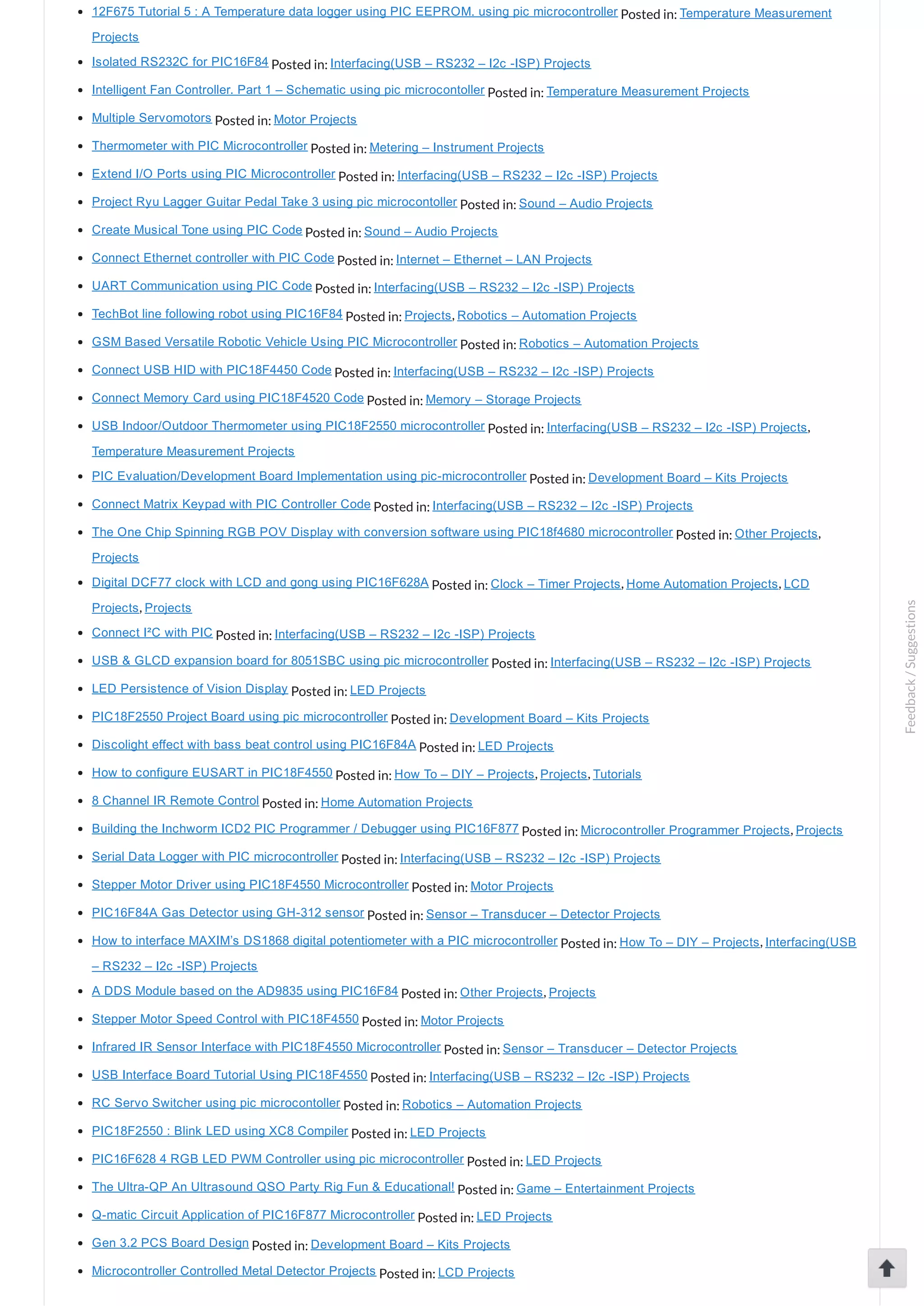 12F675 Tutorial 5 : A Temperature data logger using PIC EEPROM. using pic microcontroller Posted in: Temperature Measurement Projects Isolated RS232C for PIC16F84 Posted in: Interfacing(USB – RS232 – I2c ­ISP) Projects Intelligent Fan Controller. Part 1 – Schematic using pic microcontoller Posted in: Temperature Measurement Projects Multiple Servomotors Posted in: Motor Projects Thermometer with PIC Microcontroller Posted in: Metering – Instrument Projects Extend I/O Ports using PIC Microcontroller Posted in: Interfacing(USB – RS232 – I2c ­ISP) Projects Project Ryu Lagger Guitar Pedal Take 3 using pic microcontoller Posted in: Sound – Audio Projects Create Musical Tone using PIC Code Posted in: Sound – Audio Projects Connect Ethernet controller with PIC Code Posted in: Internet – Ethernet – LAN Projects UART Communication using PIC Code Posted in: Interfacing(USB – RS232 – I2c ­ISP) Projects TechBot line following robot using PIC16F84 Posted in: Projects, Robotics – Automation Projects GSM Based Versatile Robotic Vehicle Using PIC Microcontroller Posted in: Robotics – Automation Projects Connect USB HID with PIC18F4450 Code Posted in: Interfacing(USB – RS232 – I2c ­ISP) Projects Connect Memory Card using PIC18F4520 Code Posted in: Memory – Storage Projects USB Indoor/Outdoor Thermometer using PIC18F2550 microcontroller Posted in: Interfacing(USB – RS232 – I2c ­ISP) Projects, Temperature Measurement Projects PIC Evaluation/Development Board Implementation using pic­microcontroller Posted in: Development Board – Kits Projects Connect Matrix Keypad with PIC Controller Code Posted in: Interfacing(USB – RS232 – I2c ­ISP) Projects The One Chip Spinning RGB POV Display with conversion software using PIC18f4680 microcontroller Posted in: Other Projects, Projects Digital DCF77 clock with LCD and gong using PIC16F628A Posted in: Clock – Timer Projects, Home Automation Projects, LCD Projects, Projects Connect I²C with PIC Posted in: Interfacing(USB – RS232 – I2c ­ISP) Projects USB & GLCD expansion board for 8051SBC using pic microcontroller Posted in: Interfacing(USB – RS232 – I2c ­ISP) Projects LED Persistence of Vision Display Posted in: LED Projects PIC18F2550 Project Board using pic microcontroller Posted in: Development Board – Kits Projects Discolight effect with bass beat control using PIC16F84A Posted in: LED Projects How to configure EUSART in PIC18F4550 Posted in: How To – DIY – Projects, Projects, Tutorials 8 Channel IR Remote Control Posted in: Home Automation Projects Building the Inchworm ICD2 PIC Programmer / Debugger using PIC16F877 Posted in: Microcontroller Programmer Projects, Projects Serial Data Logger with PIC microcontroller Posted in: Interfacing(USB – RS232 – I2c ­ISP) Projects Stepper Motor Driver using PIC18F4550 Microcontroller Posted in: Motor Projects PIC16F84A Gas Detector using GH­312 sensor Posted in: Sensor – Transducer – Detector Projects How to interface MAXIM’s DS1868 digital potentiometer with a PIC microcontroller Posted in: How To – DIY – Projects, Interfacing(USB – RS232 – I2c ­ISP) Projects A DDS Module based on the AD9835 using PIC16F84 Posted in: Other Projects, Projects Stepper Motor Speed Control with PIC18F4550 Posted in: Motor Projects Infrared IR Sensor Interface with PIC18F4550 Microcontroller Posted in: Sensor – Transducer – Detector Projects USB Interface Board Tutorial Using PIC18F4550 Posted in: Interfacing(USB – RS232 – I2c ­ISP) Projects RC Servo Switcher using pic microcontoller Posted in: Robotics – Automation Projects PIC18F2550 : Blink LED using XC8 Compiler Posted in: LED Projects PIC16F628 4 RGB LED PWM Controller using pic microcontroller Posted in: LED Projects The Ultra­QP An Ultrasound QSO Party Rig Fun & Educational! Posted in: Game – Entertainment Projects Q­matic Circuit Application of PIC16F877 Microcontroller Posted in: LED Projects Gen 3.2 PCS Board Design Posted in: Development Board – Kits Projects Microcontroller Controlled Metal Detector Projects Posted in: LCD Projects Feedback/Suggestions 