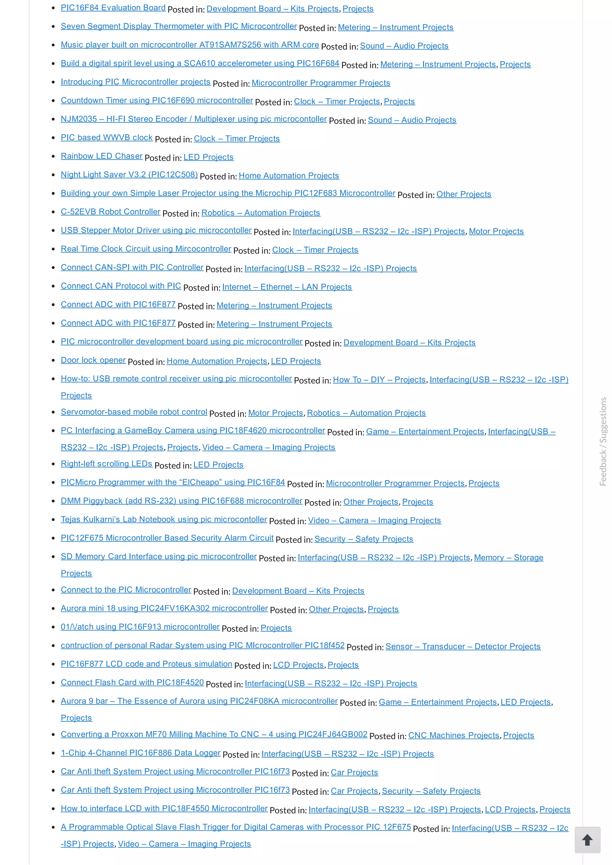 PIC16F84 Evaluation Board Posted in: Development Board – Kits Projects, Projects Seven Segment Display Thermometer with PIC Microcontroller Posted in: Metering – Instrument Projects Music player built on microcontroller AT91SAM7S256 with ARM core Posted in: Sound – Audio Projects Build a digital spirit level using a SCA610 accelerometer using PIC16F684 Posted in: Metering – Instrument Projects, Projects Introducing PIC Microcontroller projects Posted in: Microcontroller Programmer Projects Countdown Timer using PIC16F690 microcontroller Posted in: Clock – Timer Projects, Projects NJM2035 – HI­FI Stereo Encoder / Multiplexer using pic microcontoller Posted in: Sound – Audio Projects PIC based WWVB clock Posted in: Clock – Timer Projects Rainbow LED Chaser Posted in: LED Projects Night Light Saver V3.2 (PIC12C508) Posted in: Home Automation Projects Building your own Simple Laser Projector using the Microchip PIC12F683 Microcontroller Posted in: Other Projects C­52EVB Robot Controller Posted in: Robotics – Automation Projects USB Stepper Motor Driver using pic microcontoller Posted in: Interfacing(USB – RS232 – I2c ­ISP) Projects, Motor Projects Real Time Clock Circuit using Mircocontroller Posted in: Clock – Timer Projects Connect CAN­SPI with PIC Controller Posted in: Interfacing(USB – RS232 – I2c ­ISP) Projects Connect CAN Protocol with PIC Posted in: Internet – Ethernet – LAN Projects Connect ADC with PIC16F877 Posted in: Metering – Instrument Projects Connect ADC with PIC16F877 Posted in: Metering – Instrument Projects PIC microcontroller development board using pic microcontroller Posted in: Development Board – Kits Projects Door lock opener Posted in: Home Automation Projects, LED Projects How­to: USB remote control receiver using pic microcontoller Posted in: How To – DIY – Projects, Interfacing(USB – RS232 – I2c ­ISP) Projects Servomotor­based mobile robot control Posted in: Motor Projects, Robotics – Automation Projects PC Interfacing a GameBoy Camera using PIC18F4620 microcontroller Posted in: Game – Entertainment Projects, Interfacing(USB – RS232 – I2c ­ISP) Projects, Projects, Video – Camera – Imaging Projects Right­left scrolling LEDs Posted in: LED Projects PICMicro Programmer with the “ElCheapo” using PIC16F84 Posted in: Microcontroller Programmer Projects, Projects DMM Piggyback (add RS­232) using PIC16F688 microcontroller Posted in: Other Projects, Projects Tejas Kulkarni’s Lab Notebook using pic microcontoller Posted in: Video – Camera – Imaging Projects PIC12F675 Microcontroller Based Security Alarm Circuit Posted in: Security – Safety Projects SD Memory Card Interface using pic microcontroller Posted in: Interfacing(USB – RS232 – I2c ­ISP) Projects, Memory – Storage Projects Connect to the PIC Microcontroller Posted in: Development Board – Kits Projects Aurora mini 18 using PIC24FV16KA302 microcontroller Posted in: Other Projects, Projects 01//atch using PIC16F913 microcontroller Posted in: Projects contruction of personal Radar System using PIC MIcrocontroller PIC18f452 Posted in: Sensor – Transducer – Detector Projects PIC16F877 LCD code and Proteus simulation Posted in: LCD Projects, Projects Connect Flash Card with PIC18F4520 Posted in: Interfacing(USB – RS232 – I2c ­ISP) Projects Aurora 9 bar – The Essence of Aurora using PIC24F08KA microcontroller Posted in: Game – Entertainment Projects, LED Projects, Projects Converting a Proxxon MF70 Milling Machine To CNC – 4 using PIC24FJ64GB002 Posted in: CNC Machines Projects, Projects 1­Chip 4­Channel PIC16F886 Data Logger Posted in: Interfacing(USB – RS232 – I2c ­ISP) Projects Car Anti theft System Project using Microcontroller PIC16f73 Posted in: Car Projects Car Anti theft System Project using Microcontroller PIC16f73 Posted in: Car Projects, Security – Safety Projects How to interface LCD with PIC18F4550 Microcontroller Posted in: Interfacing(USB – RS232 – I2c ­ISP) Projects, LCD Projects, Projects A Programmable Optical Slave Flash Trigger for Digital Cameras with Processor PIC 12F675 Posted in: Interfacing(USB – RS232 – I2c ­ISP) Projects, Video – Camera – Imaging Projects Feedback/Suggestions 