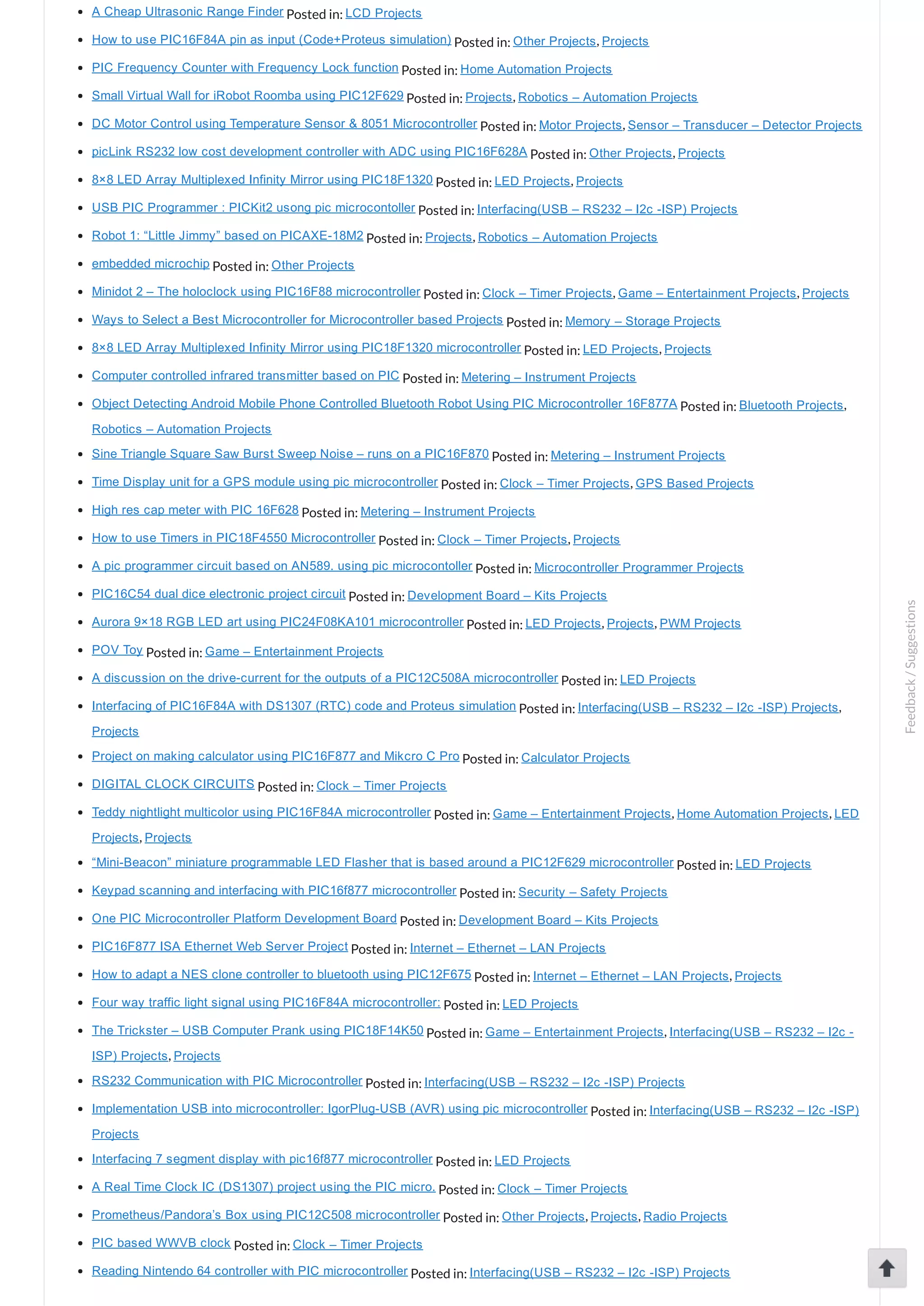 A Cheap Ultrasonic Range Finder Posted in: LCD Projects How to use PIC16F84A pin as input (Code+Proteus simulation) Posted in: Other Projects, Projects PIC Frequency Counter with Frequency Lock function Posted in: Home Automation Projects Small Virtual Wall for iRobot Roomba using PIC12F629 Posted in: Projects, Robotics – Automation Projects DC Motor Control using Temperature Sensor & 8051 Microcontroller Posted in: Motor Projects, Sensor – Transducer – Detector Projects picLink RS232 low cost development controller with ADC using PIC16F628A Posted in: Other Projects, Projects 8×8 LED Array Multiplexed Infinity Mirror using PIC18F1320 Posted in: LED Projects, Projects USB PIC Programmer : PICKit2 usong pic microcontoller Posted in: Interfacing(USB – RS232 – I2c ­ISP) Projects Robot 1: “Little Jimmy” based on PICAXE­18M2 Posted in: Projects, Robotics – Automation Projects embedded microchip Posted in: Other Projects Minidot 2 – The holoclock using PIC16F88 microcontroller Posted in: Clock – Timer Projects, Game – Entertainment Projects, Projects Ways to Select a Best Microcontroller for Microcontroller based Projects Posted in: Memory – Storage Projects 8×8 LED Array Multiplexed Infinity Mirror using PIC18F1320 microcontroller Posted in: LED Projects, Projects Computer controlled infrared transmitter based on PIC Posted in: Metering – Instrument Projects Object Detecting Android Mobile Phone Controlled Bluetooth Robot Using PIC Microcontroller 16F877A Posted in: Bluetooth Projects, Robotics – Automation Projects Sine Triangle Square Saw Burst Sweep Noise – runs on a PIC16F870 Posted in: Metering – Instrument Projects Time Display unit for a GPS module using pic microcontroller Posted in: Clock – Timer Projects, GPS Based Projects High res cap meter with PIC 16F628 Posted in: Metering – Instrument Projects How to use Timers in PIC18F4550 Microcontroller Posted in: Clock – Timer Projects, Projects A pic programmer circuit based on AN589. using pic microcontoller Posted in: Microcontroller Programmer Projects PIC16C54 dual dice electronic project circuit Posted in: Development Board – Kits Projects Aurora 9×18 RGB LED art using PIC24F08KA101 microcontroller Posted in: LED Projects, Projects, PWM Projects POV Toy Posted in: Game – Entertainment Projects A discussion on the drive­current for the outputs of a PIC12C508A microcontroller Posted in: LED Projects Interfacing of PIC16F84A with DS1307 (RTC) code and Proteus simulation Posted in: Interfacing(USB – RS232 – I2c ­ISP) Projects, Projects Project on making calculator using PIC16F877 and Mikcro C Pro Posted in: Calculator Projects DIGITAL CLOCK CIRCUITS Posted in: Clock – Timer Projects Teddy nightlight multicolor using PIC16F84A microcontroller Posted in: Game – Entertainment Projects, Home Automation Projects, LED Projects, Projects “Mini­Beacon” miniature programmable LED Flasher that is based around a PIC12F629 microcontroller Posted in: LED Projects Keypad scanning and interfacing with PIC16f877 microcontroller Posted in: Security – Safety Projects One PIC Microcontroller Platform Development Board Posted in: Development Board – Kits Projects PIC16F877 ISA Ethernet Web Server Project Posted in: Internet – Ethernet – LAN Projects How to adapt a NES clone controller to bluetooth using PIC12F675 Posted in: Internet – Ethernet – LAN Projects, Projects Four way traffic light signal using PIC16F84A microcontroller: Posted in: LED Projects The Trickster – USB Computer Prank using PIC18F14K50 Posted in: Game – Entertainment Projects, Interfacing(USB – RS232 – I2c ­ ISP) Projects, Projects RS232 Communication with PIC Microcontroller Posted in: Interfacing(USB – RS232 – I2c ­ISP) Projects Implementation USB into microcontroller: IgorPlug­USB (AVR) using pic microcontroller Posted in: Interfacing(USB – RS232 – I2c ­ISP) Projects Interfacing 7 segment display with pic16f877 microcontroller Posted in: LED Projects A Real Time Clock IC (DS1307) project using the PIC micro. Posted in: Clock – Timer Projects Prometheus/Pandora’s Box using PIC12C508 microcontroller Posted in: Other Projects, Projects, Radio Projects PIC based WWVB clock Posted in: Clock – Timer Projects Reading Nintendo 64 controller with PIC microcontroller Posted in: Interfacing(USB – RS232 – I2c ­ISP) Projects Feedback/Suggestions 