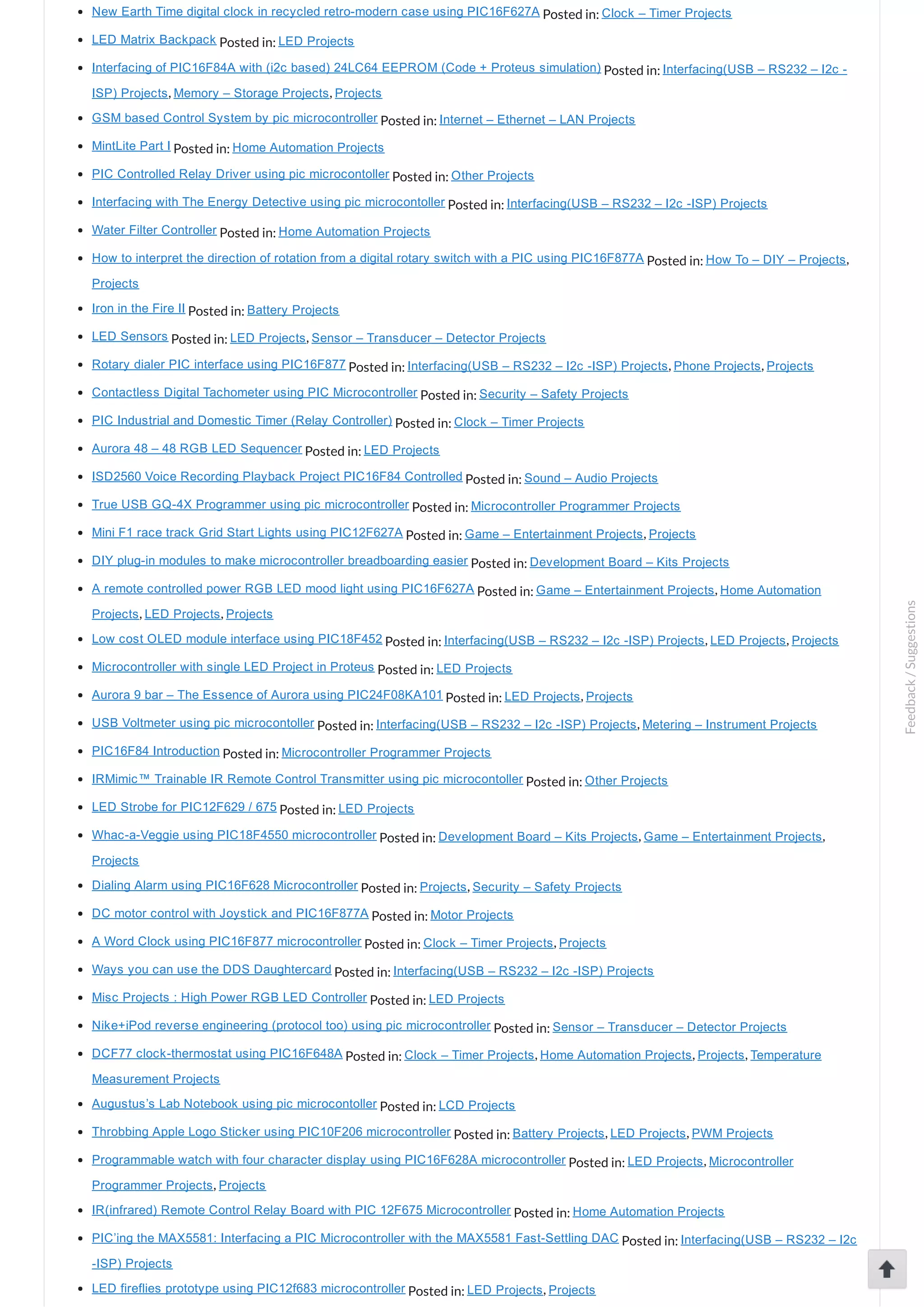 New Earth Time digital clock in recycled retro­modern case using PIC16F627A Posted in: Clock – Timer Projects LED Matrix Backpack Posted in: LED Projects Interfacing of PIC16F84A with (i2c based) 24LC64 EEPROM (Code + Proteus simulation) Posted in: Interfacing(USB – RS232 – I2c ­ ISP) Projects, Memory – Storage Projects, Projects GSM based Control System by pic microcontroller Posted in: Internet – Ethernet – LAN Projects MintLite Part I Posted in: Home Automation Projects PIC Controlled Relay Driver using pic microcontoller Posted in: Other Projects Interfacing with The Energy Detective using pic microcontoller Posted in: Interfacing(USB – RS232 – I2c ­ISP) Projects Water Filter Controller Posted in: Home Automation Projects How to interpret the direction of rotation from a digital rotary switch with a PIC using PIC16F877A Posted in: How To – DIY – Projects, Projects Iron in the Fire II Posted in: Battery Projects LED Sensors Posted in: LED Projects, Sensor – Transducer – Detector Projects Rotary dialer PIC interface using PIC16F877 Posted in: Interfacing(USB – RS232 – I2c ­ISP) Projects, Phone Projects, Projects Contactless Digital Tachometer using PIC Microcontroller Posted in: Security – Safety Projects PIC Industrial and Domestic Timer (Relay Controller) Posted in: Clock – Timer Projects Aurora 48 – 48 RGB LED Sequencer Posted in: LED Projects ISD2560 Voice Recording Playback Project PIC16F84 Controlled Posted in: Sound – Audio Projects True USB GQ­4X Programmer using pic microcontroller Posted in: Microcontroller Programmer Projects Mini F1 race track Grid Start Lights using PIC12F627A Posted in: Game – Entertainment Projects, Projects DIY plug­in modules to make microcontroller breadboarding easier Posted in: Development Board – Kits Projects A remote controlled power RGB LED mood light using PIC16F627A Posted in: Game – Entertainment Projects, Home Automation Projects, LED Projects, Projects Low cost OLED module interface using PIC18F452 Posted in: Interfacing(USB – RS232 – I2c ­ISP) Projects, LED Projects, Projects Microcontroller with single LED Project in Proteus Posted in: LED Projects Aurora 9 bar – The Essence of Aurora using PIC24F08KA101 Posted in: LED Projects, Projects USB Voltmeter using pic microcontoller Posted in: Interfacing(USB – RS232 – I2c ­ISP) Projects, Metering – Instrument Projects PIC16F84 Introduction Posted in: Microcontroller Programmer Projects IRMimic™ Trainable IR Remote Control Transmitter using pic microcontoller Posted in: Other Projects LED Strobe for PIC12F629 / 675 Posted in: LED Projects Whac­a­Veggie using PIC18F4550 microcontroller Posted in: Development Board – Kits Projects, Game – Entertainment Projects, Projects Dialing Alarm using PIC16F628 Microcontroller Posted in: Projects, Security – Safety Projects DC motor control with Joystick and PIC16F877A Posted in: Motor Projects A Word Clock using PIC16F877 microcontroller Posted in: Clock – Timer Projects, Projects Ways you can use the DDS Daughtercard Posted in: Interfacing(USB – RS232 – I2c ­ISP) Projects Misc Projects : High Power RGB LED Controller Posted in: LED Projects Nike+iPod reverse engineering (protocol too) using pic microcontroller Posted in: Sensor – Transducer – Detector Projects DCF77 clock­thermostat using PIC16F648A Posted in: Clock – Timer Projects, Home Automation Projects, Projects, Temperature Measurement Projects Augustus’s Lab Notebook using pic microcontoller Posted in: LCD Projects Throbbing Apple Logo Sticker using PIC10F206 microcontroller Posted in: Battery Projects, LED Projects, PWM Projects Programmable watch with four character display using PIC16F628A microcontroller Posted in: LED Projects, Microcontroller Programmer Projects, Projects IR(infrared) Remote Control Relay Board with PIC 12F675 Microcontroller Posted in: Home Automation Projects PIC’ing the MAX5581: Interfacing a PIC Microcontroller with the MAX5581 Fast­Settling DAC Posted in: Interfacing(USB – RS232 – I2c ­ISP) Projects LED fireflies prototype using PIC12f683 microcontroller Posted in: LED Projects, Projects Feedback/Suggestions 