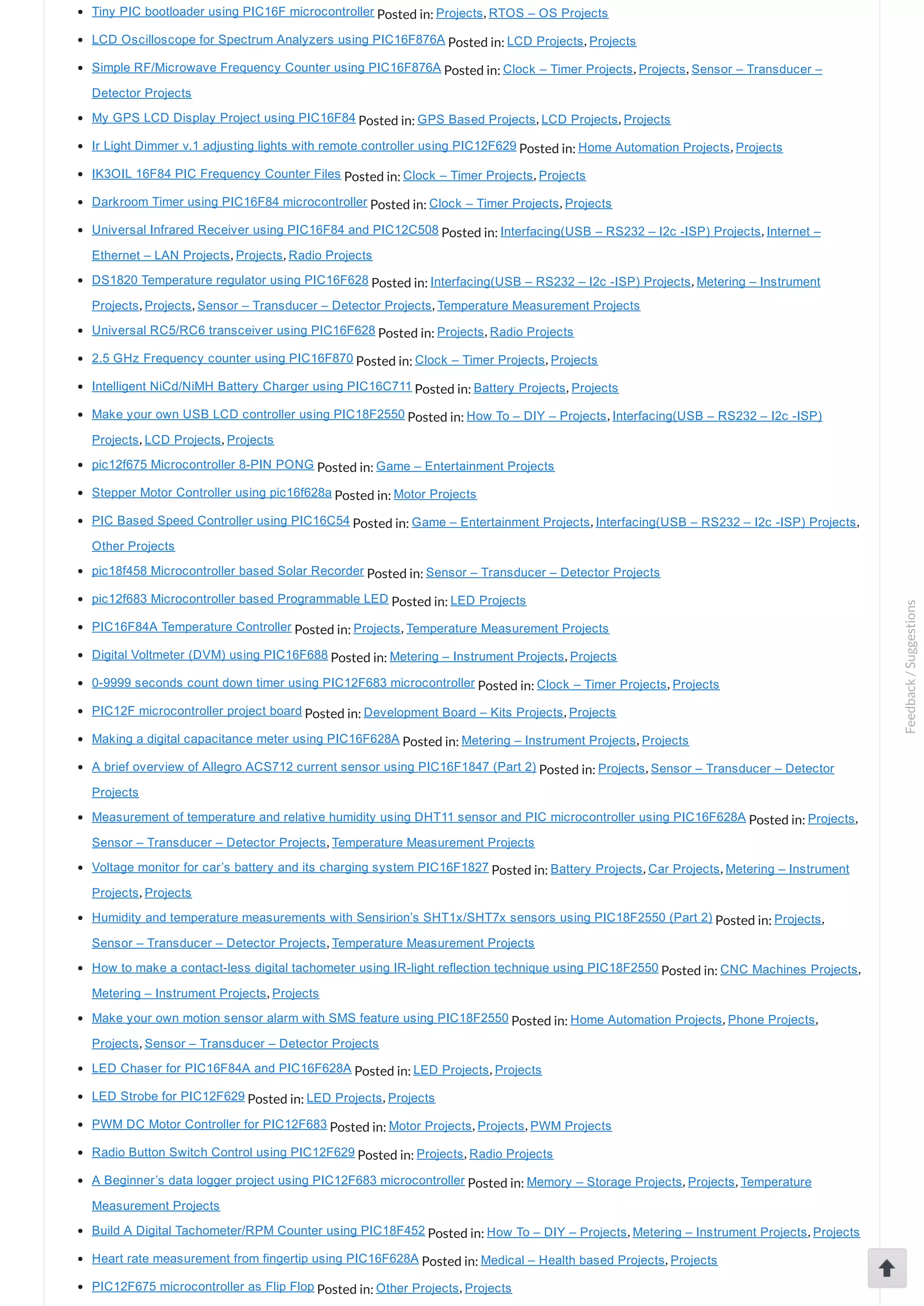 Tiny PIC bootloader using PIC16F microcontroller Posted in: Projects, RTOS – OS Projects LCD Oscilloscope for Spectrum Analyzers using PIC16F876A Posted in: LCD Projects, Projects Simple RF/Microwave Frequency Counter using PIC16F876A Posted in: Clock – Timer Projects, Projects, Sensor – Transducer – Detector Projects My GPS LCD Display Project using PIC16F84 Posted in: GPS Based Projects, LCD Projects, Projects Ir Light Dimmer v.1 adjusting lights with remote controller using PIC12F629 Posted in: Home Automation Projects, Projects IK3OIL 16F84 PIC Frequency Counter Files Posted in: Clock – Timer Projects, Projects Darkroom Timer using PIC16F84 microcontroller Posted in: Clock – Timer Projects, Projects Universal Infrared Receiver using PIC16F84 and PIC12C508 Posted in: Interfacing(USB – RS232 – I2c ­ISP) Projects, Internet – Ethernet – LAN Projects, Projects, Radio Projects DS1820 Temperature regulator using PIC16F628 Posted in: Interfacing(USB – RS232 – I2c ­ISP) Projects, Metering – Instrument Projects, Projects, Sensor – Transducer – Detector Projects, Temperature Measurement Projects Universal RC5/RC6 transceiver using PIC16F628 Posted in: Projects, Radio Projects 2.5 GHz Frequency counter using PIC16F870 Posted in: Clock – Timer Projects, Projects Intelligent NiCd/NiMH Battery Charger using PIC16C711 Posted in: Battery Projects, Projects Make your own USB LCD controller using PIC18F2550 Posted in: How To – DIY – Projects, Interfacing(USB – RS232 – I2c ­ISP) Projects, LCD Projects, Projects pic12f675 Microcontroller 8­PIN PONG Posted in: Game – Entertainment Projects Stepper Motor Controller using pic16f628a Posted in: Motor Projects PIC Based Speed Controller using PIC16C54 Posted in: Game – Entertainment Projects, Interfacing(USB – RS232 – I2c ­ISP) Projects, Other Projects pic18f458 Microcontroller based Solar Recorder Posted in: Sensor – Transducer – Detector Projects pic12f683 Microcontroller based Programmable LED Posted in: LED Projects PIC16F84A Temperature Controller Posted in: Projects, Temperature Measurement Projects Digital Voltmeter (DVM) using PIC16F688 Posted in: Metering – Instrument Projects, Projects 0­9999 seconds count down timer using PIC12F683 microcontroller Posted in: Clock – Timer Projects, Projects PIC12F microcontroller project board Posted in: Development Board – Kits Projects, Projects Making a digital capacitance meter using PIC16F628A Posted in: Metering – Instrument Projects, Projects A brief overview of Allegro ACS712 current sensor using PIC16F1847 (Part 2) Posted in: Projects, Sensor – Transducer – Detector Projects Measurement of temperature and relative humidity using DHT11 sensor and PIC microcontroller using PIC16F628A Posted in: Projects, Sensor – Transducer – Detector Projects, Temperature Measurement Projects Voltage monitor for car’s battery and its charging system PIC16F1827 Posted in: Battery Projects, Car Projects, Metering – Instrument Projects, Projects Humidity and temperature measurements with Sensirion’s SHT1x/SHT7x sensors using PIC18F2550 (Part 2) Posted in: Projects, Sensor – Transducer – Detector Projects, Temperature Measurement Projects How to make a contact­less digital tachometer using IR­light reflection technique using PIC18F2550 Posted in: CNC Machines Projects, Metering – Instrument Projects, Projects Make your own motion sensor alarm with SMS feature using PIC18F2550 Posted in: Home Automation Projects, Phone Projects, Projects, Sensor – Transducer – Detector Projects LED Chaser for PIC16F84A and PIC16F628A Posted in: LED Projects, Projects LED Strobe for PIC12F629 Posted in: LED Projects, Projects PWM DC Motor Controller for PIC12F683 Posted in: Motor Projects, Projects, PWM Projects Radio Button Switch Control using PIC12F629 Posted in: Projects, Radio Projects A Beginner’s data logger project using PIC12F683 microcontroller Posted in: Memory – Storage Projects, Projects, Temperature Measurement Projects Build A Digital Tachometer/RPM Counter using PIC18F452 Posted in: How To – DIY – Projects, Metering – Instrument Projects, Projects Heart rate measurement from fingertip using PIC16F628A Posted in: Medical – Health based Projects, Projects PIC12F675 microcontroller as Flip Flop Posted in: Other Projects, Projects Feedback/Suggestions 