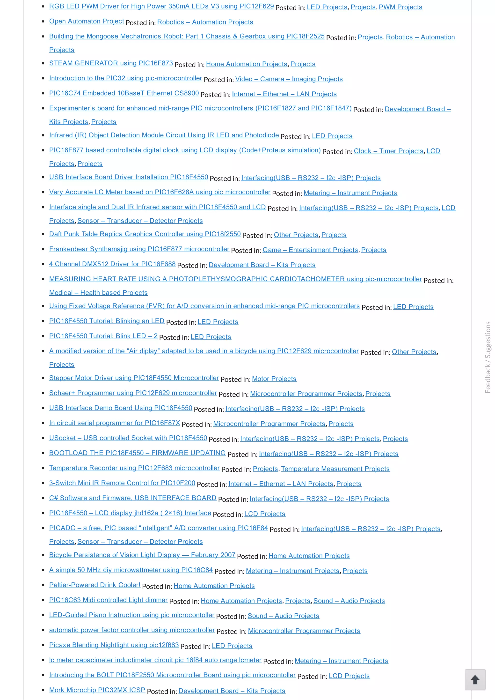 RGB LED PWM Driver for High Power 350mA LEDs V3 using PIC12F629 Posted in: LED Projects, Projects, PWM Projects Open Automaton Project Posted in: Robotics – Automation Projects Building the Mongoose Mechatronics Robot: Part 1 Chassis & Gearbox using PIC18F2525 Posted in: Projects, Robotics – Automation Projects STEAM GENERATOR using PIC16F873 Posted in: Home Automation Projects, Projects Introduction to the PIC32 using pic­microcontroller Posted in: Video – Camera – Imaging Projects PIC16C74 Embedded 10BaseT Ethernet CS8900 Posted in: Internet – Ethernet – LAN Projects Experimenter’s board for enhanced mid­range PIC microcontrollers (PIC16F1827 and PIC16F1847) Posted in: Development Board – Kits Projects, Projects Infrared (IR) Object Detection Module Circuit Using IR LED and Photodiode Posted in: LED Projects PIC16F877 based controllable digital clock using LCD display (Code+Proteus simulation) Posted in: Clock – Timer Projects, LCD Projects, Projects USB Interface Board Driver Installation PIC18F4550 Posted in: Interfacing(USB – RS232 – I2c ­ISP) Projects Very Accurate LC Meter based on PIC16F628A using pic microcontroller Posted in: Metering – Instrument Projects Interface single and Dual IR Infrared sensor with PIC18F4550 and LCD Posted in: Interfacing(USB – RS232 – I2c ­ISP) Projects, LCD Projects, Sensor – Transducer – Detector Projects Daft Punk Table Replica Graphics Controller using PIC18f2550 Posted in: Other Projects, Projects Frankenbear Synthamajig using PIC16F877 microcontroller Posted in: Game – Entertainment Projects, Projects 4 Channel DMX512 Driver for PIC16F688 Posted in: Development Board – Kits Projects MEASURING HEART RATE USING A PHOTOPLETHYSMOGRAPHIC CARDIOTACHOMETER using pic­microcontroller Posted in: Medical – Health based Projects Using Fixed Voltage Reference (FVR) for A/D conversion in enhanced mid­range PIC microcontrollers Posted in: LED Projects PIC18F4550 Tutorial: Blinking an LED Posted in: LED Projects PIC18F4550 Tutorial: Blink LED – 2 Posted in: LED Projects A modified version of the “Air diplay” adapted to be used in a bicycle using PIC12F629 microcontroller Posted in: Other Projects, Projects Stepper Motor Driver using PIC18F4550 Microcontroller Posted in: Motor Projects Schaer+ Programmer using PIC12F629 microcontroller Posted in: Microcontroller Programmer Projects, Projects USB Interface Demo Board Using PIC18F4550 Posted in: Interfacing(USB – RS232 – I2c ­ISP) Projects In circuit serial programmer for PIC16F87X Posted in: Microcontroller Programmer Projects, Projects USocket – USB controlled Socket with PIC18F4550 Posted in: Interfacing(USB – RS232 – I2c ­ISP) Projects, Projects BOOTLOAD THE PIC18F4550 – FIRMWARE UPDATING Posted in: Interfacing(USB – RS232 – I2c ­ISP) Projects Temperature Recorder using PIC12F683 microcontroller Posted in: Projects, Temperature Measurement Projects 3­Switch Mini IR Remote Control for PIC10F200 Posted in: Internet – Ethernet – LAN Projects, Projects C# Software and Firmware, USB INTERFACE BOARD Posted in: Interfacing(USB – RS232 – I2c ­ISP) Projects PIC18F4550 – LCD display jhd162a ( 2×16) Interface Posted in: LCD Projects PICADC – a free, PIC based “intelligent” A/D converter using PIC16F84 Posted in: Interfacing(USB – RS232 – I2c ­ISP) Projects, Projects, Sensor – Transducer – Detector Projects Bicycle Persistence of Vision Light Display — February 2007 Posted in: Home Automation Projects A simple 50 MHz diy microwattmeter using PIC16C84 Posted in: Metering – Instrument Projects, Projects Peltier­Powered Drink Cooler! Posted in: Home Automation Projects PIC16C63 Midi controlled Light dimmer Posted in: Home Automation Projects, Projects, Sound – Audio Projects LED­Guided Piano Instruction using pic microcontoller Posted in: Sound – Audio Projects automatic power factor controller using microcontroller Posted in: Microcontroller Programmer Projects Picaxe Blending Nightlight using pic12f683 Posted in: LED Projects lc meter capacimeter inductimeter circuit pic 16f84 auto range lcmeter Posted in: Metering – Instrument Projects Introducing the BOLT PIC18F2550 Microcontroller Board using pic microcontoller Posted in: LCD Projects Mork Microchip PIC32MX ICSP Posted in: Development Board – Kits Projects Feedback/Suggestions 