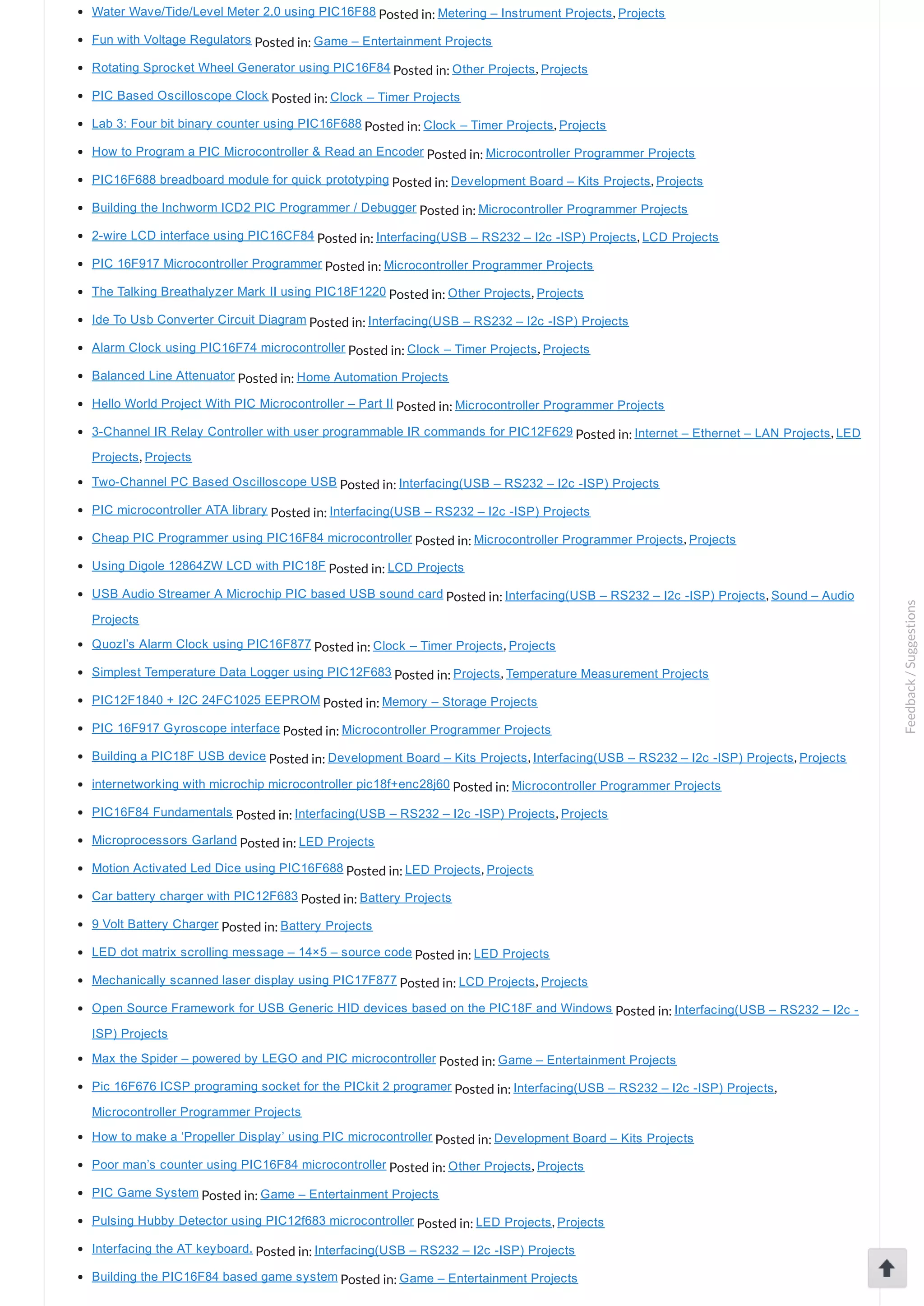Water Wave/Tide/Level Meter 2.0 using PIC16F88 Posted in: Metering – Instrument Projects, Projects Fun with Voltage Regulators Posted in: Game – Entertainment Projects Rotating Sprocket Wheel Generator using PIC16F84 Posted in: Other Projects, Projects PIC Based Oscilloscope Clock Posted in: Clock – Timer Projects Lab 3: Four bit binary counter using PIC16F688 Posted in: Clock – Timer Projects, Projects How to Program a PIC Microcontroller & Read an Encoder Posted in: Microcontroller Programmer Projects PIC16F688 breadboard module for quick prototyping Posted in: Development Board – Kits Projects, Projects Building the Inchworm ICD2 PIC Programmer / Debugger Posted in: Microcontroller Programmer Projects 2­wire LCD interface using PIC16CF84 Posted in: Interfacing(USB – RS232 – I2c ­ISP) Projects, LCD Projects PIC 16F917 Microcontroller Programmer Posted in: Microcontroller Programmer Projects The Talking Breathalyzer Mark II using PIC18F1220 Posted in: Other Projects, Projects Ide To Usb Converter Circuit Diagram Posted in: Interfacing(USB – RS232 – I2c ­ISP) Projects Alarm Clock using PIC16F74 microcontroller Posted in: Clock – Timer Projects, Projects Balanced Line Attenuator Posted in: Home Automation Projects Hello World Project With PIC Microcontroller – Part II Posted in: Microcontroller Programmer Projects 3­Channel IR Relay Controller with user programmable IR commands for PIC12F629 Posted in: Internet – Ethernet – LAN Projects, LED Projects, Projects Two­Channel PC Based Oscilloscope USB Posted in: Interfacing(USB – RS232 – I2c ­ISP) Projects PIC microcontroller ATA library Posted in: Interfacing(USB – RS232 – I2c ­ISP) Projects Cheap PIC Programmer using PIC16F84 microcontroller Posted in: Microcontroller Programmer Projects, Projects Using Digole 12864ZW LCD with PIC18F Posted in: LCD Projects USB Audio Streamer A Microchip PIC based USB sound card Posted in: Interfacing(USB – RS232 – I2c ­ISP) Projects, Sound – Audio Projects Quozl’s Alarm Clock using PIC16F877 Posted in: Clock – Timer Projects, Projects Simplest Temperature Data Logger using PIC12F683 Posted in: Projects, Temperature Measurement Projects PIC12F1840 + I2C 24FC1025 EEPROM Posted in: Memory – Storage Projects PIC 16F917 Gyroscope interface Posted in: Microcontroller Programmer Projects Building a PIC18F USB device Posted in: Development Board – Kits Projects, Interfacing(USB – RS232 – I2c ­ISP) Projects, Projects internetworking with microchip microcontroller pic18f+enc28j60 Posted in: Microcontroller Programmer Projects PIC16F84 Fundamentals Posted in: Interfacing(USB – RS232 – I2c ­ISP) Projects, Projects Microprocessors Garland Posted in: LED Projects Motion Activated Led Dice using PIC16F688 Posted in: LED Projects, Projects Car battery charger with PIC12F683 Posted in: Battery Projects 9 Volt Battery Charger Posted in: Battery Projects LED dot matrix scrolling message – 14×5 – source code Posted in: LED Projects Mechanically scanned laser display using PIC17F877 Posted in: LCD Projects, Projects Open Source Framework for USB Generic HID devices based on the PIC18F and Windows Posted in: Interfacing(USB – RS232 – I2c ­ ISP) Projects Max the Spider – powered by LEGO and PIC microcontroller Posted in: Game – Entertainment Projects Pic 16F676 ICSP programing socket for the PICkit 2 programer Posted in: Interfacing(USB – RS232 – I2c ­ISP) Projects, Microcontroller Programmer Projects How to make a ‘Propeller Display’ using PIC microcontroller Posted in: Development Board – Kits Projects Poor man’s counter using PIC16F84 microcontroller Posted in: Other Projects, Projects PIC Game System Posted in: Game – Entertainment Projects Pulsing Hubby Detector using PIC12f683 microcontroller Posted in: LED Projects, Projects Interfacing the AT keyboard. Posted in: Interfacing(USB – RS232 – I2c ­ISP) Projects Building the PIC16F84 based game system Posted in: Game – Entertainment Projects Feedback/Suggestions 