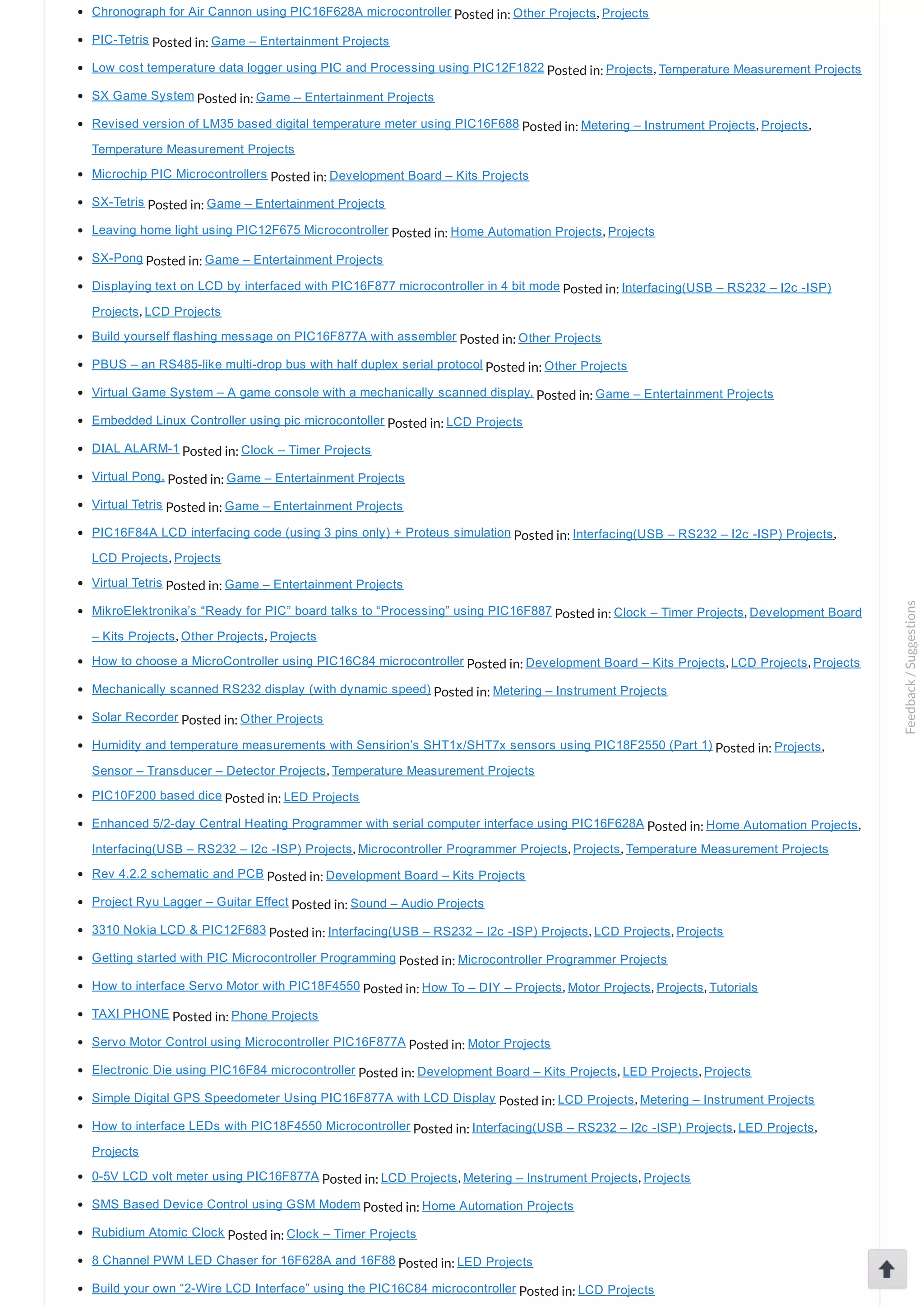 Chronograph for Air Cannon using PIC16F628A microcontroller Posted in: Other Projects, Projects PIC­Tetris Posted in: Game – Entertainment Projects Low cost temperature data logger using PIC and Processing using PIC12F1822 Posted in: Projects, Temperature Measurement Projects SX Game System Posted in: Game – Entertainment Projects Revised version of LM35 based digital temperature meter using PIC16F688 Posted in: Metering – Instrument Projects, Projects, Temperature Measurement Projects Microchip PIC Microcontrollers Posted in: Development Board – Kits Projects SX­Tetris Posted in: Game – Entertainment Projects Leaving home light using PIC12F675 Microcontroller Posted in: Home Automation Projects, Projects SX­Pong Posted in: Game – Entertainment Projects Displaying text on LCD by interfaced with PIC16F877 microcontroller in 4 bit mode Posted in: Interfacing(USB – RS232 – I2c ­ISP) Projects, LCD Projects Build yourself flashing message on PIC16F877A with assembler Posted in: Other Projects PBUS – an RS485­like multi­drop bus with half duplex serial protocol Posted in: Other Projects Virtual Game System – A game console with a mechanically scanned display. Posted in: Game – Entertainment Projects Embedded Linux Controller using pic microcontoller Posted in: LCD Projects DIAL ALARM­1 Posted in: Clock – Timer Projects Virtual Pong. Posted in: Game – Entertainment Projects Virtual Tetris Posted in: Game – Entertainment Projects PIC16F84A LCD interfacing code (using 3 pins only) + Proteus simulation Posted in: Interfacing(USB – RS232 – I2c ­ISP) Projects, LCD Projects, Projects Virtual Tetris Posted in: Game – Entertainment Projects MikroElektronika’s “Ready for PIC” board talks to “Processing” using PIC16F887 Posted in: Clock – Timer Projects, Development Board – Kits Projects, Other Projects, Projects How to choose a MicroController using PIC16C84 microcontroller Posted in: Development Board – Kits Projects, LCD Projects, Projects Mechanically scanned RS232 display (with dynamic speed) Posted in: Metering – Instrument Projects Solar Recorder Posted in: Other Projects Humidity and temperature measurements with Sensirion’s SHT1x/SHT7x sensors using PIC18F2550 (Part 1) Posted in: Projects, Sensor – Transducer – Detector Projects, Temperature Measurement Projects PIC10F200 based dice Posted in: LED Projects Enhanced 5/2­day Central Heating Programmer with serial computer interface using PIC16F628A Posted in: Home Automation Projects, Interfacing(USB – RS232 – I2c ­ISP) Projects, Microcontroller Programmer Projects, Projects, Temperature Measurement Projects Rev 4.2.2 schematic and PCB Posted in: Development Board – Kits Projects Project Ryu Lagger – Guitar Effect Posted in: Sound – Audio Projects 3310 Nokia LCD & PIC12F683 Posted in: Interfacing(USB – RS232 – I2c ­ISP) Projects, LCD Projects, Projects Getting started with PIC Microcontroller Programming Posted in: Microcontroller Programmer Projects How to interface Servo Motor with PIC18F4550 Posted in: How To – DIY – Projects, Motor Projects, Projects, Tutorials TAXI PHONE Posted in: Phone Projects Servo Motor Control using Microcontroller PIC16F877A Posted in: Motor Projects Electronic Die using PIC16F84 microcontroller Posted in: Development Board – Kits Projects, LED Projects, Projects Simple Digital GPS Speedometer Using PIC16F877A with LCD Display Posted in: LCD Projects, Metering – Instrument Projects How to interface LEDs with PIC18F4550 Microcontroller Posted in: Interfacing(USB – RS232 – I2c ­ISP) Projects, LED Projects, Projects 0­5V LCD volt meter using PIC16F877A Posted in: LCD Projects, Metering – Instrument Projects, Projects SMS Based Device Control using GSM Modem Posted in: Home Automation Projects Rubidium Atomic Clock Posted in: Clock – Timer Projects 8 Channel PWM LED Chaser for 16F628A and 16F88 Posted in: LED Projects Build your own “2­Wire LCD Interface” using the PIC16C84 microcontroller Posted in: LCD Projects Feedback/Suggestions 
