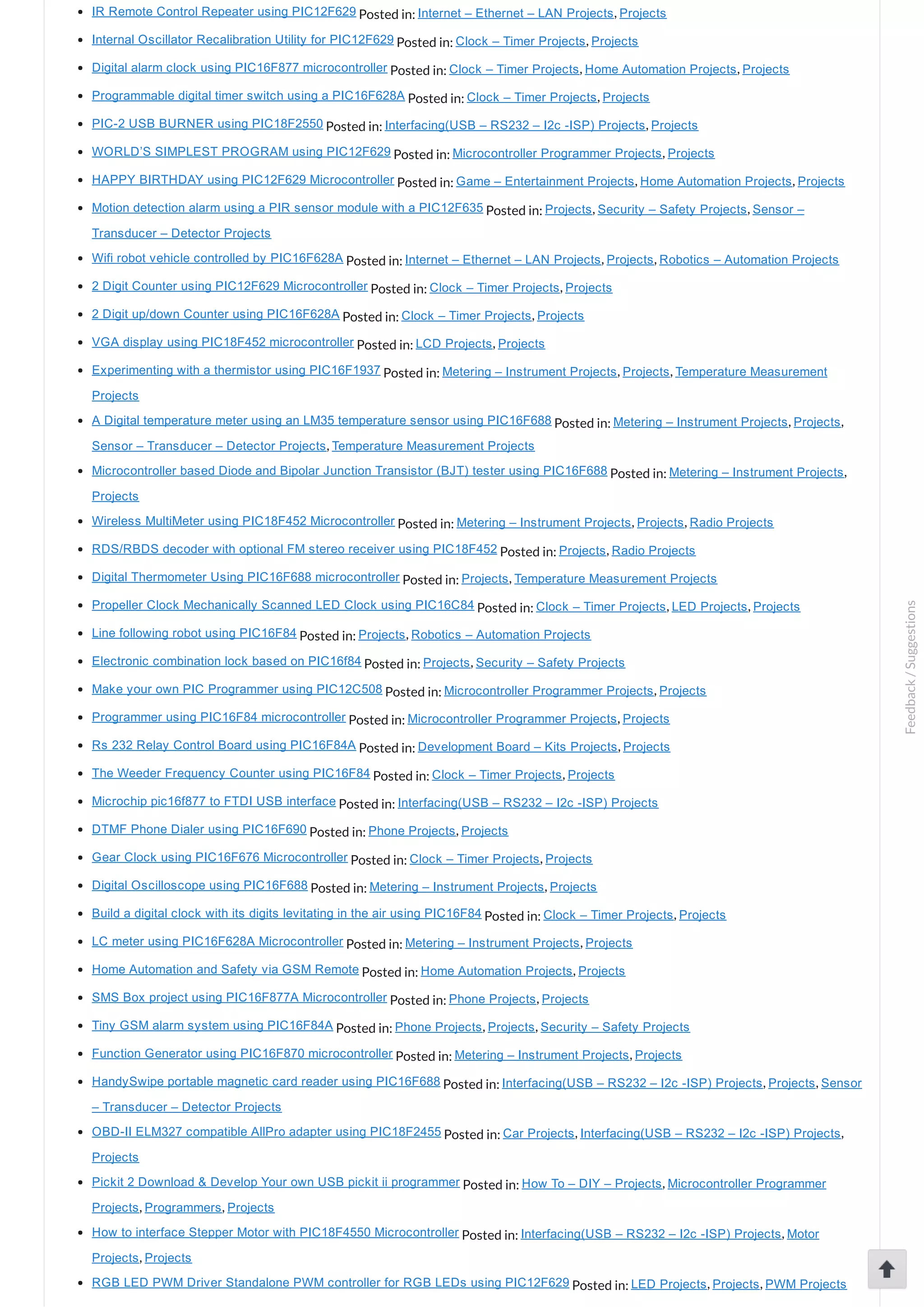 IR Remote Control Repeater using PIC12F629 Posted in: Internet – Ethernet – LAN Projects, Projects Internal Oscillator Recalibration Utility for PIC12F629 Posted in: Clock – Timer Projects, Projects Digital alarm clock using PIC16F877 microcontroller Posted in: Clock – Timer Projects, Home Automation Projects, Projects Programmable digital timer switch using a PIC16F628A Posted in: Clock – Timer Projects, Projects PIC­2 USB BURNER using PIC18F2550 Posted in: Interfacing(USB – RS232 – I2c ­ISP) Projects, Projects WORLD’S SIMPLEST PROGRAM using PIC12F629 Posted in: Microcontroller Programmer Projects, Projects HAPPY BIRTHDAY using PIC12F629 Microcontroller Posted in: Game – Entertainment Projects, Home Automation Projects, Projects Motion detection alarm using a PIR sensor module with a PIC12F635 Posted in: Projects, Security – Safety Projects, Sensor – Transducer – Detector Projects Wifi robot vehicle controlled by PIC16F628A Posted in: Internet – Ethernet – LAN Projects, Projects, Robotics – Automation Projects 2 Digit Counter using PIC12F629 Microcontroller Posted in: Clock – Timer Projects, Projects 2 Digit up/down Counter using PIC16F628A Posted in: Clock – Timer Projects, Projects VGA display using PIC18F452 microcontroller Posted in: LCD Projects, Projects Experimenting with a thermistor using PIC16F1937 Posted in: Metering – Instrument Projects, Projects, Temperature Measurement Projects A Digital temperature meter using an LM35 temperature sensor using PIC16F688 Posted in: Metering – Instrument Projects, Projects, Sensor – Transducer – Detector Projects, Temperature Measurement Projects Microcontroller based Diode and Bipolar Junction Transistor (BJT) tester using PIC16F688 Posted in: Metering – Instrument Projects, Projects Wireless MultiMeter using PIC18F452 Microcontroller Posted in: Metering – Instrument Projects, Projects, Radio Projects RDS/RBDS decoder with optional FM stereo receiver using PIC18F452 Posted in: Projects, Radio Projects Digital Thermometer Using PIC16F688 microcontroller Posted in: Projects, Temperature Measurement Projects Propeller Clock Mechanically Scanned LED Clock using PIC16C84 Posted in: Clock – Timer Projects, LED Projects, Projects Line following robot using PIC16F84 Posted in: Projects, Robotics – Automation Projects Electronic combination lock based on PIC16f84 Posted in: Projects, Security – Safety Projects Make your own PIC Programmer using PIC12C508 Posted in: Microcontroller Programmer Projects, Projects Programmer using PIC16F84 microcontroller Posted in: Microcontroller Programmer Projects, Projects Rs 232 Relay Control Board using PIC16F84A Posted in: Development Board – Kits Projects, Projects The Weeder Frequency Counter using PIC16F84 Posted in: Clock – Timer Projects, Projects Microchip pic16f877 to FTDI USB interface Posted in: Interfacing(USB – RS232 – I2c ­ISP) Projects DTMF Phone Dialer using PIC16F690 Posted in: Phone Projects, Projects Gear Clock using PIC16F676 Microcontroller Posted in: Clock – Timer Projects, Projects Digital Oscilloscope using PIC16F688 Posted in: Metering – Instrument Projects, Projects Build a digital clock with its digits levitating in the air using PIC16F84 Posted in: Clock – Timer Projects, Projects LC meter using PIC16F628A Microcontroller Posted in: Metering – Instrument Projects, Projects Home Automation and Safety via GSM Remote Posted in: Home Automation Projects, Projects SMS Box project using PIC16F877A Microcontroller Posted in: Phone Projects, Projects Tiny GSM alarm system using PIC16F84A Posted in: Phone Projects, Projects, Security – Safety Projects Function Generator using PIC16F870 microcontroller Posted in: Metering – Instrument Projects, Projects HandySwipe portable magnetic card reader using PIC16F688 Posted in: Interfacing(USB – RS232 – I2c ­ISP) Projects, Projects, Sensor – Transducer – Detector Projects OBD­II ELM327 compatible AllPro adapter using PIC18F2455 Posted in: Car Projects, Interfacing(USB – RS232 – I2c ­ISP) Projects, Projects Pickit 2 Download & Develop Your own USB pickit ii programmer Posted in: How To – DIY – Projects, Microcontroller Programmer Projects, Programmers, Projects How to interface Stepper Motor with PIC18F4550 Microcontroller Posted in: Interfacing(USB – RS232 – I2c ­ISP) Projects, Motor Projects, Projects RGB LED PWM Driver Standalone PWM controller for RGB LEDs using PIC12F629 Posted in: LED Projects, Projects, PWM Projects Feedback/Suggestions 