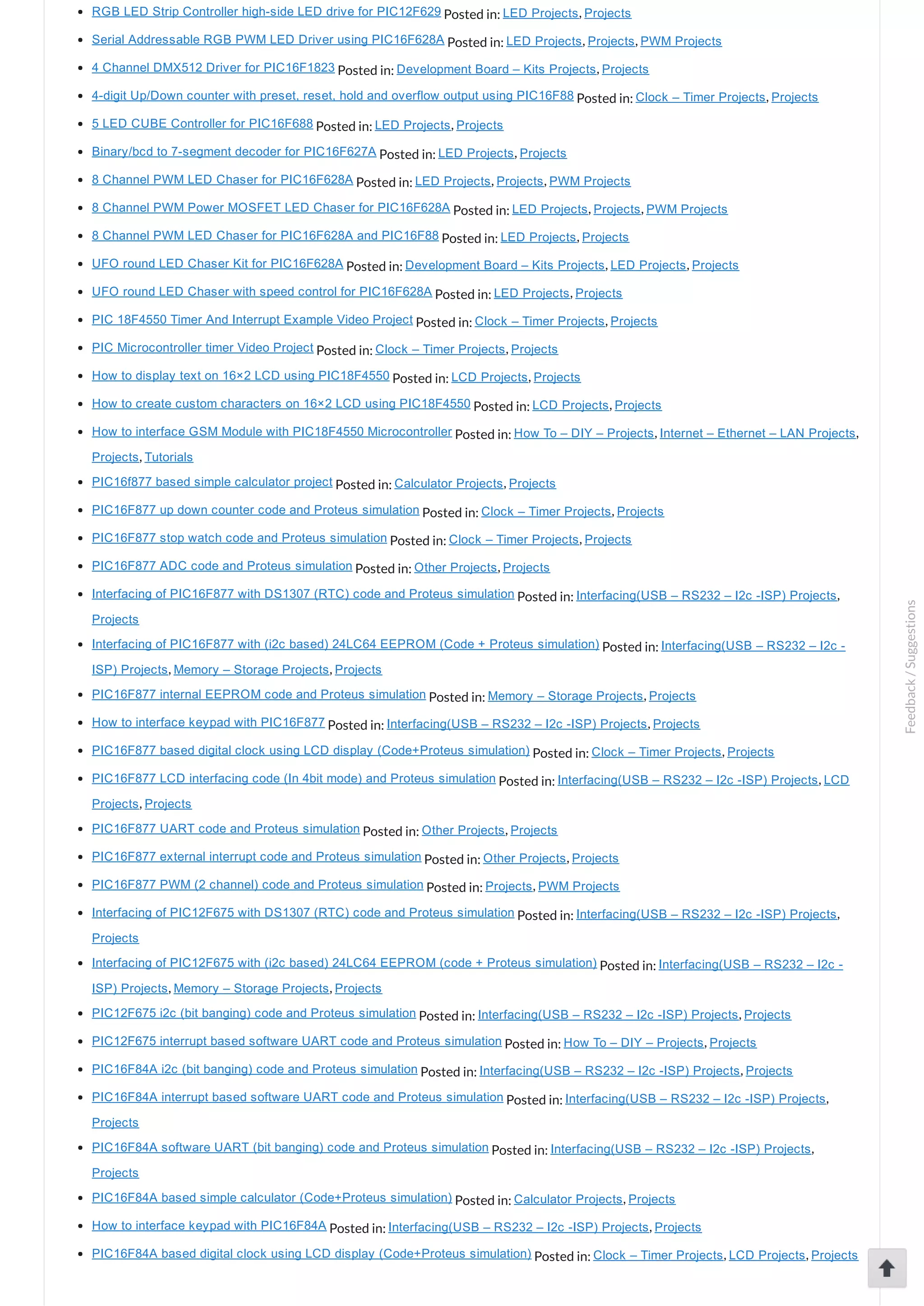 RGB LED Strip Controller high­side LED drive for PIC12F629 Posted in: LED Projects, Projects Serial Addressable RGB PWM LED Driver using PIC16F628A Posted in: LED Projects, Projects, PWM Projects 4 Channel DMX512 Driver for PIC16F1823 Posted in: Development Board – Kits Projects, Projects 4­digit Up/Down counter with preset, reset, hold and overflow output using PIC16F88 Posted in: Clock – Timer Projects, Projects 5 LED CUBE Controller for PIC16F688 Posted in: LED Projects, Projects Binary/bcd to 7­segment decoder for PIC16F627A Posted in: LED Projects, Projects 8 Channel PWM LED Chaser for PIC16F628A Posted in: LED Projects, Projects, PWM Projects 8 Channel PWM Power MOSFET LED Chaser for PIC16F628A Posted in: LED Projects, Projects, PWM Projects 8 Channel PWM LED Chaser for PIC16F628A and PIC16F88 Posted in: LED Projects, Projects UFO round LED Chaser Kit for PIC16F628A Posted in: Development Board – Kits Projects, LED Projects, Projects UFO round LED Chaser with speed control for PIC16F628A Posted in: LED Projects, Projects PIC 18F4550 Timer And Interrupt Example Video Project Posted in: Clock – Timer Projects, Projects PIC Microcontroller timer Video Project Posted in: Clock – Timer Projects, Projects How to display text on 16×2 LCD using PIC18F4550 Posted in: LCD Projects, Projects How to create custom characters on 16×2 LCD using PIC18F4550 Posted in: LCD Projects, Projects How to interface GSM Module with PIC18F4550 Microcontroller Posted in: How To – DIY – Projects, Internet – Ethernet – LAN Projects, Projects, Tutorials PIC16f877 based simple calculator project Posted in: Calculator Projects, Projects PIC16F877 up down counter code and Proteus simulation Posted in: Clock – Timer Projects, Projects PIC16F877 stop watch code and Proteus simulation Posted in: Clock – Timer Projects, Projects PIC16F877 ADC code and Proteus simulation Posted in: Other Projects, Projects Interfacing of PIC16F877 with DS1307 (RTC) code and Proteus simulation Posted in: Interfacing(USB – RS232 – I2c ­ISP) Projects, Projects Interfacing of PIC16F877 with (i2c based) 24LC64 EEPROM (Code + Proteus simulation) Posted in: Interfacing(USB – RS232 – I2c ­ ISP) Projects, Memory – Storage Projects, Projects PIC16F877 internal EEPROM code and Proteus simulation Posted in: Memory – Storage Projects, Projects How to interface keypad with PIC16F877 Posted in: Interfacing(USB – RS232 – I2c ­ISP) Projects, Projects PIC16F877 based digital clock using LCD display (Code+Proteus simulation) Posted in: Clock – Timer Projects, Projects PIC16F877 LCD interfacing code (In 4bit mode) and Proteus simulation Posted in: Interfacing(USB – RS232 – I2c ­ISP) Projects, LCD Projects, Projects PIC16F877 UART code and Proteus simulation Posted in: Other Projects, Projects PIC16F877 external interrupt code and Proteus simulation Posted in: Other Projects, Projects PIC16F877 PWM (2 channel) code and Proteus simulation Posted in: Projects, PWM Projects Interfacing of PIC12F675 with DS1307 (RTC) code and Proteus simulation Posted in: Interfacing(USB – RS232 – I2c ­ISP) Projects, Projects Interfacing of PIC12F675 with (i2c based) 24LC64 EEPROM (code + Proteus simulation) Posted in: Interfacing(USB – RS232 – I2c ­ ISP) Projects, Memory – Storage Projects, Projects PIC12F675 i2c (bit banging) code and Proteus simulation Posted in: Interfacing(USB – RS232 – I2c ­ISP) Projects, Projects PIC12F675 interrupt based software UART code and Proteus simulation Posted in: How To – DIY – Projects, Projects PIC16F84A i2c (bit banging) code and Proteus simulation Posted in: Interfacing(USB – RS232 – I2c ­ISP) Projects, Projects PIC16F84A interrupt based software UART code and Proteus simulation Posted in: Interfacing(USB – RS232 – I2c ­ISP) Projects, Projects PIC16F84A software UART (bit banging) code and Proteus simulation Posted in: Interfacing(USB – RS232 – I2c ­ISP) Projects, Projects PIC16F84A based simple calculator (Code+Proteus simulation) Posted in: Calculator Projects, Projects How to interface keypad with PIC16F84A Posted in: Interfacing(USB – RS232 – I2c ­ISP) Projects, Projects PIC16F84A based digital clock using LCD display (Code+Proteus simulation) Posted in: Clock – Timer Projects, LCD Projects, Projects Feedback/Suggestions 