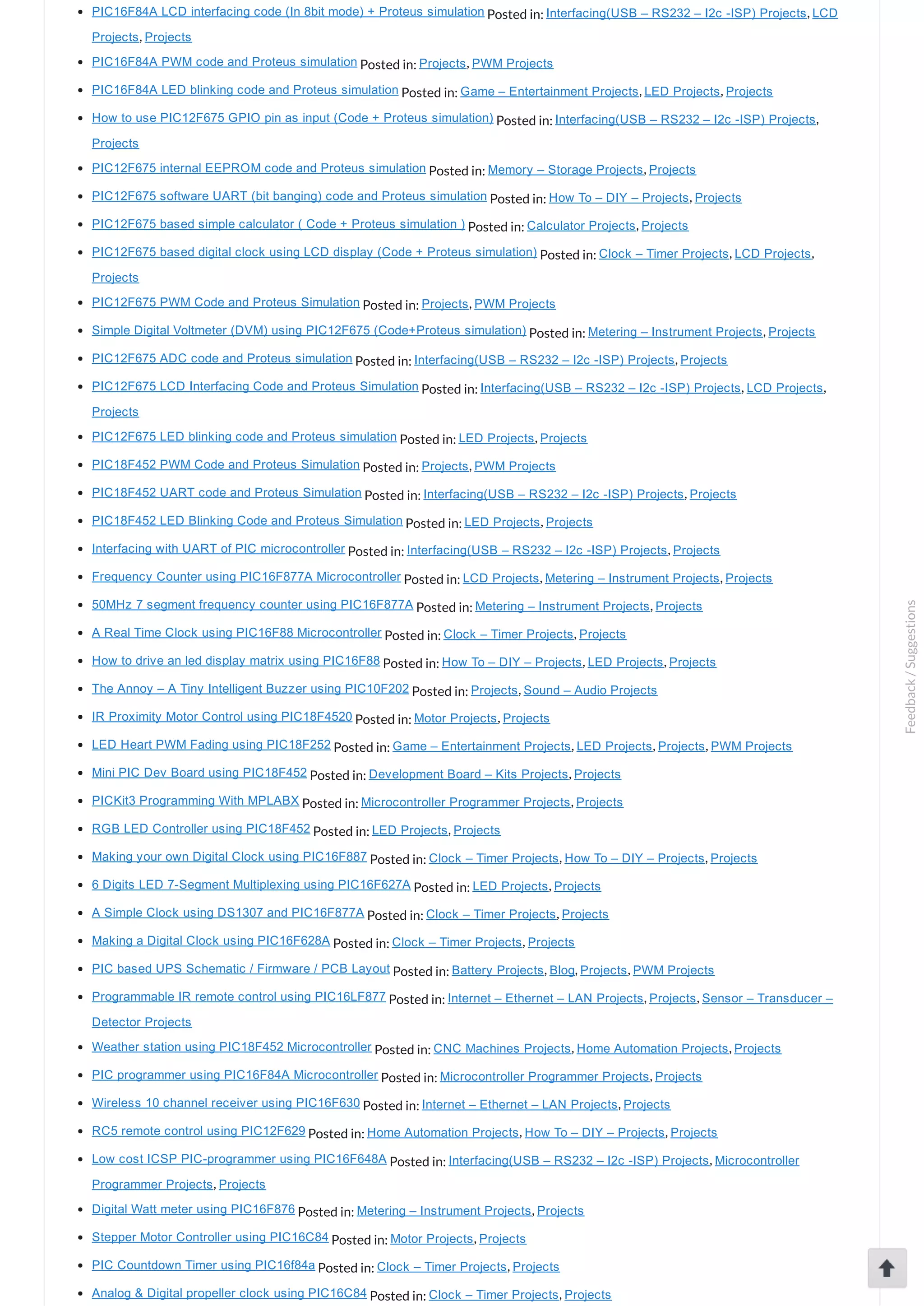 PIC16F84A LCD interfacing code (In 8bit mode) + Proteus simulation Posted in: Interfacing(USB – RS232 – I2c ­ISP) Projects, LCD Projects, Projects PIC16F84A PWM code and Proteus simulation Posted in: Projects, PWM Projects PIC16F84A LED blinking code and Proteus simulation Posted in: Game – Entertainment Projects, LED Projects, Projects How to use PIC12F675 GPIO pin as input (Code + Proteus simulation) Posted in: Interfacing(USB – RS232 – I2c ­ISP) Projects, Projects PIC12F675 internal EEPROM code and Proteus simulation Posted in: Memory – Storage Projects, Projects PIC12F675 software UART (bit banging) code and Proteus simulation Posted in: How To – DIY – Projects, Projects PIC12F675 based simple calculator ( Code + Proteus simulation ) Posted in: Calculator Projects, Projects PIC12F675 based digital clock using LCD display (Code + Proteus simulation) Posted in: Clock – Timer Projects, LCD Projects, Projects PIC12F675 PWM Code and Proteus Simulation Posted in: Projects, PWM Projects Simple Digital Voltmeter (DVM) using PIC12F675 (Code+Proteus simulation) Posted in: Metering – Instrument Projects, Projects PIC12F675 ADC code and Proteus simulation Posted in: Interfacing(USB – RS232 – I2c ­ISP) Projects, Projects PIC12F675 LCD Interfacing Code and Proteus Simulation Posted in: Interfacing(USB – RS232 – I2c ­ISP) Projects, LCD Projects, Projects PIC12F675 LED blinking code and Proteus simulation Posted in: LED Projects, Projects PIC18F452 PWM Code and Proteus Simulation Posted in: Projects, PWM Projects PIC18F452 UART code and Proteus Simulation Posted in: Interfacing(USB – RS232 – I2c ­ISP) Projects, Projects PIC18F452 LED Blinking Code and Proteus Simulation Posted in: LED Projects, Projects Interfacing with UART of PIC microcontroller Posted in: Interfacing(USB – RS232 – I2c ­ISP) Projects, Projects Frequency Counter using PIC16F877A Microcontroller Posted in: LCD Projects, Metering – Instrument Projects, Projects 50MHz 7 segment frequency counter using PIC16F877A Posted in: Metering – Instrument Projects, Projects A Real Time Clock using PIC16F88 Microcontroller Posted in: Clock – Timer Projects, Projects How to drive an led display matrix using PIC16F88 Posted in: How To – DIY – Projects, LED Projects, Projects The Annoy – A Tiny Intelligent Buzzer using PIC10F202 Posted in: Projects, Sound – Audio Projects IR Proximity Motor Control using PIC18F4520 Posted in: Motor Projects, Projects LED Heart PWM Fading using PIC18F252 Posted in: Game – Entertainment Projects, LED Projects, Projects, PWM Projects Mini PIC Dev Board using PIC18F452 Posted in: Development Board – Kits Projects, Projects PICKit3 Programming With MPLABX Posted in: Microcontroller Programmer Projects, Projects RGB LED Controller using PIC18F452 Posted in: LED Projects, Projects Making your own Digital Clock using PIC16F887 Posted in: Clock – Timer Projects, How To – DIY – Projects, Projects 6 Digits LED 7­Segment Multiplexing using PIC16F627A Posted in: LED Projects, Projects A Simple Clock using DS1307 and PIC16F877A Posted in: Clock – Timer Projects, Projects Making a Digital Clock using PIC16F628A Posted in: Clock – Timer Projects, Projects PIC based UPS Schematic / Firmware / PCB Layout Posted in: Battery Projects, Blog, Projects, PWM Projects Programmable IR remote control using PIC16LF877 Posted in: Internet – Ethernet – LAN Projects, Projects, Sensor – Transducer – Detector Projects Weather station using PIC18F452 Microcontroller Posted in: CNC Machines Projects, Home Automation Projects, Projects PIC programmer using PIC16F84A Microcontroller Posted in: Microcontroller Programmer Projects, Projects Wireless 10 channel receiver using PIC16F630 Posted in: Internet – Ethernet – LAN Projects, Projects RC5 remote control using PIC12F629 Posted in: Home Automation Projects, How To – DIY – Projects, Projects Low cost ICSP PIC­programmer using PIC16F648A Posted in: Interfacing(USB – RS232 – I2c ­ISP) Projects, Microcontroller Programmer Projects, Projects Digital Watt meter using PIC16F876 Posted in: Metering – Instrument Projects, Projects Stepper Motor Controller using PIC16C84 Posted in: Motor Projects, Projects PIC Countdown Timer using PIC16f84a Posted in: Clock – Timer Projects, Projects Analog & Digital propeller clock using PIC16C84 Posted in: Clock – Timer Projects, Projects Feedback/Suggestions 