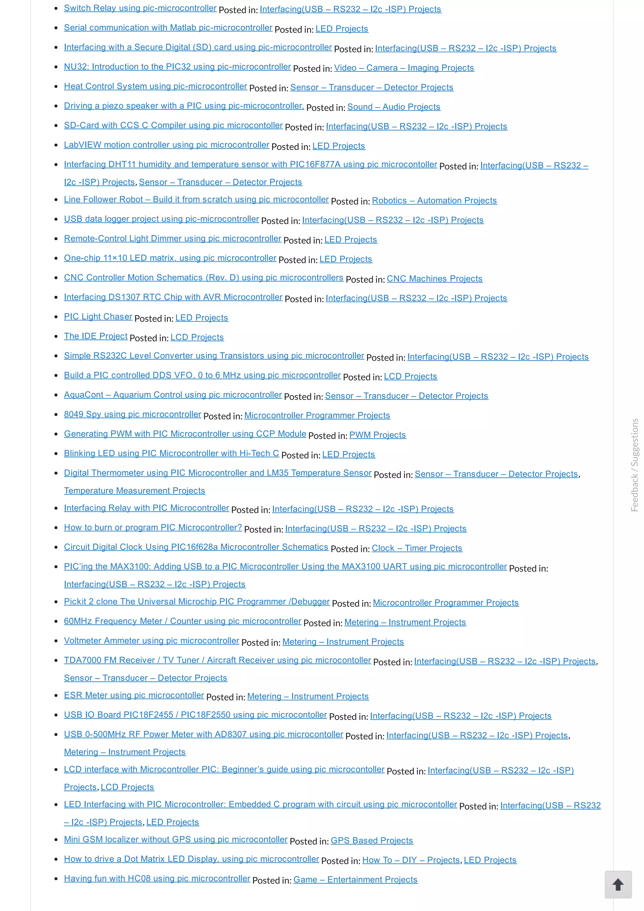 Switch Relay using pic­microcontroller Posted in: Interfacing(USB – RS232 – I2c ­ISP) Projects Serial communication with Matlab pic­microcontroller Posted in: LED Projects Interfacing with a Secure Digital (SD) card using pic­microcontroller Posted in: Interfacing(USB – RS232 – I2c ­ISP) Projects NU32: Introduction to the PIC32 using pic­microcontroller Posted in: Video – Camera – Imaging Projects Heat Control System using pic­microcontroller Posted in: Sensor – Transducer – Detector Projects Driving a piezo speaker with a PIC using pic­microcontroller, Posted in: Sound – Audio Projects SD­Card with CCS C Compiler using pic microcontoller Posted in: Interfacing(USB – RS232 – I2c ­ISP) Projects LabVIEW motion controller using pic microcontroller Posted in: LED Projects Interfacing DHT11 humidity and temperature sensor with PIC16F877A using pic microcontoller Posted in: Interfacing(USB – RS232 – I2c ­ISP) Projects, Sensor – Transducer – Detector Projects Line Follower Robot – Build it from scratch using pic microcontoller Posted in: Robotics – Automation Projects USB data logger project using pic­microcontroller Posted in: Interfacing(USB – RS232 – I2c ­ISP) Projects Remote­Control Light Dimmer using pic microcontroller Posted in: LED Projects One­chip 11×10 LED matrix. using pic microcontroller Posted in: LED Projects CNC Controller Motion Schematics (Rev. D) using pic microcontrollers Posted in: CNC Machines Projects Interfacing DS1307 RTC Chip with AVR Microcontroller Posted in: Interfacing(USB – RS232 – I2c ­ISP) Projects PIC Light Chaser Posted in: LED Projects The IDE Project Posted in: LCD Projects Simple RS232C Level Converter using Transistors using pic microcontroller Posted in: Interfacing(USB – RS232 – I2c ­ISP) Projects Build a PIC controlled DDS VFO, 0 to 6 MHz using pic microcontroller Posted in: LCD Projects AquaCont – Aquarium Control using pic microcontroller Posted in: Sensor – Transducer – Detector Projects 8049 Spy using pic microcontroller Posted in: Microcontroller Programmer Projects Generating PWM with PIC Microcontroller using CCP Module Posted in: PWM Projects Blinking LED using PIC Microcontroller with Hi­Tech C Posted in: LED Projects Digital Thermometer using PIC Microcontroller and LM35 Temperature Sensor Posted in: Sensor – Transducer – Detector Projects, Temperature Measurement Projects Interfacing Relay with PIC Microcontroller Posted in: Interfacing(USB – RS232 – I2c ­ISP) Projects How to burn or program PIC Microcontroller? Posted in: Interfacing(USB – RS232 – I2c ­ISP) Projects Circuit Digital Clock Using PIC16f628a Microcontroller Schematics Posted in: Clock – Timer Projects PIC’ing the MAX3100: Adding USB to a PIC Microcontroller Using the MAX3100 UART using pic microcontroller Posted in: Interfacing(USB – RS232 – I2c ­ISP) Projects Pickit 2 clone The Universal Microchip PIC Programmer /Debugger Posted in: Microcontroller Programmer Projects 60MHz Frequency Meter / Counter using pic microcontroller Posted in: Metering – Instrument Projects Voltmeter Ammeter using pic microcontroller Posted in: Metering – Instrument Projects TDA7000 FM Receiver / TV Tuner / Aircraft Receiver using pic microcontoller Posted in: Interfacing(USB – RS232 – I2c ­ISP) Projects, Sensor – Transducer – Detector Projects ESR Meter using pic microcontoller Posted in: Metering – Instrument Projects USB IO Board PIC18F2455 / PIC18F2550 using pic microcontoller Posted in: Interfacing(USB – RS232 – I2c ­ISP) Projects USB 0­500MHz RF Power Meter with AD8307 using pic microcontoller Posted in: Interfacing(USB – RS232 – I2c ­ISP) Projects, Metering – Instrument Projects LCD interface with Microcontroller PIC: Beginner’s guide using pic microcontoller Posted in: Interfacing(USB – RS232 – I2c ­ISP) Projects, LCD Projects LED Interfacing with PIC Microcontroller: Embedded C program with circuit using pic microcontoller Posted in: Interfacing(USB – RS232 – I2c ­ISP) Projects, LED Projects Mini GSM localizer without GPS using pic microcontoller Posted in: GPS Based Projects How to drive a Dot Matrix LED Display. using pic microcontroller Posted in: How To – DIY – Projects, LED Projects Having fun with HC08 using pic microcontroller Posted in: Game – Entertainment Projects Feedback/Suggestions 