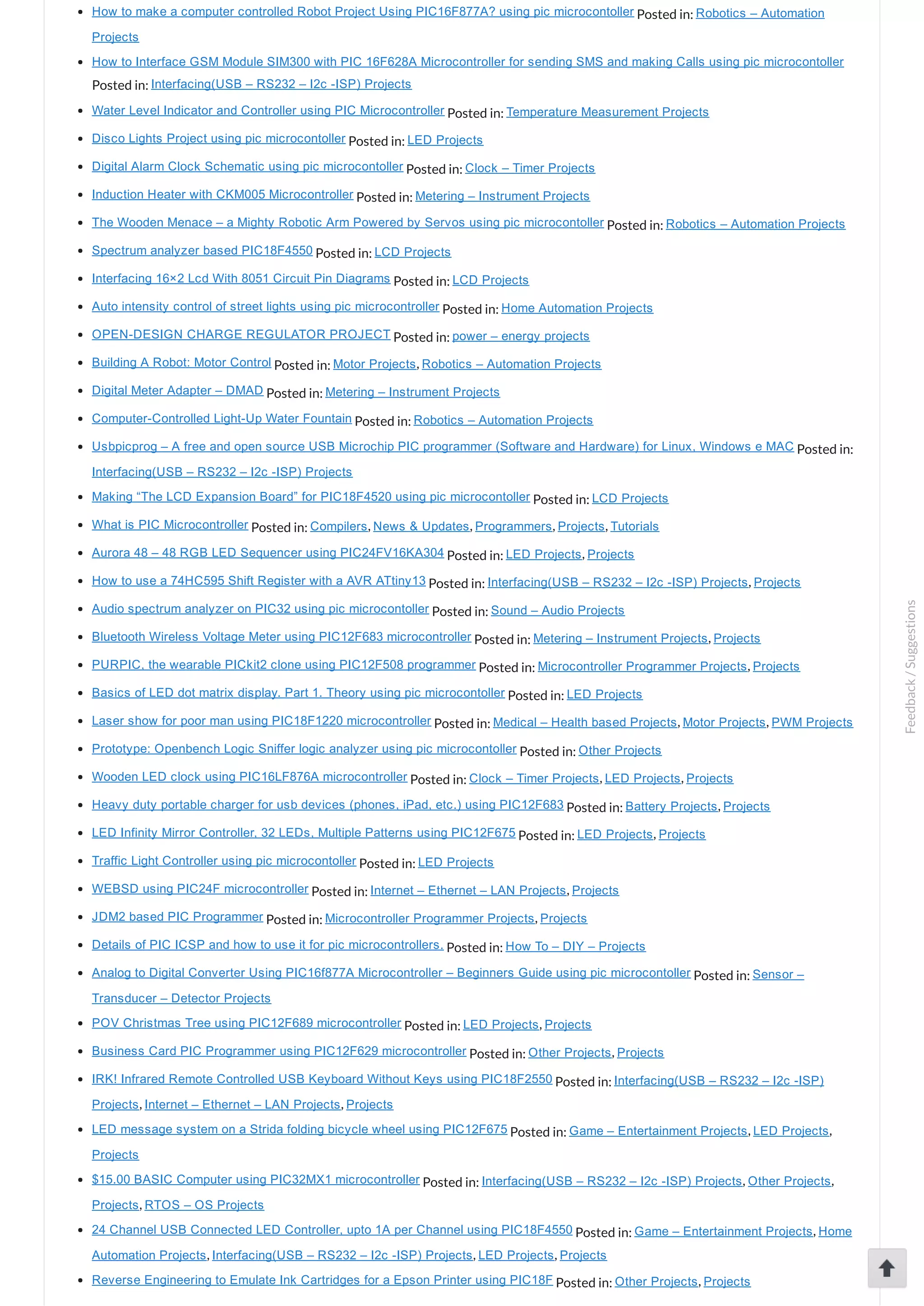 How to make a computer controlled Robot Project Using PIC16F877A? using pic microcontoller Posted in: Robotics – Automation Projects How to Interface GSM Module SIM300 with PIC 16F628A Microcontroller for sending SMS and making Calls using pic microcontoller Posted in: Interfacing(USB – RS232 – I2c ­ISP) Projects Water Level Indicator and Controller using PIC Microcontroller Posted in: Temperature Measurement Projects Disco Lights Project using pic microcontoller Posted in: LED Projects Digital Alarm Clock Schematic using pic microcontoller Posted in: Clock – Timer Projects Induction Heater with CKM005 Microcontroller Posted in: Metering – Instrument Projects The Wooden Menace – a Mighty Robotic Arm Powered by Servos using pic microcontoller Posted in: Robotics – Automation Projects Spectrum analyzer based PIC18F4550 Posted in: LCD Projects Interfacing 16×2 Lcd With 8051 Circuit Pin Diagrams Posted in: LCD Projects Auto intensity control of street lights using pic microcontroller Posted in: Home Automation Projects OPEN­DESIGN CHARGE REGULATOR PROJECT Posted in: power – energy projects Building A Robot: Motor Control Posted in: Motor Projects, Robotics – Automation Projects Digital Meter Adapter – DMAD Posted in: Metering – Instrument Projects Computer­Controlled Light­Up Water Fountain Posted in: Robotics – Automation Projects Usbpicprog – A free and open source USB Microchip PIC programmer (Software and Hardware) for Linux, Windows e MAC Posted in: Interfacing(USB – RS232 – I2c ­ISP) Projects Making “The LCD Expansion Board” for PIC18F4520 using pic microcontoller Posted in: LCD Projects What is PIC Microcontroller Posted in: Compilers, News & Updates, Programmers, Projects, Tutorials Aurora 48 – 48 RGB LED Sequencer using PIC24FV16KA304 Posted in: LED Projects, Projects How to use a 74HC595 Shift Register with a AVR ATtiny13 Posted in: Interfacing(USB – RS232 – I2c ­ISP) Projects, Projects Audio spectrum analyzer on PIC32 using pic microcontoller Posted in: Sound – Audio Projects Bluetooth Wireless Voltage Meter using PIC12F683 microcontroller Posted in: Metering – Instrument Projects, Projects PURPIC, the wearable PICkit2 clone using PIC12F508 programmer Posted in: Microcontroller Programmer Projects, Projects Basics of LED dot matrix display. Part 1. Theory using pic microcontoller Posted in: LED Projects Laser show for poor man using PIC18F1220 microcontroller Posted in: Medical – Health based Projects, Motor Projects, PWM Projects Prototype: Openbench Logic Sniffer logic analyzer using pic microcontoller Posted in: Other Projects Wooden LED clock using PIC16LF876A microcontroller Posted in: Clock – Timer Projects, LED Projects, Projects Heavy duty portable charger for usb devices (phones, iPad, etc.) using PIC12F683 Posted in: Battery Projects, Projects LED Infinity Mirror Controller, 32 LEDs, Multiple Patterns using PIC12F675 Posted in: LED Projects, Projects Traffic Light Controller using pic microcontoller Posted in: LED Projects WEBSD using PIC24F microcontroller Posted in: Internet – Ethernet – LAN Projects, Projects JDM2 based PIC Programmer Posted in: Microcontroller Programmer Projects, Projects Details of PIC ICSP and how to use it for pic microcontrollers. Posted in: How To – DIY – Projects Analog to Digital Converter Using PIC16f877A Microcontroller – Beginners Guide using pic microcontoller Posted in: Sensor – Transducer – Detector Projects POV Christmas Tree using PIC12F689 microcontroller Posted in: LED Projects, Projects Business Card PIC Programmer using PIC12F629 microcontroller Posted in: Other Projects, Projects IRK! Infrared Remote Controlled USB Keyboard Without Keys using PIC18F2550 Posted in: Interfacing(USB – RS232 – I2c ­ISP) Projects, Internet – Ethernet – LAN Projects, Projects LED message system on a Strida folding bicycle wheel using PIC12F675 Posted in: Game – Entertainment Projects, LED Projects, Projects $15.00 BASIC Computer using PIC32MX1 microcontroller Posted in: Interfacing(USB – RS232 – I2c ­ISP) Projects, Other Projects, Projects, RTOS – OS Projects 24 Channel USB Connected LED Controller, upto 1A per Channel using PIC18F4550 Posted in: Game – Entertainment Projects, Home Automation Projects, Interfacing(USB – RS232 – I2c ­ISP) Projects, LED Projects, Projects Reverse Engineering to Emulate Ink Cartridges for a Epson Printer using PIC18F Posted in: Other Projects, Projects Feedback/Suggestions 