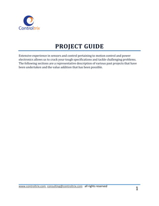 PROJECT GUIDE
Extensive experience in sensors and control pertaining to motion control and power
electronics allows us to crack your tough specifications and tackle challenging problems.
The following sections are a representative description of various past projects that have
been undertaken and the value addition that has been possible.




www.controltrix.com consulting@controltrix.com all rights reserved
                                                                                         1
 