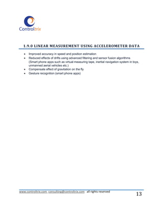 1.9.0 LINEAR MEASUREMENT USING ACCELEROMETER DATA

      Improved accuracy in speed and position estimation
      Reduced effects of drifts using advanced filtering and sensor fusion algorithms
       (Smart phone apps such as virtual measuring tape, inertial navigation system in toys,
       unmanned aerial vehicles etc.)
      Compensate effect of gravitation on the fly
      Gesture recognition (smart phone apps)




www.controltrix.com consulting@controltrix.com all rights reserved
                                                                                         13
 