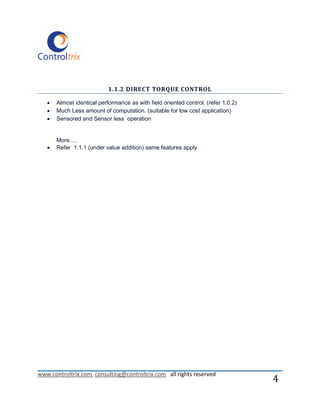 1.1.2 DIRECT TORQUE CONTROL

      Almost identical performance as with field oriented control. (refer 1.0.2)
      Much Less amount of computation. (suitable for low cost application)
      Sensored and Sensor less operation


       More….
      Refer 1.1.1 (under value addition) same features apply




www.controltrix.com consulting@controltrix.com all rights reserved
                                                                                    4
 