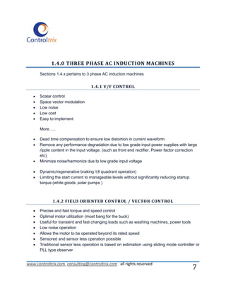 1.4.0 THREE PHASE AC INDUCTION MACHINES

       Sections 1.4.x pertains to 3 phase AC induction machines


                                    1.4.1 V/F CONTROL

      Scalar control
      Space vector modulation
      Low noise
      Low cost
      Easy to implement

       More…..

      Dead time compensation to ensure low distortion in current waveform
      Remove any performance degradation due to low grade input power supplies with large
       ripple content in the input voltage. (such as front end rectifier, Power factor correction
       etc)
      Minimize noise/harmonics due to low grade input voltage

      Dynamic/regenerative braking /(4 quadrant operation)
      Limiting the start current to manageable levels without significantly reducing startup
       torque (white goods ,solar pumps )



              1.4.2 FIELD ORIENTED CONTROL / VECTOR CONTROL

      Precise and fast torque and speed control
      Optimal motor utilization (most bang for the buck)
      Useful for transient and fast changing loads such as washing machines, power tools
      Low noise operation
      Allows the motor to be operated beyond its rated speed
      Sensored and sensor less operation possible
      Traditional sensor less operation is based on estimation using sliding mode controller or
       PLL type observer


www.controltrix.com consulting@controltrix.com all rights reserved
                                                                                                7
 