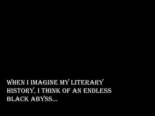 When I imagine my literary
history, I think of an endless
black abyss…
 