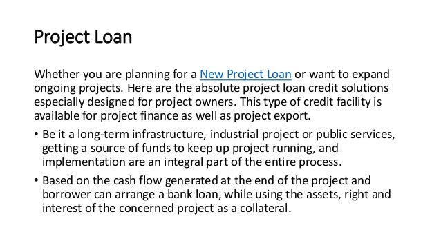 Project Loan
Whether you are planning for a New Project Loan or want to expand
ongoing projects. Here are the absolute project loan credit solutions
especially designed for project owners. This type of credit facility is
available for project finance as well as project export.
• Be it a long-term infrastructure, industrial project or public services,
getting a source of funds to keep up project running, and
implementation are an integral part of the entire process.
• Based on the cash flow generated at the end of the project and
borrower can arrange a bank loan, while using the assets, right and
interest of the concerned project as a collateral.
 