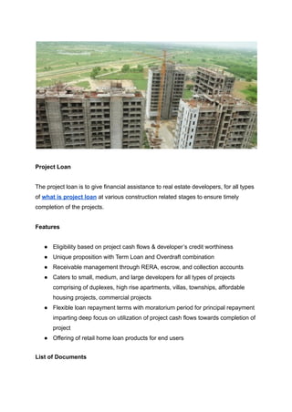 Project Loan
The project loan is to give financial assistance to real estate developers, for all types
of what is project loan at various construction related stages to ensure timely
completion of the projects.
Features
● Eligibility based on project cash flows & developer’s credit worthiness
● Unique proposition with Term Loan and Overdraft combination
● Receivable management through RERA, escrow, and collection accounts
● Caters to small, medium, and large developers for all types of projects
comprising of duplexes, high rise apartments, villas, townships, affordable
housing projects, commercial projects
● Flexible loan repayment terms with moratorium period for principal repayment
imparting deep focus on utilization of project cash flows towards completion of
project
● Offering of retail home loan products for end users
List of Documents
 