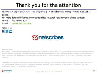 Thank you for the attention
The Project Logistics Market – India report is part of Netscribes’ Transportation & Logistics 
Series.
For more detailed information or customized research requirements please contact:
Phone:         +91 33 4064 6214
               +91 33 4064 6214
E‐Mail:        sales@netscribes.com

Follow us on:




About Netscribes
Netscribes is a knowledge‐consulting and solutions firm with clientele across the globe. The company’s expertise spans areas of investment & 
                        g          g                f                             g             p y      p         p              f
business research, business & corporate intelligence, content‐management services, and knowledge‐software services. At its core lies a true 
value proposition that draws upon a vast knowledge base. Netscribes is a one‐stop shop designed to fulfil clients’ profitability and growth 
objectives.


Disclaimer: This report is published for general information only. Although high standards have been used in the preparation,  Netscribes is
Disclaimer: This report is published for general information only Although high standards have been used in the preparation “Netscribes” is 
not responsible for any loss or damage arising from use of this document. This document is the sole property of Netscribes and prior 
permission is required for guidelines on reproduction.

                                                   PROJECT LOGISTICS MARKET IN INDIA 2012.PPT                                              16
 