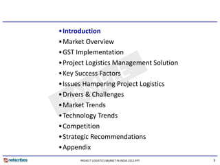 •Introduction
•Market Overview
•GST Implementation
•Project Logistics Management Solution
•Key Success Factors
•Issues Hampering Project Logistics
•Drivers & Challenges
•Drivers & Challenges
•Market Trends
•Technology Trends
  ec o ogy e ds
•Competition
•Strategic Recommendations
•Appendix
      PROJECT LOGISTICS MARKET IN INDIA 2012.PPT   3
 