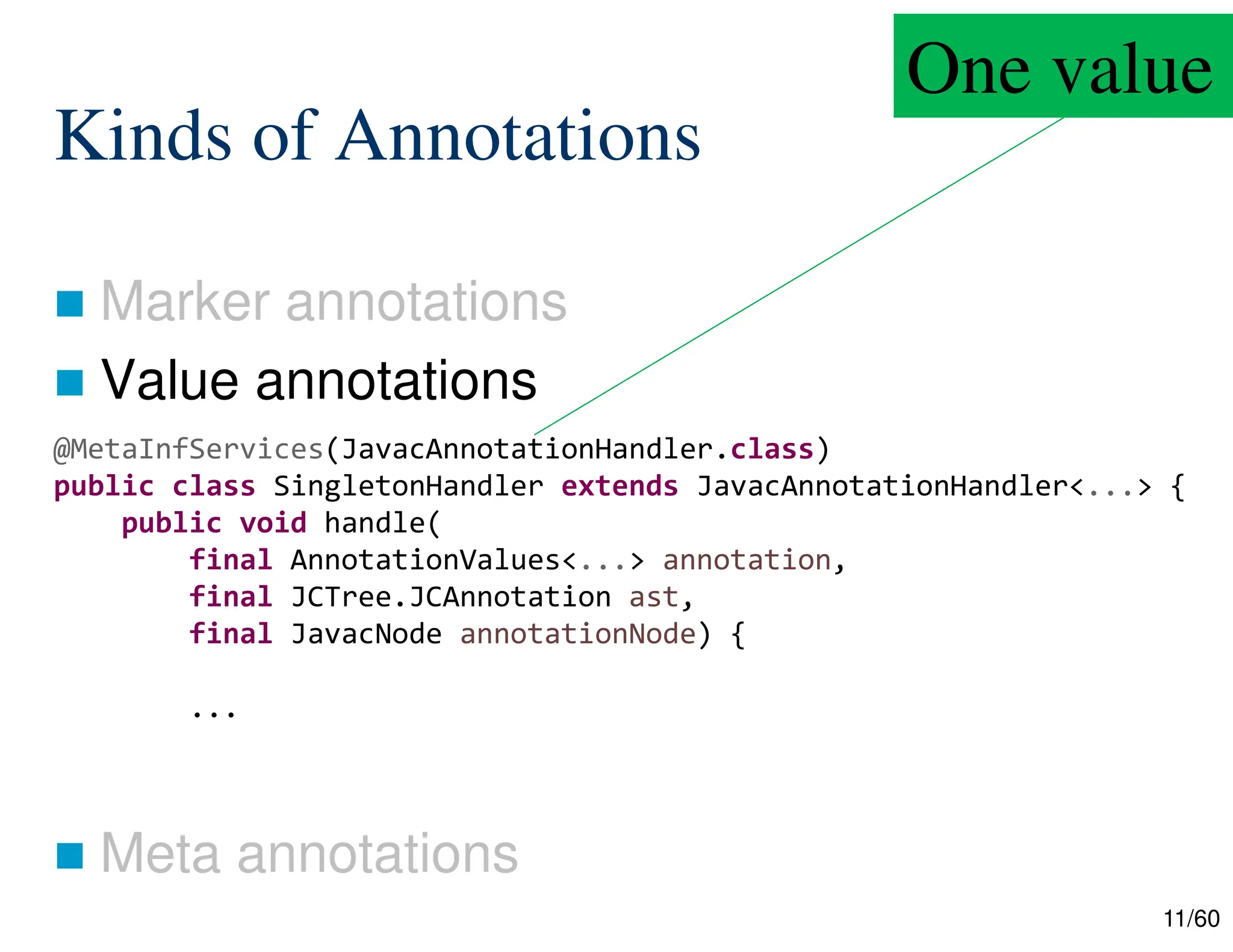 11/60 Kinds of Annotations  Marker annotations  Value annotations  Meta annotations @MetaInfServices(JavacAnnotationHandler.class) public class SingletonHandler extends JavacAnnotationHandler<...> { public void handle( final AnnotationValues<...> annotation, final JCTree.JCAnnotation ast, final JavacNode annotationNode) { ... One value 
