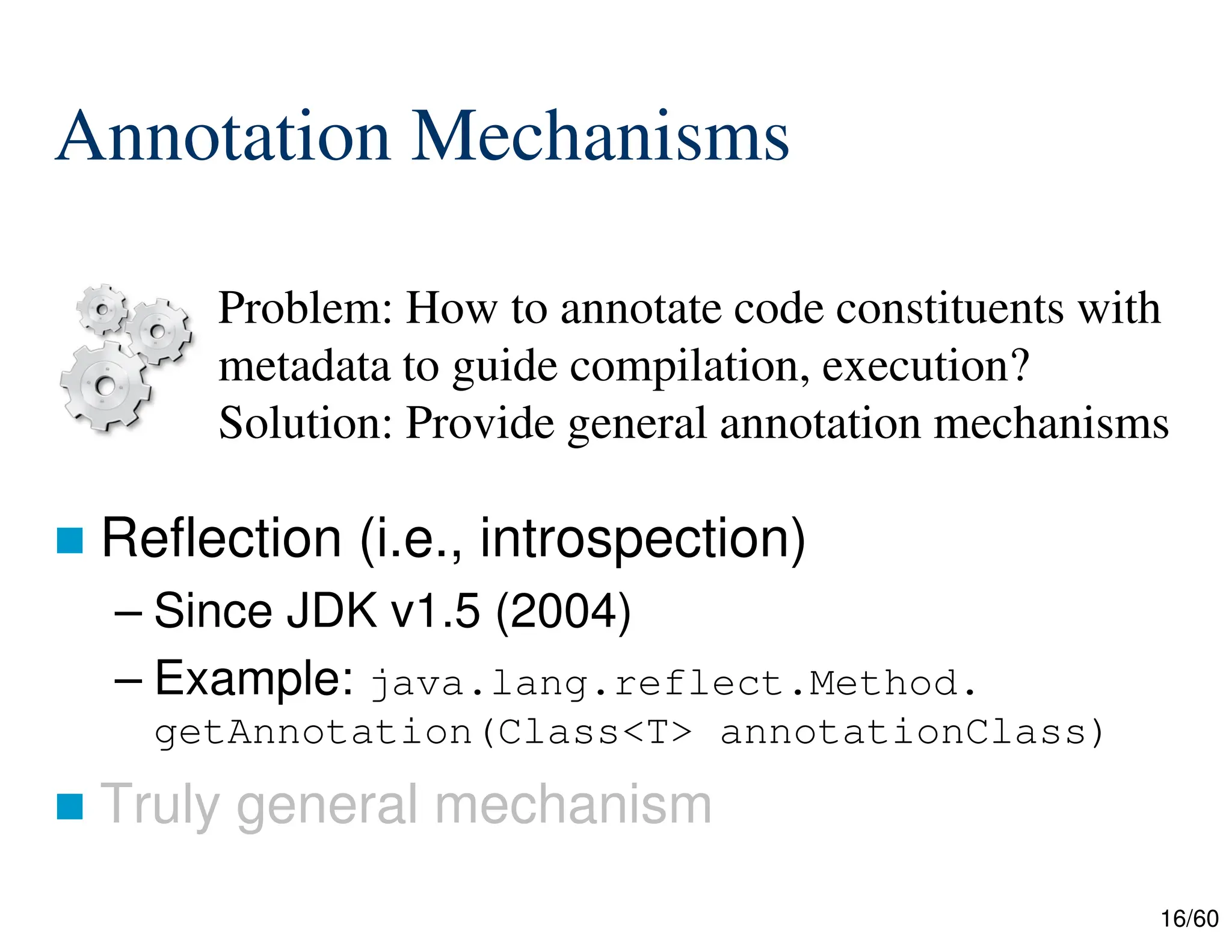 16/60 Annotation Mechanisms  Reflection (i.e., introspection) – Since JDK v1.5 (2004) – Example: java.lang.reflect.Method. getAnnotation(Class<T> annotationClass)  Truly general mechanism Problem: How to annotate code constituents with metadata to guide compilation, execution? Solution: Provide general annotation mechanisms 