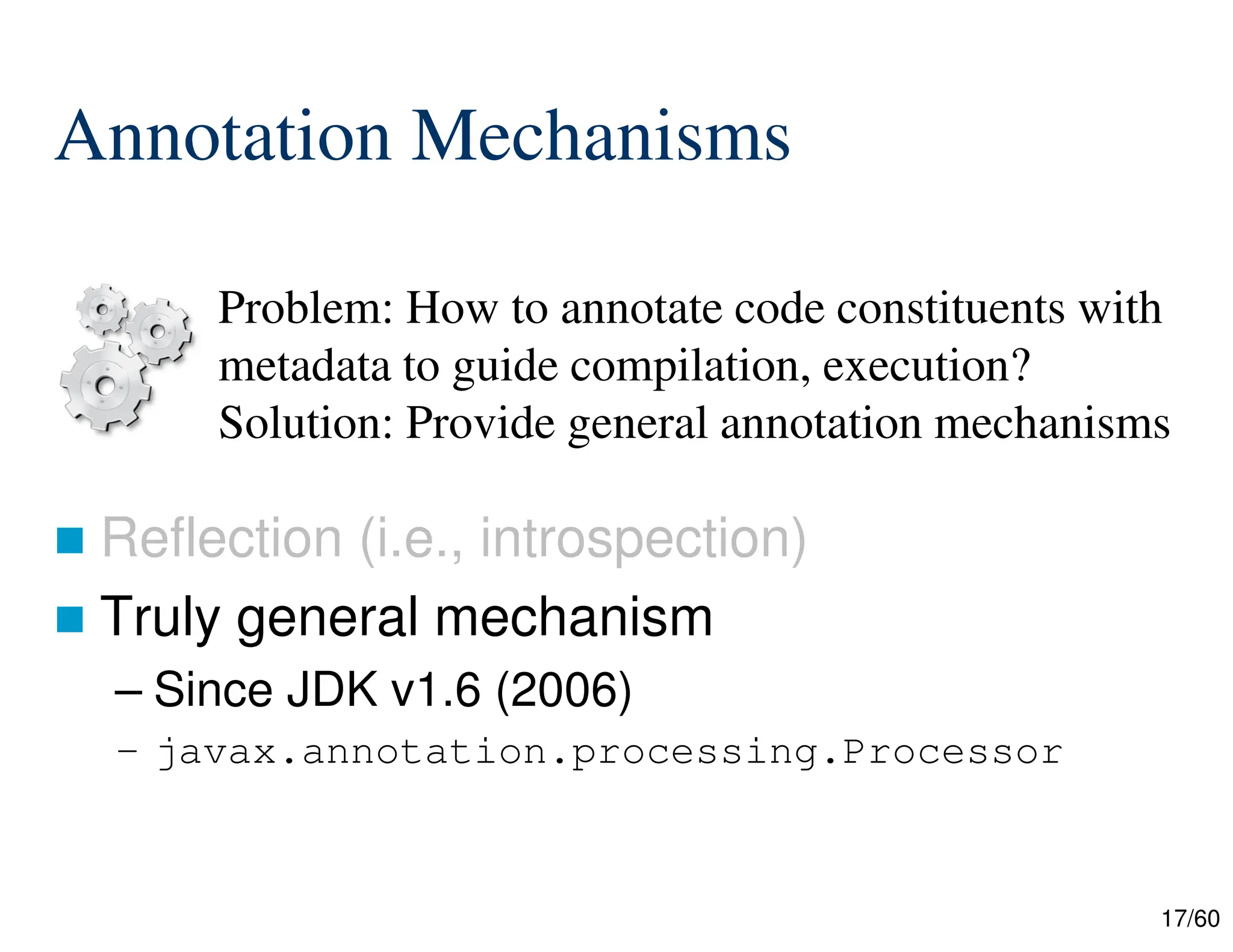 17/60 Annotation Mechanisms  Reflection (i.e., introspection)  Truly general mechanism – Since JDK v1.6 (2006) – javax.annotation.processing.Processor Problem: How to annotate code constituents with metadata to guide compilation, execution? Solution: Provide general annotation mechanisms 