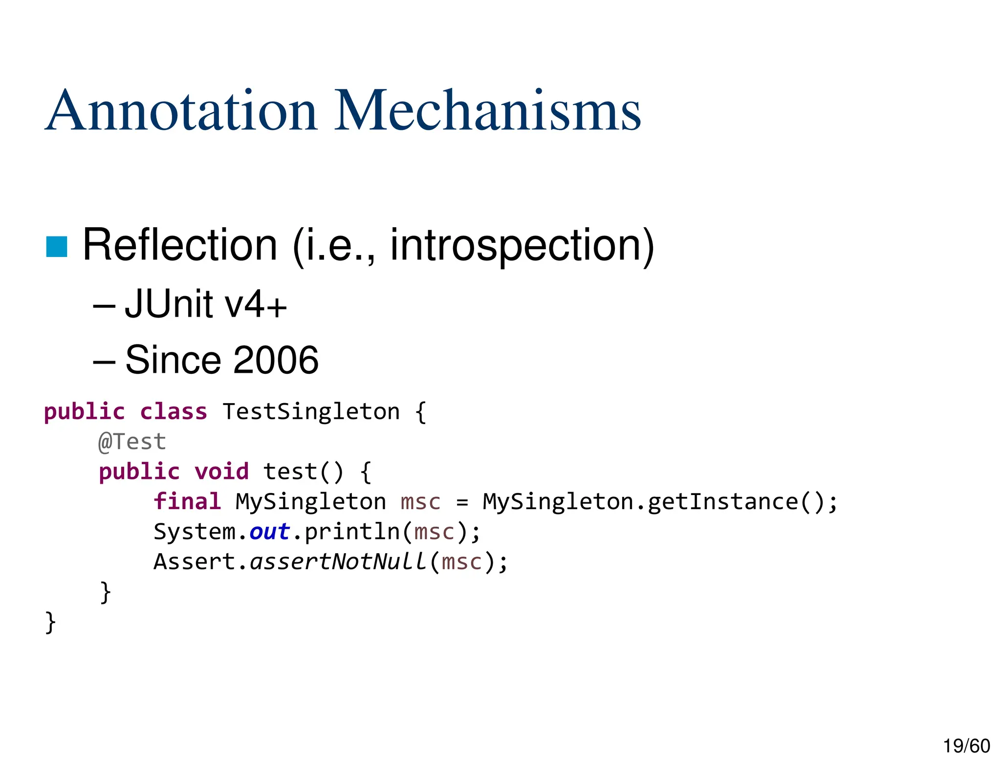 19/60 Annotation Mechanisms  Reflection (i.e., introspection) – JUnit v4+ – Since 2006 public class TestSingleton { @Test public void test() { final MySingleton msc = MySingleton.getInstance(); System.out.println(msc); Assert.assertNotNull(msc); } } 