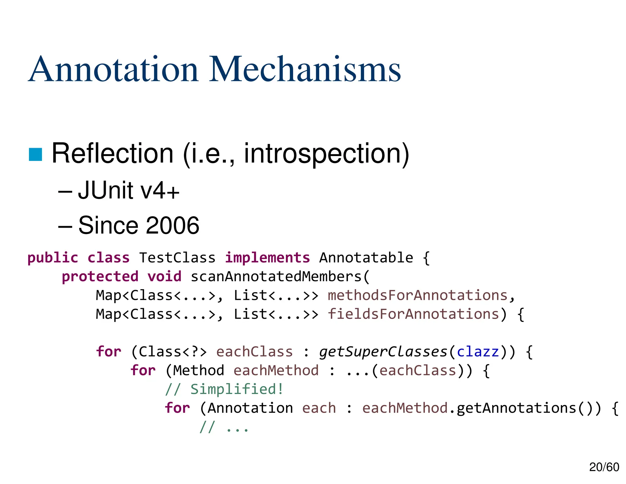 20/60 Annotation Mechanisms  Reflection (i.e., introspection) – JUnit v4+ – Since 2006 public class TestClass implements Annotatable { protected void scanAnnotatedMembers( Map<Class<...>, List<...>> methodsForAnnotations, Map<Class<...>, List<...>> fieldsForAnnotations) { for (Class<?> eachClass : getSuperClasses(clazz)) { for (Method eachMethod : ...(eachClass)) { // Simplified! for (Annotation each : eachMethod.getAnnotations()) { // ... 