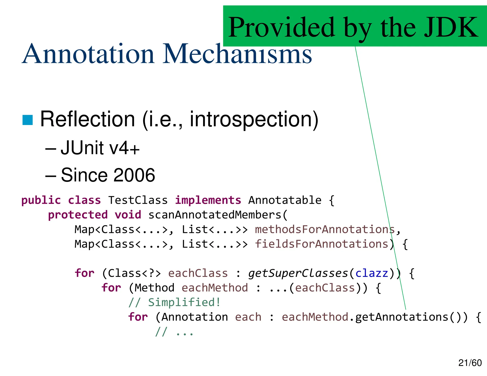 21/60 Annotation Mechanisms  Reflection (i.e., introspection) – JUnit v4+ – Since 2006 public class TestClass implements Annotatable { protected void scanAnnotatedMembers( Map<Class<...>, List<...>> methodsForAnnotations, Map<Class<...>, List<...>> fieldsForAnnotations) { for (Class<?> eachClass : getSuperClasses(clazz)) { for (Method eachMethod : ...(eachClass)) { // Simplified! for (Annotation each : eachMethod.getAnnotations()) { // ... Provided by the JDK 