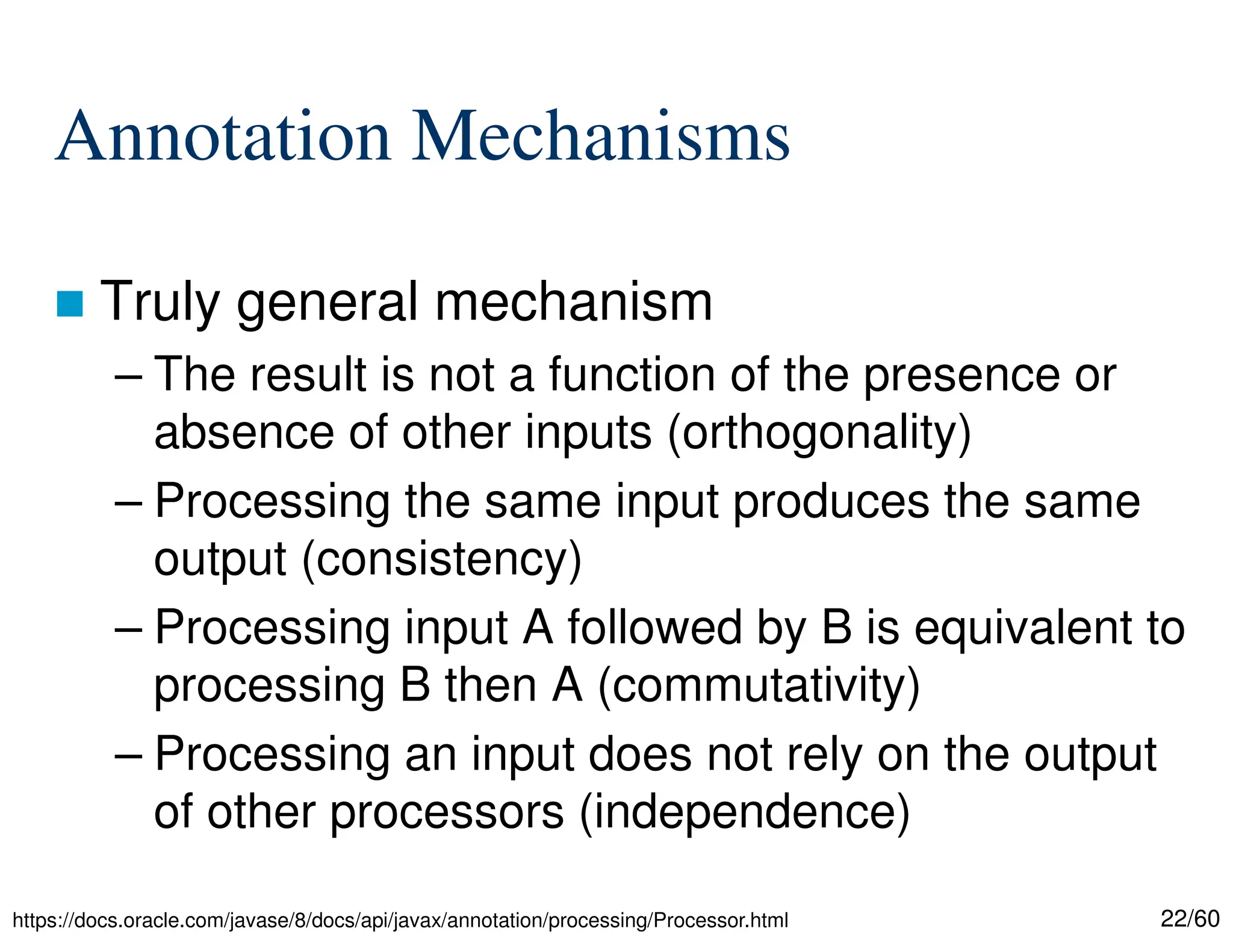22/60 Annotation Mechanisms  Truly general mechanism – The result is not a function of the presence or absence of other inputs (orthogonality) – Processing the same input produces the same output (consistency) – Processing input A followed by B is equivalent to processing B then A (commutativity) – Processing an input does not rely on the output of other processors (independence) https://docs.oracle.com/javase/8/docs/api/javax/annotation/processing/Processor.html 