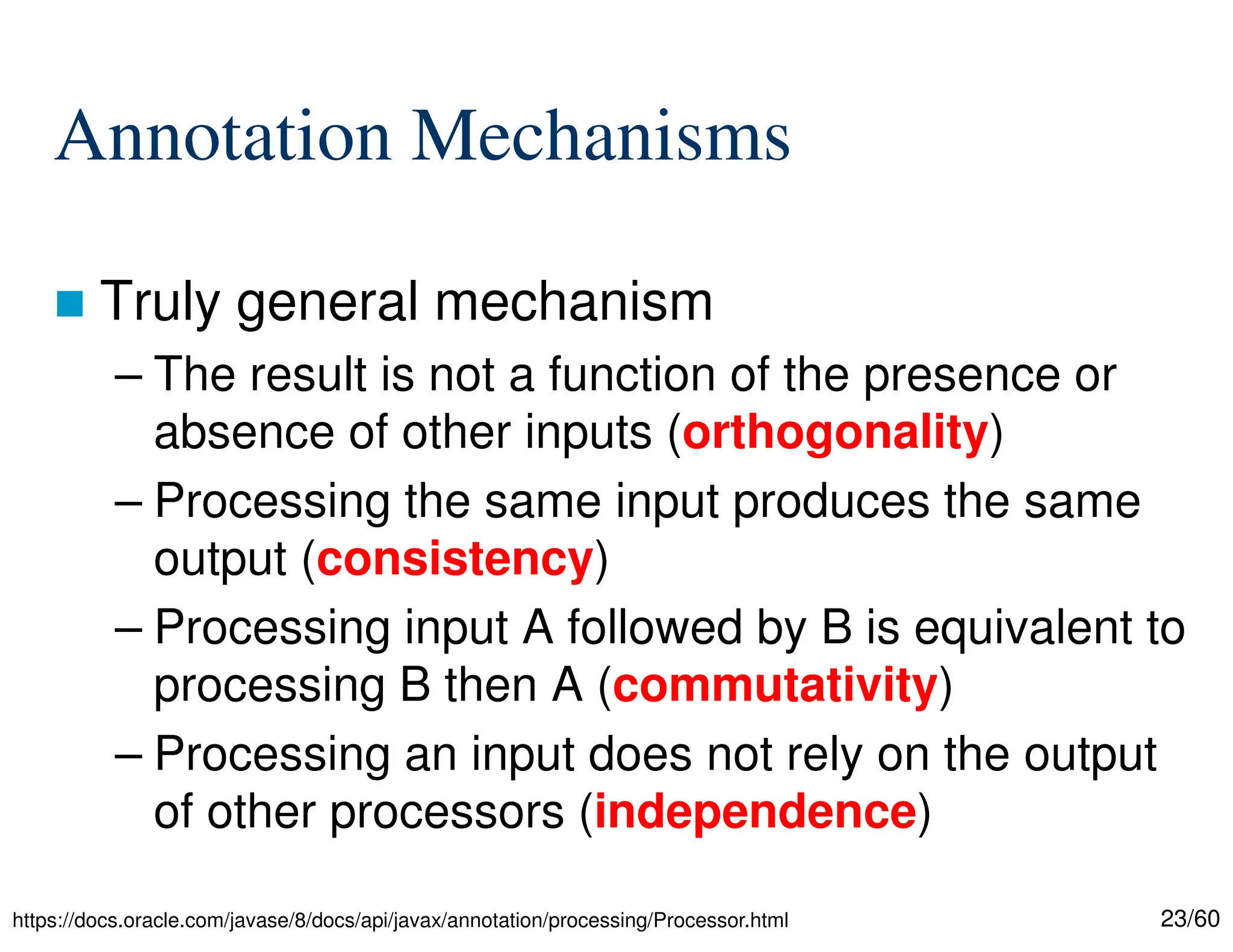 23/60 Annotation Mechanisms  Truly general mechanism – The result is not a function of the presence or absence of other inputs (orthogonality) – Processing the same input produces the same output (consistency) – Processing input A followed by B is equivalent to processing B then A (commutativity) – Processing an input does not rely on the output of other processors (independence) https://docs.oracle.com/javase/8/docs/api/javax/annotation/processing/Processor.html 