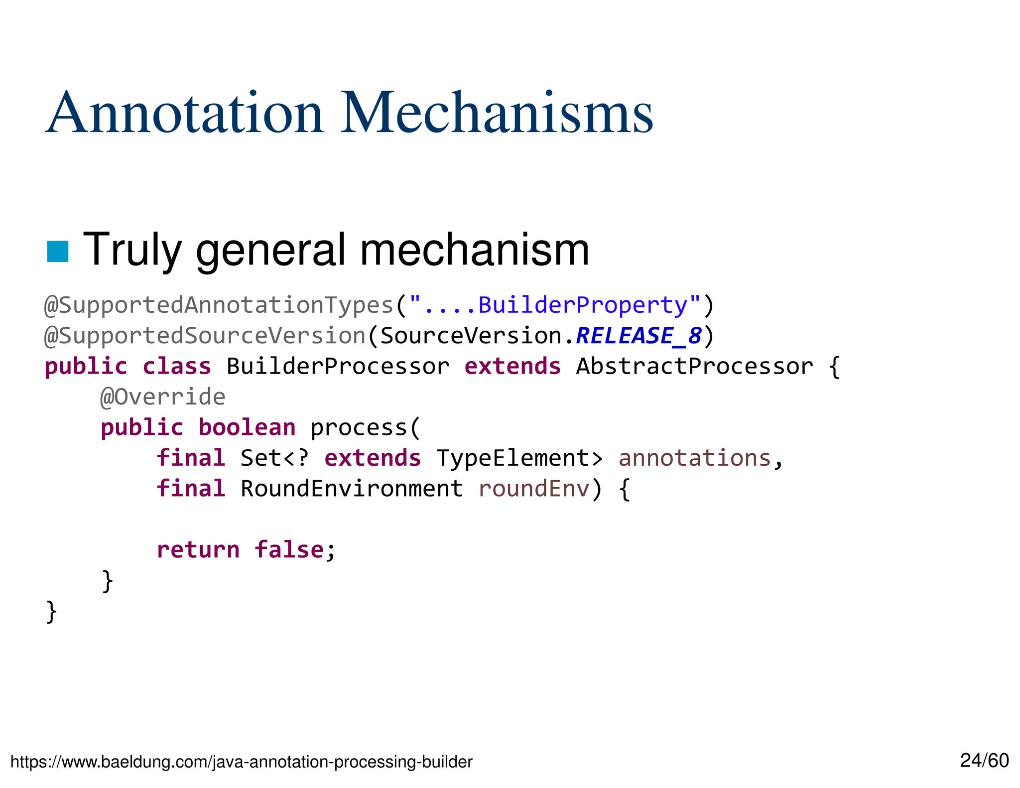 24/60 Annotation Mechanisms  Truly general mechanism https://www.baeldung.com/java-annotation-processing-builder @SupportedAnnotationTypes("....BuilderProperty") @SupportedSourceVersion(SourceVersion.RELEASE_8) public class BuilderProcessor extends AbstractProcessor { @Override public boolean process( final Set<? extends TypeElement> annotations, final RoundEnvironment roundEnv) { return false; } } 