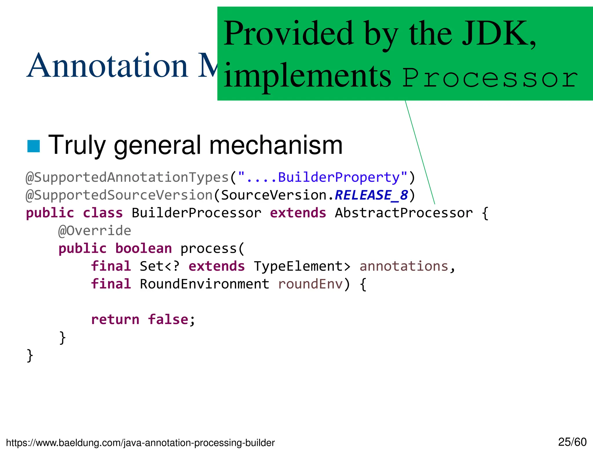 25/60 Annotation Mechanisms  Truly general mechanism https://www.baeldung.com/java-annotation-processing-builder @SupportedAnnotationTypes("....BuilderProperty") @SupportedSourceVersion(SourceVersion.RELEASE_8) public class BuilderProcessor extends AbstractProcessor { @Override public boolean process( final Set<? extends TypeElement> annotations, final RoundEnvironment roundEnv) { return false; } } Provided by the JDK, implements Processor 