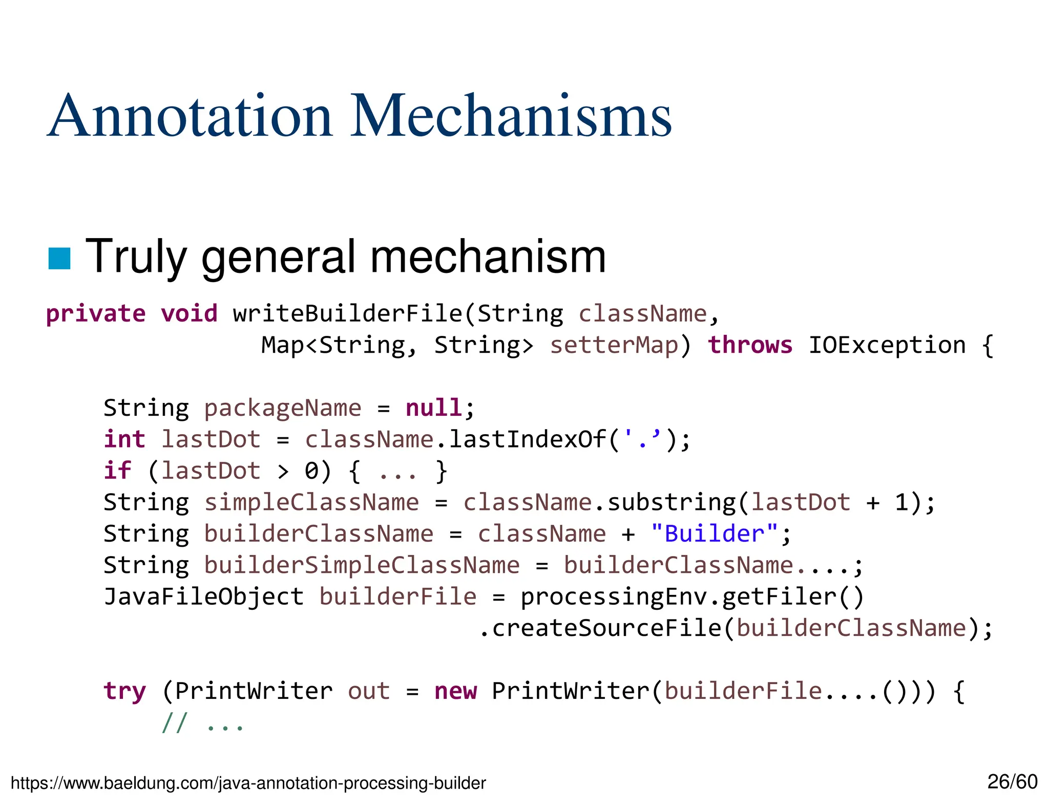 26/60 Annotation Mechanisms  Truly general mechanism https://www.baeldung.com/java-annotation-processing-builder private void writeBuilderFile(String className, Map<String, String> setterMap) throws IOException { String packageName = null; int lastDot = className.lastIndexOf('.’); if (lastDot > 0) { ... } String simpleClassName = className.substring(lastDot + 1); String builderClassName = className + "Builder"; String builderSimpleClassName = builderClassName....; JavaFileObject builderFile = processingEnv.getFiler() .createSourceFile(builderClassName); try (PrintWriter out = new PrintWriter(builderFile....())) { // ... 