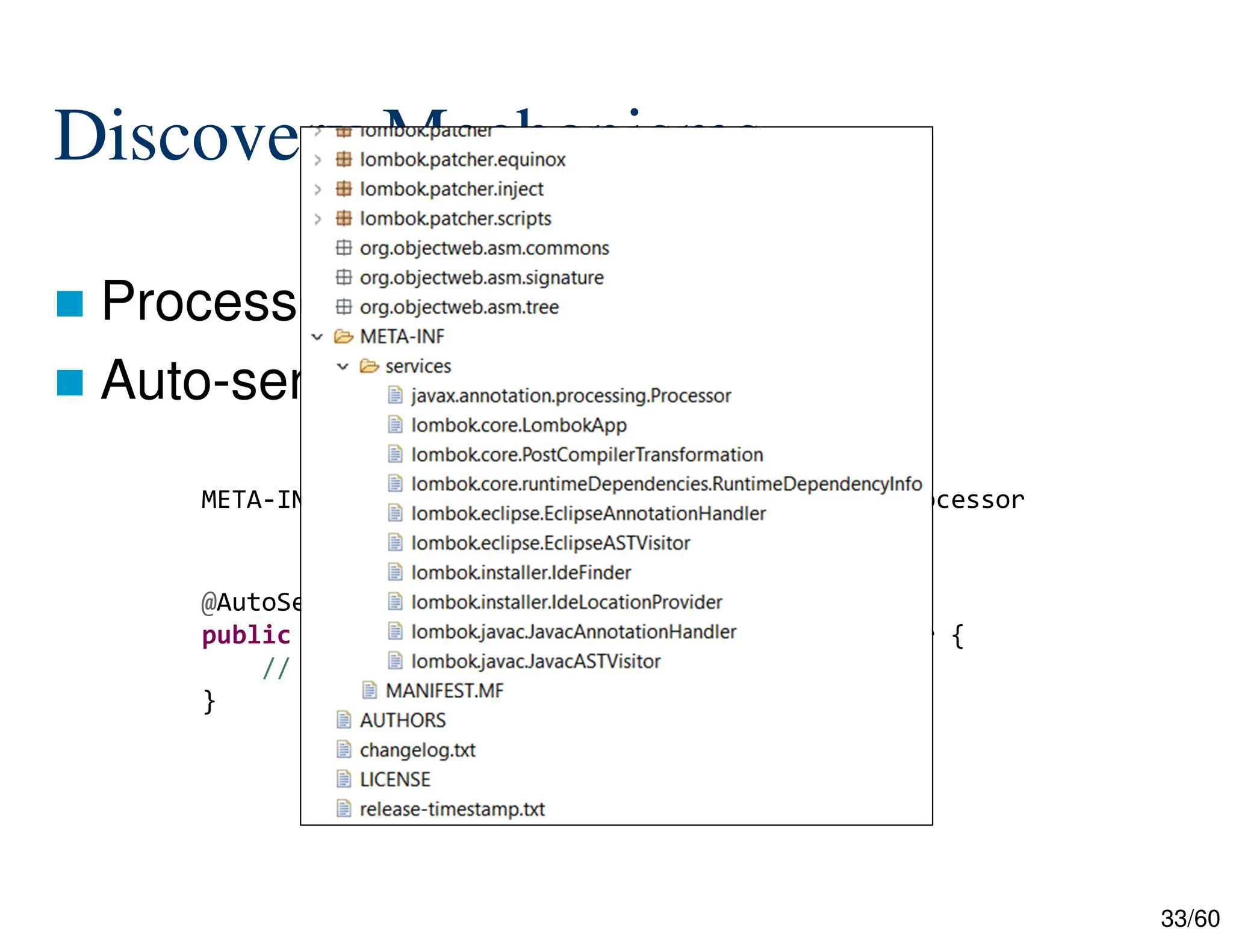 33/60 Discovery Mechanisms  Processor JAR  Auto-service Library META-INF/services/javax.annotation.processing.Processor @AutoService(Processor.class) public BuilderProcessor extends AbstractProcessor { // ... } 