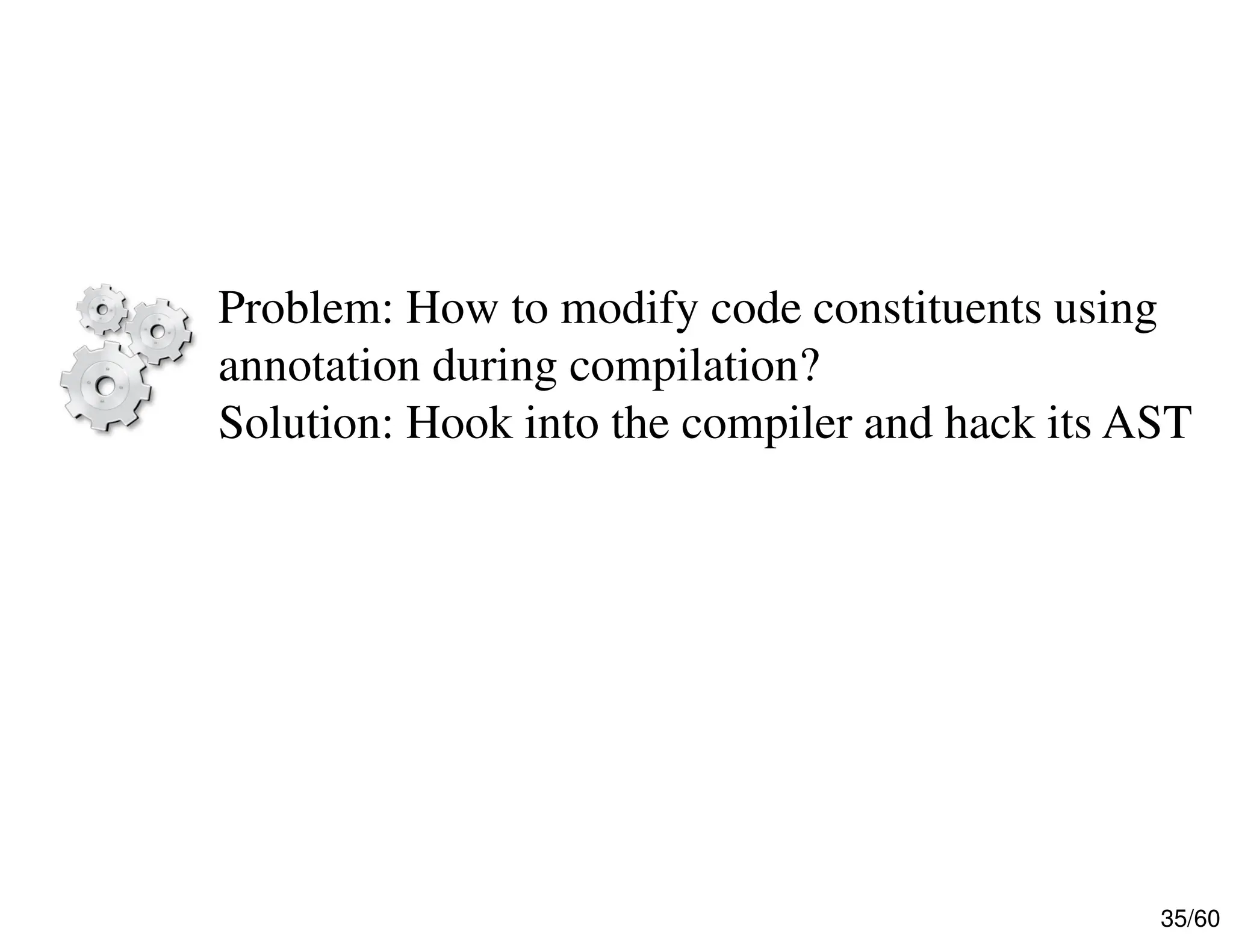 35/60 Problem: How to modify code constituents using annotation during compilation? Solution: Hook into the compiler and hack its AST 