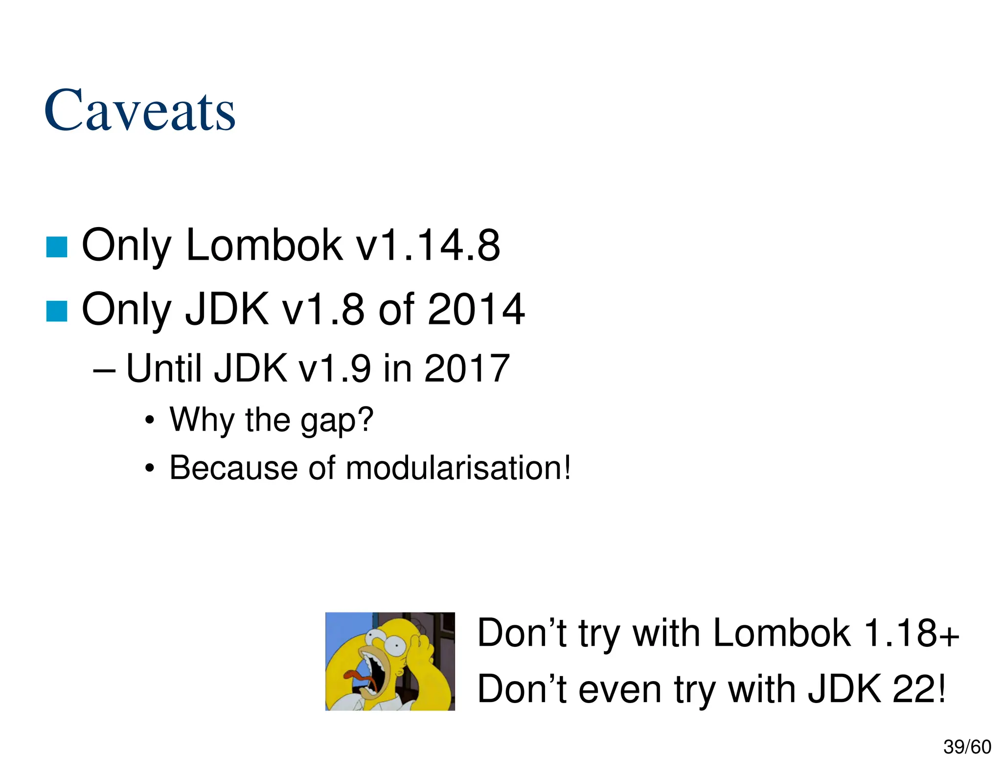 39/60 Caveats  Only Lombok v1.14.8  Only JDK v1.8 of 2014 – Until JDK v1.9 in 2017 • Why the gap? • Because of modularisation! Don’t try with Lombok 1.18+ Don’t even try with JDK 22! 